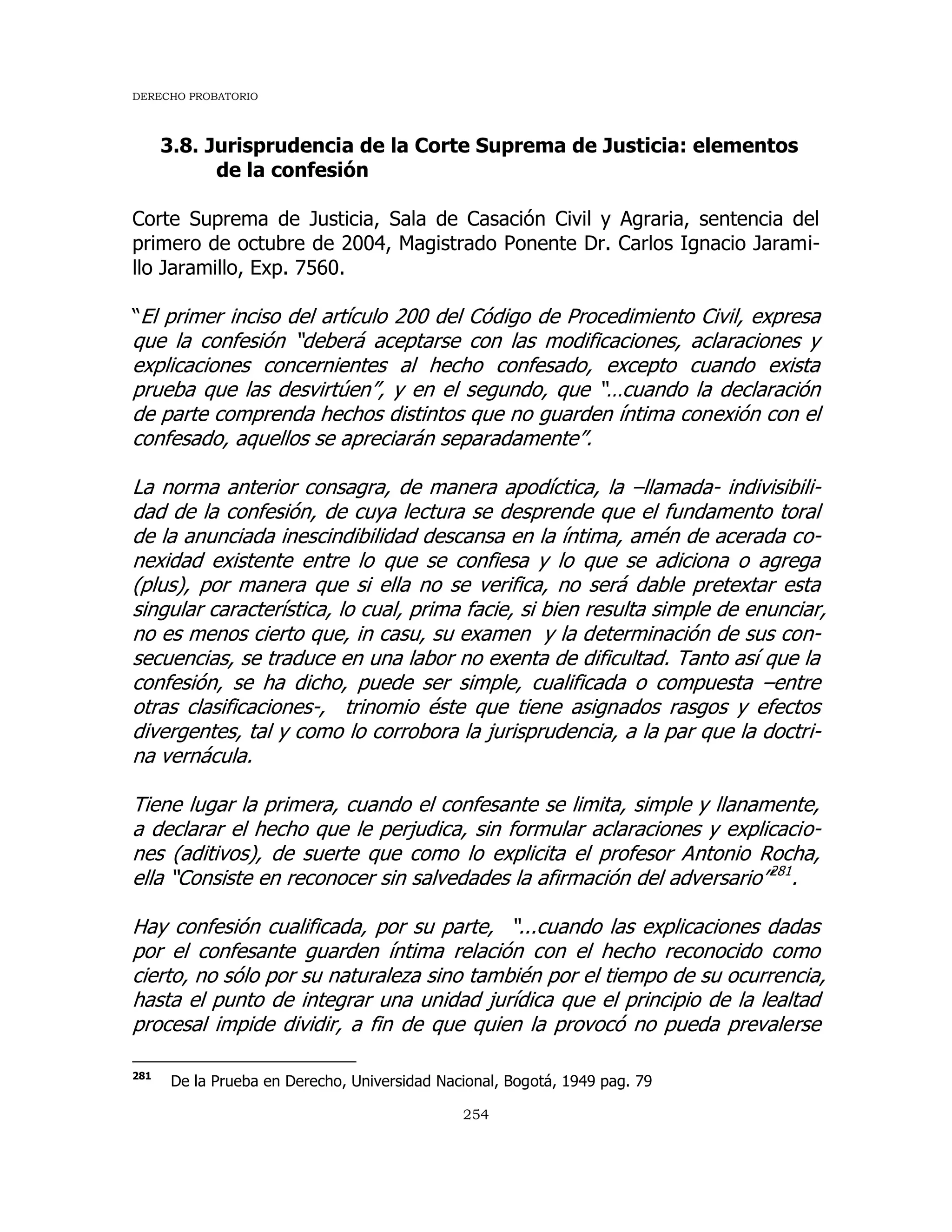 DERECHO PROBATORIO
254
3.8. Jurisprudencia de la Corte Suprema de Justicia: elementos
de la confesión
Corte Suprema de Justicia, Sala de Casación Civil y Agraria, sentencia del
primero de octubre de 2004, Magistrado Ponente Dr. Carlos Ignacio Jarami-
llo Jaramillo, Exp. 7560.
“El primer inciso del artículo 200 del Código de Procedimiento Civil, expresa
que la confesión “deberá aceptarse con las modificaciones, aclaraciones y
explicaciones concernientes al hecho confesado, excepto cuando exista
prueba que las desvirtúen”, y en el segundo, que “…cuando la declaración
de parte comprenda hechos distintos que no guarden íntima conexión con el
confesado, aquellos se apreciarán separadamente”.
La norma anterior consagra, de manera apodíctica, la –llamada- indivisibili-
dad de la confesión, de cuya lectura se desprende que el fundamento toral
de la anunciada inescindibilidad descansa en la íntima, amén de acerada co-
nexidad existente entre lo que se confiesa y lo que se adiciona o agrega
(plus), por manera que si ella no se verifica, no será dable pretextar esta
singular característica, lo cual, prima facie, si bien resulta simple de enunciar,
no es menos cierto que, in casu, su examen y la determinación de sus con-
secuencias, se traduce en una labor no exenta de dificultad. Tanto así que la
confesión, se ha dicho, puede ser simple, cualificada o compuesta –entre
otras clasificaciones-, trinomio éste que tiene asignados rasgos y efectos
divergentes, tal y como lo corrobora la jurisprudencia, a la par que la doctri-
na vernácula.
Tiene lugar la primera, cuando el confesante se limita, simple y llanamente,
a declarar el hecho que le perjudica, sin formular aclaraciones y explicacio-
nes (aditivos), de suerte que como lo explicita el profesor Antonio Rocha,
ella “Consiste en reconocer sin salvedades la afirmación del adversario”281
.
Hay confesión cualificada, por su parte, “...cuando las explicaciones dadas
por el confesante guarden íntima relación con el hecho reconocido como
cierto, no sólo por su naturaleza sino también por el tiempo de su ocurrencia,
hasta el punto de integrar una unidad jurídica que el principio de la lealtad
procesal impide dividir, a fin de que quien la provocó no pueda prevalerse
281
De la Prueba en Derecho, Universidad Nacional, Bogotá, 1949 pag. 79
 