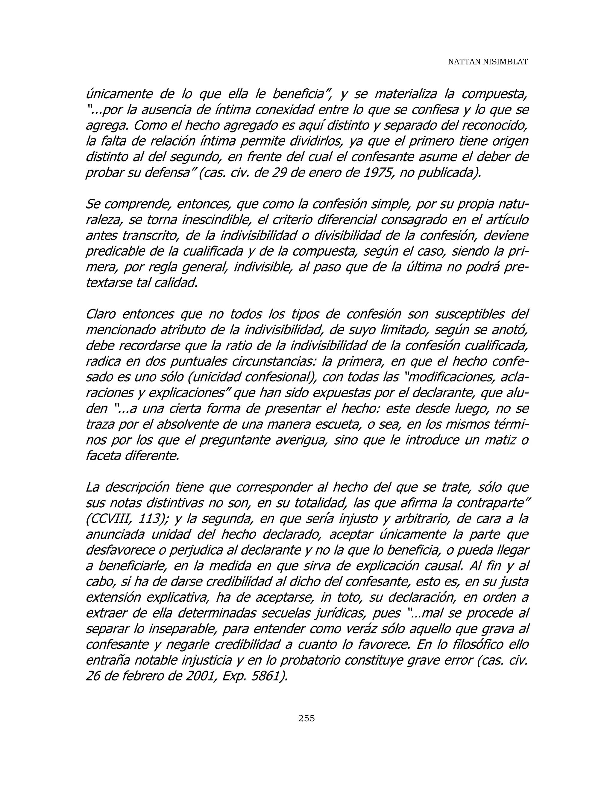 NATTAN NISIMBLAT
255
únicamente de lo que ella le beneficia”, y se materializa la compuesta,
“...por la ausencia de íntima conexidad entre lo que se confiesa y lo que se
agrega. Como el hecho agregado es aquí distinto y separado del reconocido,
la falta de relación íntima permite dividirlos, ya que el primero tiene origen
distinto al del segundo, en frente del cual el confesante asume el deber de
probar su defensa” (cas. civ. de 29 de enero de 1975, no publicada).
Se comprende, entonces, que como la confesión simple, por su propia natu-
raleza, se torna inescindible, el criterio diferencial consagrado en el artículo
antes transcrito, de la indivisibilidad o divisibilidad de la confesión, deviene
predicable de la cualificada y de la compuesta, según el caso, siendo la pri-
mera, por regla general, indivisible, al paso que de la última no podrá pre-
textarse tal calidad.
Claro entonces que no todos los tipos de confesión son susceptibles del
mencionado atributo de la indivisibilidad, de suyo limitado, según se anotó,
debe recordarse que la ratio de la indivisibilidad de la confesión cualificada,
radica en dos puntuales circunstancias: la primera, en que el hecho confe-
sado es uno sólo (unicidad confesional), con todas las “modificaciones, acla-
raciones y explicaciones” que han sido expuestas por el declarante, que alu-
den “...a una cierta forma de presentar el hecho: este desde luego, no se
traza por el absolvente de una manera escueta, o sea, en los mismos térmi-
nos por los que el preguntante averigua, sino que le introduce un matiz o
faceta diferente.
La descripción tiene que corresponder al hecho del que se trate, sólo que
sus notas distintivas no son, en su totalidad, las que afirma la contraparte”
(CCVIII, 113); y la segunda, en que sería injusto y arbitrario, de cara a la
anunciada unidad del hecho declarado, aceptar únicamente la parte que
desfavorece o perjudica al declarante y no la que lo beneficia, o pueda llegar
a beneficiarle, en la medida en que sirva de explicación causal. Al fin y al
cabo, si ha de darse credibilidad al dicho del confesante, esto es, en su justa
extensión explicativa, ha de aceptarse, in toto, su declaración, en orden a
extraer de ella determinadas secuelas jurídicas, pues “…mal se procede al
separar lo inseparable, para entender como veráz sólo aquello que grava al
confesante y negarle credibilidad a cuanto lo favorece. En lo filosófico ello
entraña notable injusticia y en lo probatorio constituye grave error (cas. civ.
26 de febrero de 2001, Exp. 5861).
 