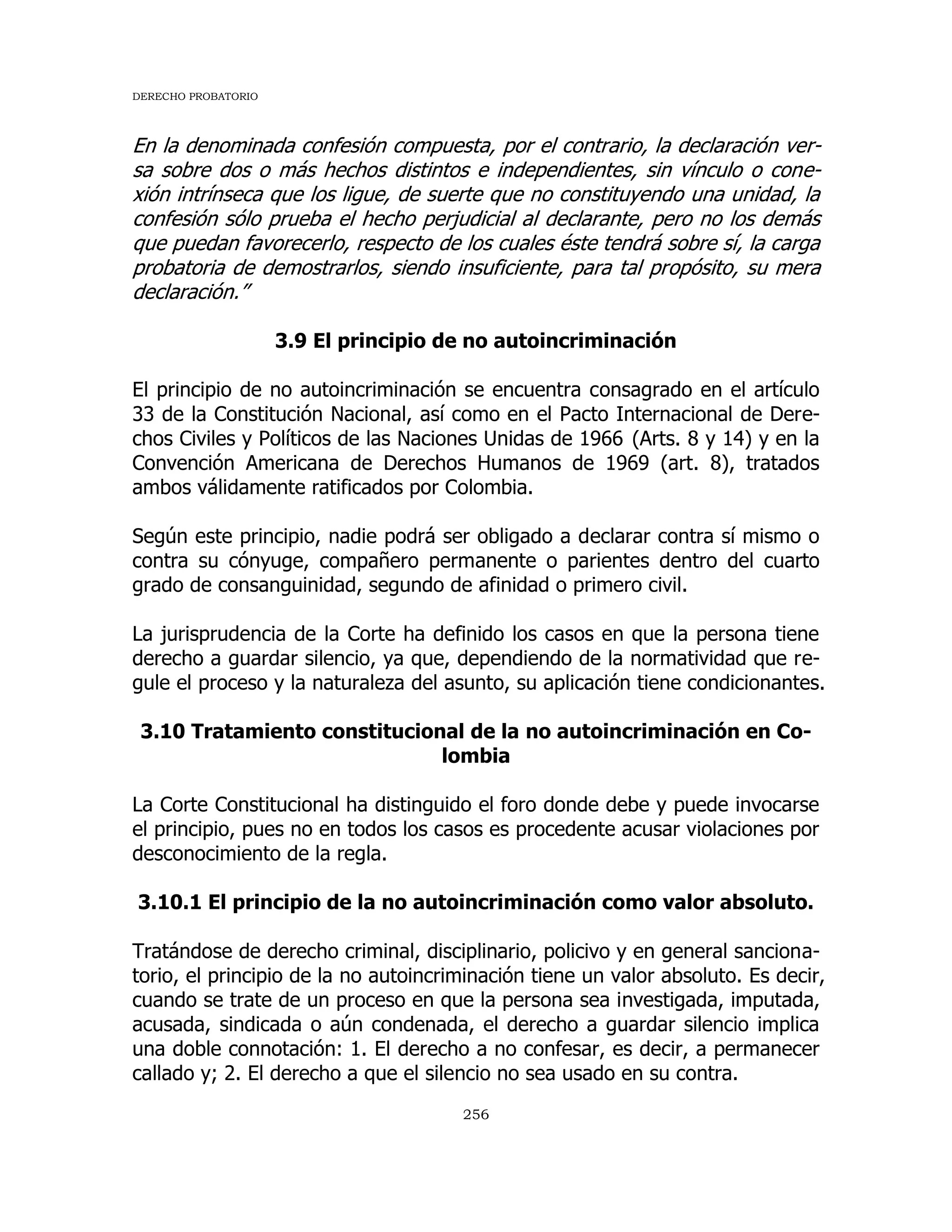 DERECHO PROBATORIO
256
En la denominada confesión compuesta, por el contrario, la declaración ver-
sa sobre dos o más hechos distintos e independientes, sin vínculo o cone-
xión intrínseca que los ligue, de suerte que no constituyendo una unidad, la
confesión sólo prueba el hecho perjudicial al declarante, pero no los demás
que puedan favorecerlo, respecto de los cuales éste tendrá sobre sí, la carga
probatoria de demostrarlos, siendo insuficiente, para tal propósito, su mera
declaración.”
3.9 El principio de no autoincriminación
El principio de no autoincriminación se encuentra consagrado en el artículo
33 de la Constitución Nacional, así como en el Pacto Internacional de Dere-
chos Civiles y Políticos de las Naciones Unidas de 1966 (Arts. 8 y 14) y en la
Convención Americana de Derechos Humanos de 1969 (art. 8), tratados
ambos válidamente ratificados por Colombia.
Según este principio, nadie podrá ser obligado a declarar contra sí mismo o
contra su cónyuge, compañero permanente o parientes dentro del cuarto
grado de consanguinidad, segundo de afinidad o primero civil.
La jurisprudencia de la Corte ha definido los casos en que la persona tiene
derecho a guardar silencio, ya que, dependiendo de la normatividad que re-
gule el proceso y la naturaleza del asunto, su aplicación tiene condicionantes.
3.10 Tratamiento constitucional de la no autoincriminación en Co-
lombia
La Corte Constitucional ha distinguido el foro donde debe y puede invocarse
el principio, pues no en todos los casos es procedente acusar violaciones por
desconocimiento de la regla.
3.10.1 El principio de la no autoincriminación como valor absoluto.
Tratándose de derecho criminal, disciplinario, policivo y en general sanciona-
torio, el principio de la no autoincriminación tiene un valor absoluto. Es decir,
cuando se trate de un proceso en que la persona sea investigada, imputada,
acusada, sindicada o aún condenada, el derecho a guardar silencio implica
una doble connotación: 1. El derecho a no confesar, es decir, a permanecer
callado y; 2. El derecho a que el silencio no sea usado en su contra.
 