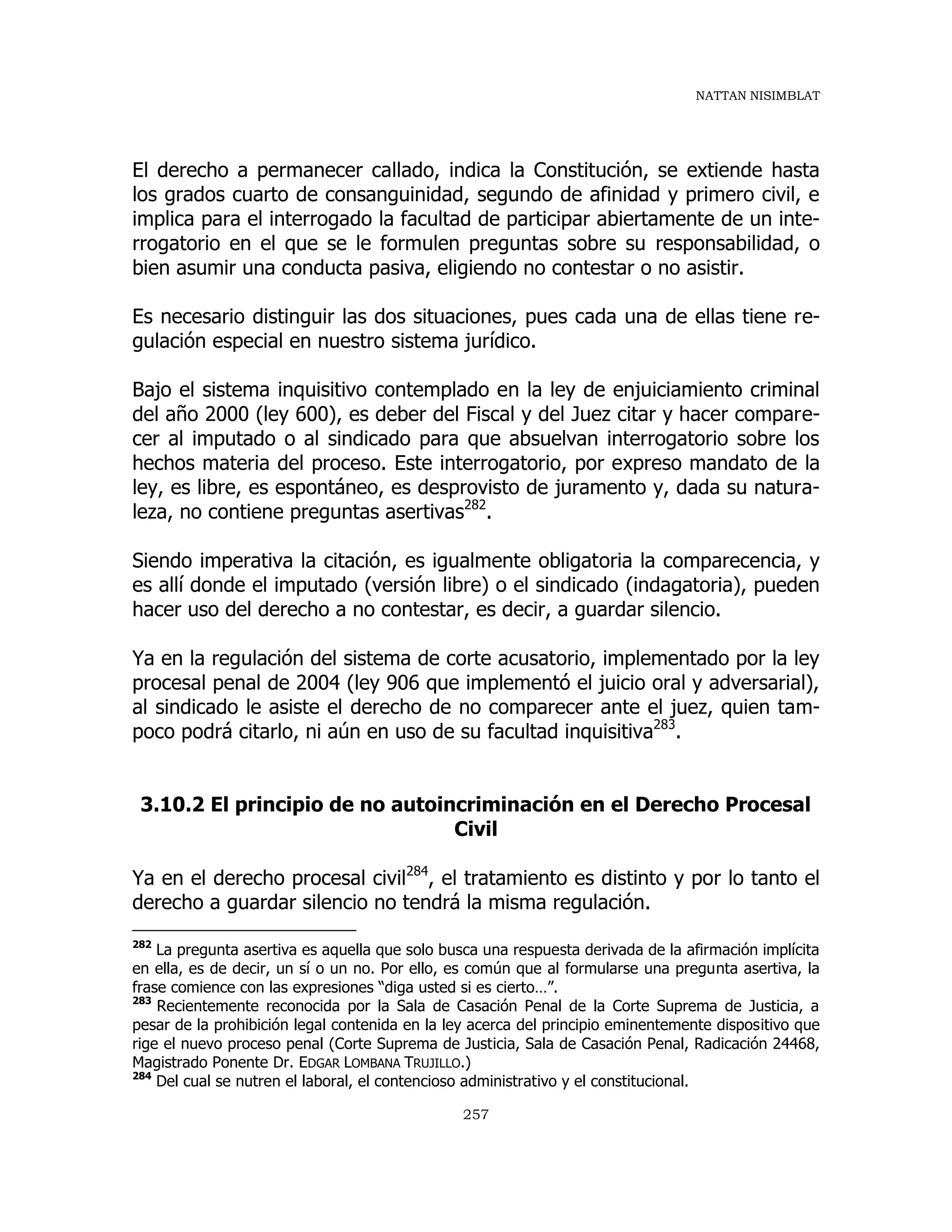 NATTAN NISIMBLAT
257
El derecho a permanecer callado, indica la Constitución, se extiende hasta
los grados cuarto de consanguinidad, segundo de afinidad y primero civil, e
implica para el interrogado la facultad de participar abiertamente de un inte-
rrogatorio en el que se le formulen preguntas sobre su responsabilidad, o
bien asumir una conducta pasiva, eligiendo no contestar o no asistir.
Es necesario distinguir las dos situaciones, pues cada una de ellas tiene re-
gulación especial en nuestro sistema jurídico.
Bajo el sistema inquisitivo contemplado en la ley de enjuiciamiento criminal
del año 2000 (ley 600), es deber del Fiscal y del Juez citar y hacer compare-
cer al imputado o al sindicado para que absuelvan interrogatorio sobre los
hechos materia del proceso. Este interrogatorio, por expreso mandato de la
ley, es libre, es espontáneo, es desprovisto de juramento y, dada su natura-
leza, no contiene preguntas asertivas282
.
Siendo imperativa la citación, es igualmente obligatoria la comparecencia, y
es allí donde el imputado (versión libre) o el sindicado (indagatoria), pueden
hacer uso del derecho a no contestar, es decir, a guardar silencio.
Ya en la regulación del sistema de corte acusatorio, implementado por la ley
procesal penal de 2004 (ley 906 que implementó el juicio oral y adversarial),
al sindicado le asiste el derecho de no comparecer ante el juez, quien tam-
poco podrá citarlo, ni aún en uso de su facultad inquisitiva283
.
3.10.2 El principio de no autoincriminación en el Derecho Procesal
Civil
Ya en el derecho procesal civil284
, el tratamiento es distinto y por lo tanto el
derecho a guardar silencio no tendrá la misma regulación.
282
La pregunta asertiva es aquella que solo busca una respuesta derivada de la afirmación implícita
en ella, es de decir, un sí o un no. Por ello, es común que al formularse una pregunta asertiva, la
frase comience con las expresiones “diga usted si es cierto…”.
283
Recientemente reconocida por la Sala de Casación Penal de la Corte Suprema de Justicia, a
pesar de la prohibición legal contenida en la ley acerca del principio eminentemente dispositivo que
rige el nuevo proceso penal (Corte Suprema de Justicia, Sala de Casación Penal, Radicación 24468,
Magistrado Ponente Dr. EDGAR LOMBANA TRUJILLO.)
284
Del cual se nutren el laboral, el contencioso administrativo y el constitucional.
 