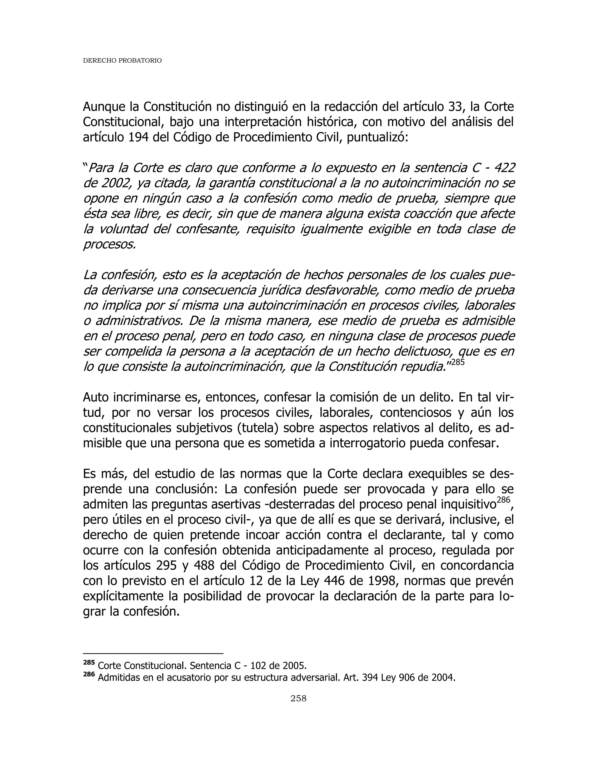 DERECHO PROBATORIO
258
Aunque la Constitución no distinguió en la redacción del artículo 33, la Corte
Constitucional, bajo una interpretación histórica, con motivo del análisis del
artículo 194 del Código de Procedimiento Civil, puntualizó:
“Para la Corte es claro que conforme a lo expuesto en la sentencia C - 422
de 2002, ya citada, la garantía constitucional a la no autoincriminación no se
opone en ningún caso a la confesión como medio de prueba, siempre que
ésta sea libre, es decir, sin que de manera alguna exista coacción que afecte
la voluntad del confesante, requisito igualmente exigible en toda clase de
procesos.
La confesión, esto es la aceptación de hechos personales de los cuales pue-
da derivarse una consecuencia jurídica desfavorable, como medio de prueba
no implica por sí misma una autoincriminación en procesos civiles, laborales
o administrativos. De la misma manera, ese medio de prueba es admisible
en el proceso penal, pero en todo caso, en ninguna clase de procesos puede
ser compelida la persona a la aceptación de un hecho delictuoso, que es en
lo que consiste la autoincriminación, que la Constitución repudia.”285
Auto incriminarse es, entonces, confesar la comisión de un delito. En tal vir-
tud, por no versar los procesos civiles, laborales, contenciosos y aún los
constitucionales subjetivos (tutela) sobre aspectos relativos al delito, es ad-
misible que una persona que es sometida a interrogatorio pueda confesar.
Es más, del estudio de las normas que la Corte declara exequibles se des-
prende una conclusión: La confesión puede ser provocada y para ello se
admiten las preguntas asertivas -desterradas del proceso penal inquisitivo286
,
pero útiles en el proceso civil-, ya que de allí es que se derivará, inclusive, el
derecho de quien pretende incoar acción contra el declarante, tal y como
ocurre con la confesión obtenida anticipadamente al proceso, regulada por
los artículos 295 y 488 del Código de Procedimiento Civil, en concordancia
con lo previsto en el artículo 12 de la Ley 446 de 1998, normas que prevén
explícitamente la posibilidad de provocar la declaración de la parte para lo-
grar la confesión.
285
Corte Constitucional. Sentencia C - 102 de 2005.
286
Admitidas en el acusatorio por su estructura adversarial. Art. 394 Ley 906 de 2004.
 