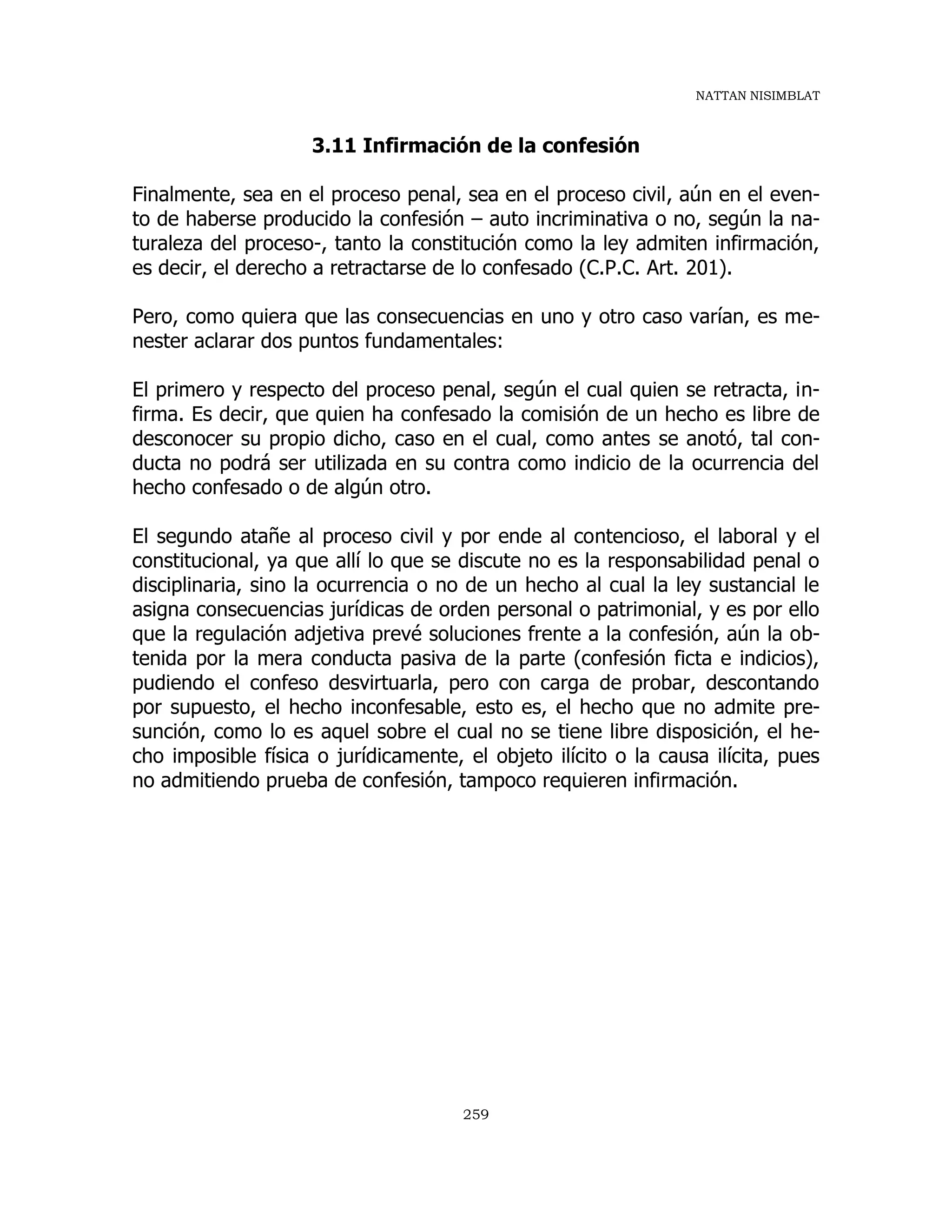 NATTAN NISIMBLAT
259
3.11 Infirmación de la confesión
Finalmente, sea en el proceso penal, sea en el proceso civil, aún en el even-
to de haberse producido la confesión – auto incriminativa o no, según la na-
turaleza del proceso-, tanto la constitución como la ley admiten infirmación,
es decir, el derecho a retractarse de lo confesado (C.P.C. Art. 201).
Pero, como quiera que las consecuencias en uno y otro caso varían, es me-
nester aclarar dos puntos fundamentales:
El primero y respecto del proceso penal, según el cual quien se retracta, in-
firma. Es decir, que quien ha confesado la comisión de un hecho es libre de
desconocer su propio dicho, caso en el cual, como antes se anotó, tal con-
ducta no podrá ser utilizada en su contra como indicio de la ocurrencia del
hecho confesado o de algún otro.
El segundo atañe al proceso civil y por ende al contencioso, el laboral y el
constitucional, ya que allí lo que se discute no es la responsabilidad penal o
disciplinaria, sino la ocurrencia o no de un hecho al cual la ley sustancial le
asigna consecuencias jurídicas de orden personal o patrimonial, y es por ello
que la regulación adjetiva prevé soluciones frente a la confesión, aún la ob-
tenida por la mera conducta pasiva de la parte (confesión ficta e indicios),
pudiendo el confeso desvirtuarla, pero con carga de probar, descontando
por supuesto, el hecho inconfesable, esto es, el hecho que no admite pre-
sunción, como lo es aquel sobre el cual no se tiene libre disposición, el he-
cho imposible física o jurídicamente, el objeto ilícito o la causa ilícita, pues
no admitiendo prueba de confesión, tampoco requieren infirmación.
 
