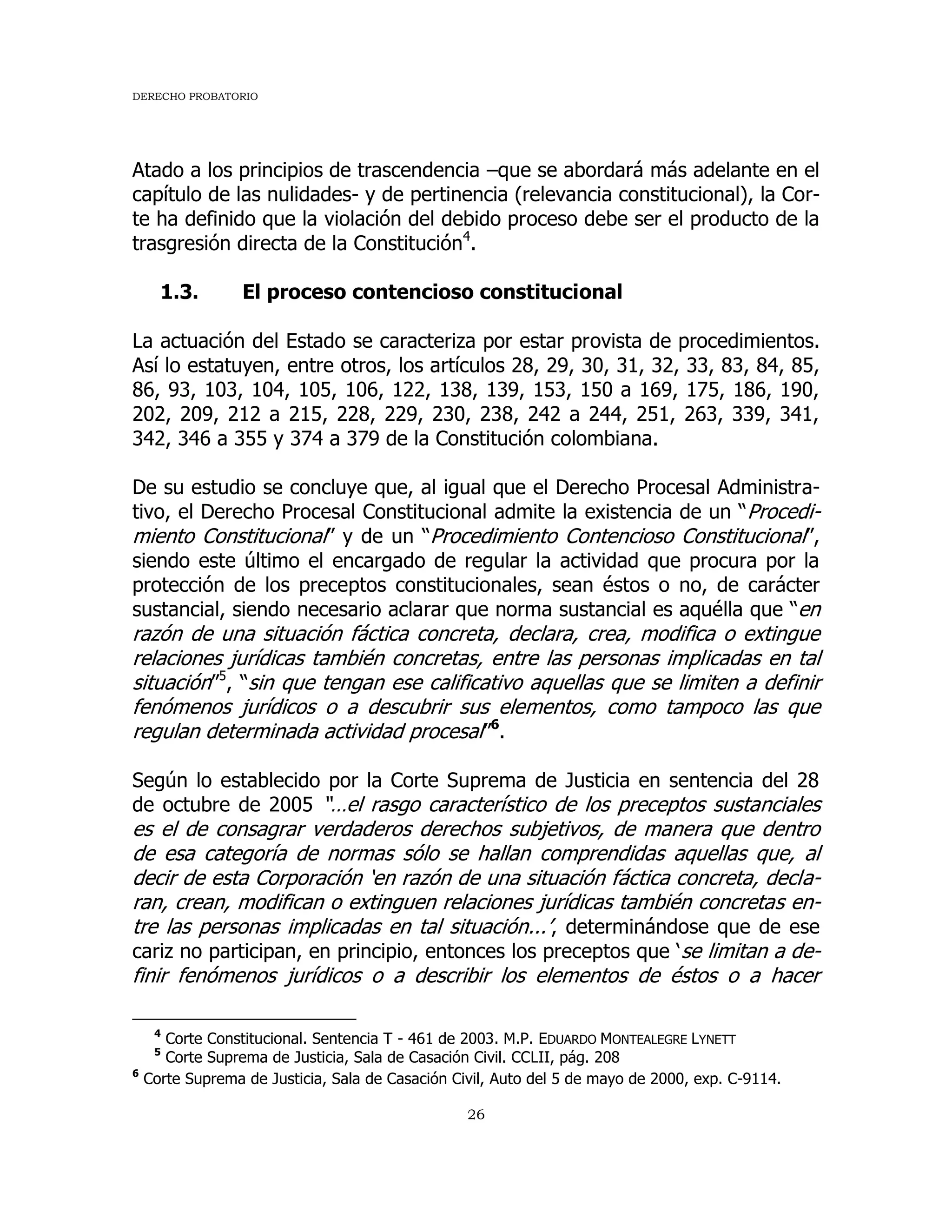 DERECHO PROBATORIO
26
Atado a los principios de trascendencia –que se abordará más adelante en el
capítulo de las nulidades- y de pertinencia (relevancia constitucional), la Cor-
te ha definido que la violación del debido proceso debe ser el producto de la
trasgresión directa de la Constitución4
.
1.3. El proceso contencioso constitucional
La actuación del Estado se caracteriza por estar provista de procedimientos.
Así lo estatuyen, entre otros, los artículos 28, 29, 30, 31, 32, 33, 83, 84, 85,
86, 93, 103, 104, 105, 106, 122, 138, 139, 153, 150 a 169, 175, 186, 190,
202, 209, 212 a 215, 228, 229, 230, 238, 242 a 244, 251, 263, 339, 341,
342, 346 a 355 y 374 a 379 de la Constitución colombiana.
De su estudio se concluye que, al igual que el Derecho Procesal Administra-
tivo, el Derecho Procesal Constitucional admite la existencia de un “Procedi-
miento Constitucional” y de un “Procedimiento Contencioso Constitucional”,
siendo este último el encargado de regular la actividad que procura por la
protección de los preceptos constitucionales, sean éstos o no, de carácter
sustancial, siendo necesario aclarar que norma sustancial es aquélla que “en
razón de una situación fáctica concreta, declara, crea, modifica o extingue
relaciones jurídicas también concretas, entre las personas implicadas en tal
situación”5
, “sin que tengan ese calificativo aquellas que se limiten a definir
fenómenos jurídicos o a descubrir sus elementos, como tampoco las que
regulan determinada actividad procesal”6
.
Según lo establecido por la Corte Suprema de Justicia en sentencia del 28
de octubre de 2005 “…el rasgo característico de los preceptos sustanciales
es el de consagrar verdaderos derechos subjetivos, de manera que dentro
de esa categoría de normas sólo se hallan comprendidas aquellas que, al
decir de esta Corporación ‘en razón de una situación fáctica concreta, decla-
ran, crean, modifican o extinguen relaciones jurídicas también concretas en-
tre las personas implicadas en tal situación...’, determinándose que de ese
cariz no participan, en principio, entonces los preceptos que ‘se limitan a de-
finir fenómenos jurídicos o a describir los elementos de éstos o a hacer
4
Corte Constitucional. Sentencia T - 461 de 2003. M.P. EDUARDO MONTEALEGRE LYNETT
5
Corte Suprema de Justicia, Sala de Casación Civil. CCLII, pág. 208
6
Corte Suprema de Justicia, Sala de Casación Civil, Auto del 5 de mayo de 2000, exp. C-9114.
 
