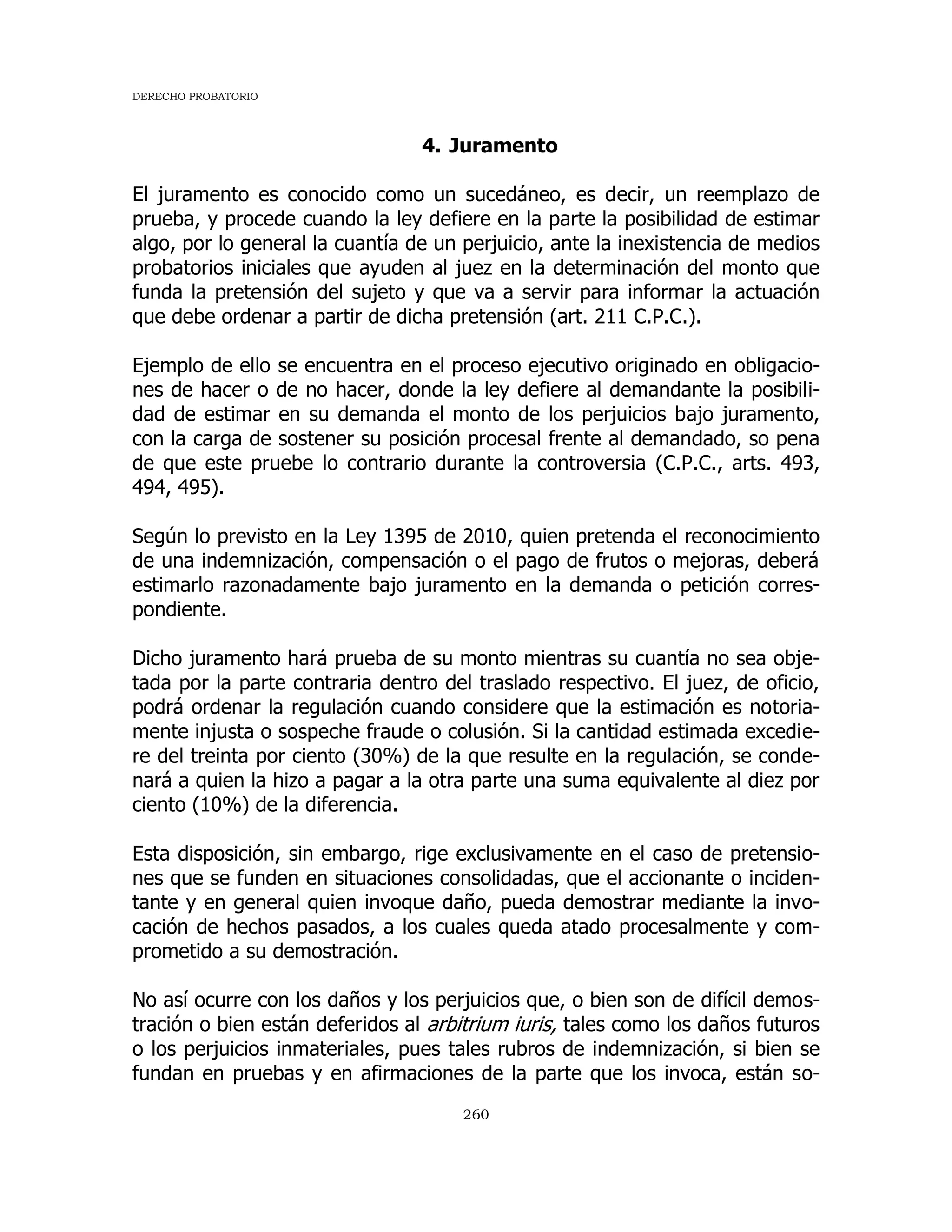 DERECHO PROBATORIO
260
4. Juramento
El juramento es conocido como un sucedáneo, es decir, un reemplazo de
prueba, y procede cuando la ley defiere en la parte la posibilidad de estimar
algo, por lo general la cuantía de un perjuicio, ante la inexistencia de medios
probatorios iniciales que ayuden al juez en la determinación del monto que
funda la pretensión del sujeto y que va a servir para informar la actuación
que debe ordenar a partir de dicha pretensión (art. 211 C.P.C.).
Ejemplo de ello se encuentra en el proceso ejecutivo originado en obligacio-
nes de hacer o de no hacer, donde la ley defiere al demandante la posibili-
dad de estimar en su demanda el monto de los perjuicios bajo juramento,
con la carga de sostener su posición procesal frente al demandado, so pena
de que este pruebe lo contrario durante la controversia (C.P.C., arts. 493,
494, 495).
Según lo previsto en la Ley 1395 de 2010, quien pretenda el reconocimiento
de una indemnización, compensación o el pago de frutos o mejoras, deberá
estimarlo razonadamente bajo juramento en la demanda o petición corres-
pondiente.
Dicho juramento hará prueba de su monto mientras su cuantía no sea obje-
tada por la parte contraria dentro del traslado respectivo. El juez, de oficio,
podrá ordenar la regulación cuando considere que la estimación es notoria-
mente injusta o sospeche fraude o colusión. Si la cantidad estimada excedie-
re del treinta por ciento (30%) de la que resulte en la regulación, se conde-
nará a quien la hizo a pagar a la otra parte una suma equivalente al diez por
ciento (10%) de la diferencia.
Esta disposición, sin embargo, rige exclusivamente en el caso de pretensio-
nes que se funden en situaciones consolidadas, que el accionante o inciden-
tante y en general quien invoque daño, pueda demostrar mediante la invo-
cación de hechos pasados, a los cuales queda atado procesalmente y com-
prometido a su demostración.
No así ocurre con los daños y los perjuicios que, o bien son de difícil demos-
tración o bien están deferidos al arbitrium iuris, tales como los daños futuros
o los perjuicios inmateriales, pues tales rubros de indemnización, si bien se
fundan en pruebas y en afirmaciones de la parte que los invoca, están so-
 