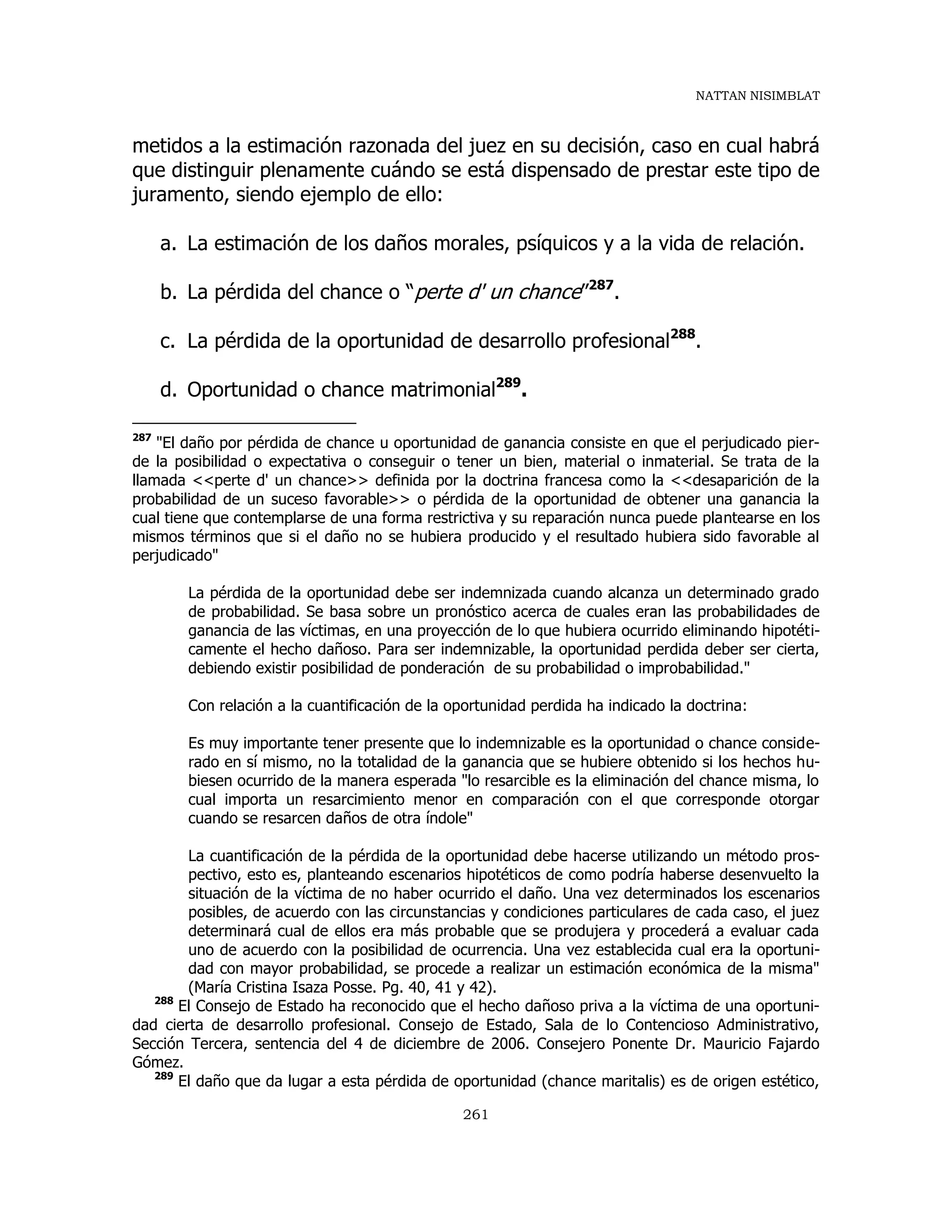 NATTAN NISIMBLAT
261
metidos a la estimación razonada del juez en su decisión, caso en cual habrá
que distinguir plenamente cuándo se está dispensado de prestar este tipo de
juramento, siendo ejemplo de ello:
a. La estimación de los daños morales, psíquicos y a la vida de relación.
b. La pérdida del chance o “perte d' un chance”287
.
c. La pérdida de la oportunidad de desarrollo profesional288
.
d. Oportunidad o chance matrimonial289
.
287
"El daño por pérdida de chance u oportunidad de ganancia consiste en que el perjudicado pier-
de la posibilidad o expectativa o conseguir o tener un bien, material o inmaterial. Se trata de la
llamada <<perte d' un chance>> definida por la doctrina francesa como la <<desaparición de la
probabilidad de un suceso favorable>> o pérdida de la oportunidad de obtener una ganancia la
cual tiene que contemplarse de una forma restrictiva y su reparación nunca puede plantearse en los
mismos términos que si el daño no se hubiera producido y el resultado hubiera sido favorable al
perjudicado"
La pérdida de la oportunidad debe ser indemnizada cuando alcanza un determinado grado
de probabilidad. Se basa sobre un pronóstico acerca de cuales eran las probabilidades de
ganancia de las víctimas, en una proyección de lo que hubiera ocurrido eliminando hipotéti-
camente el hecho dañoso. Para ser indemnizable, la oportunidad perdida deber ser cierta,
debiendo existir posibilidad de ponderación de su probabilidad o improbabilidad."
Con relación a la cuantificación de la oportunidad perdida ha indicado la doctrina:
Es muy importante tener presente que lo indemnizable es la oportunidad o chance conside-
rado en sí mismo, no la totalidad de la ganancia que se hubiere obtenido si los hechos hu-
biesen ocurrido de la manera esperada "lo resarcible es la eliminación del chance misma, lo
cual importa un resarcimiento menor en comparación con el que corresponde otorgar
cuando se resarcen daños de otra índole"
La cuantificación de la pérdida de la oportunidad debe hacerse utilizando un método pros-
pectivo, esto es, planteando escenarios hipotéticos de como podría haberse desenvuelto la
situación de la víctima de no haber ocurrido el daño. Una vez determinados los escenarios
posibles, de acuerdo con las circunstancias y condiciones particulares de cada caso, el juez
determinará cual de ellos era más probable que se produjera y procederá a evaluar cada
uno de acuerdo con la posibilidad de ocurrencia. Una vez establecida cual era la oportuni-
dad con mayor probabilidad, se procede a realizar un estimación económica de la misma"
(María Cristina Isaza Posse. Pg. 40, 41 y 42).
288
El Consejo de Estado ha reconocido que el hecho dañoso priva a la víctima de una oportuni-
dad cierta de desarrollo profesional. Consejo de Estado, Sala de lo Contencioso Administrativo,
Sección Tercera, sentencia del 4 de diciembre de 2006. Consejero Ponente Dr. Mauricio Fajardo
Gómez.
289
El daño que da lugar a esta pérdida de oportunidad (chance maritalis) es de origen estético,
 