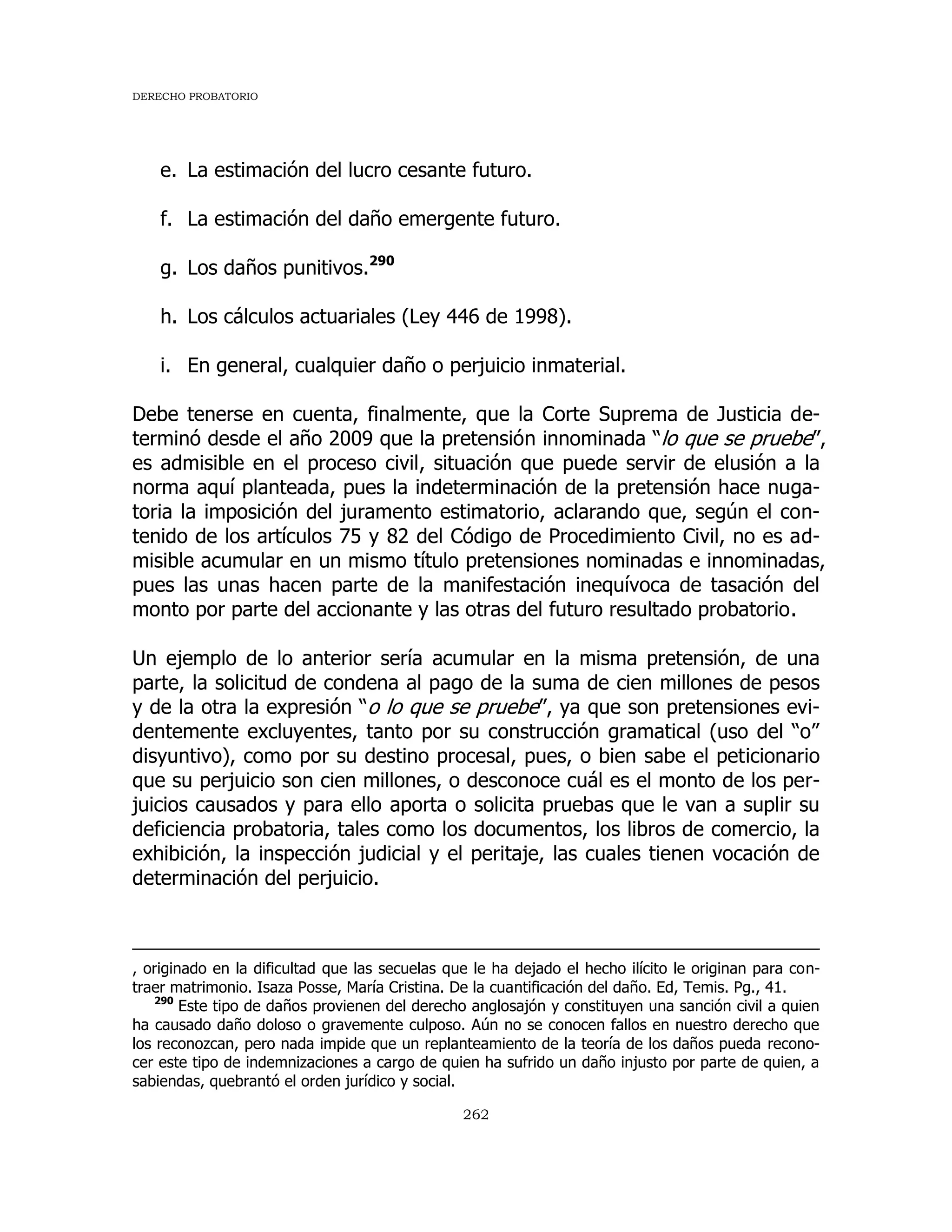 DERECHO PROBATORIO
262
e. La estimación del lucro cesante futuro.
f. La estimación del daño emergente futuro.
g. Los daños punitivos.290
h. Los cálculos actuariales (Ley 446 de 1998).
i. En general, cualquier daño o perjuicio inmaterial.
Debe tenerse en cuenta, finalmente, que la Corte Suprema de Justicia de-
terminó desde el año 2009 que la pretensión innominada “lo que se pruebe”,
es admisible en el proceso civil, situación que puede servir de elusión a la
norma aquí planteada, pues la indeterminación de la pretensión hace nuga-
toria la imposición del juramento estimatorio, aclarando que, según el con-
tenido de los artículos 75 y 82 del Código de Procedimiento Civil, no es ad-
misible acumular en un mismo título pretensiones nominadas e innominadas,
pues las unas hacen parte de la manifestación inequívoca de tasación del
monto por parte del accionante y las otras del futuro resultado probatorio.
Un ejemplo de lo anterior sería acumular en la misma pretensión, de una
parte, la solicitud de condena al pago de la suma de cien millones de pesos
y de la otra la expresión “o lo que se pruebe”, ya que son pretensiones evi-
dentemente excluyentes, tanto por su construcción gramatical (uso del “o”
disyuntivo), como por su destino procesal, pues, o bien sabe el peticionario
que su perjuicio son cien millones, o desconoce cuál es el monto de los per-
juicios causados y para ello aporta o solicita pruebas que le van a suplir su
deficiencia probatoria, tales como los documentos, los libros de comercio, la
exhibición, la inspección judicial y el peritaje, las cuales tienen vocación de
determinación del perjuicio.
, originado en la dificultad que las secuelas que le ha dejado el hecho ilícito le originan para con-
traer matrimonio. Isaza Posse, María Cristina. De la cuantificación del daño. Ed, Temis. Pg., 41.
290
Este tipo de daños provienen del derecho anglosajón y constituyen una sanción civil a quien
ha causado daño doloso o gravemente culposo. Aún no se conocen fallos en nuestro derecho que
los reconozcan, pero nada impide que un replanteamiento de la teoría de los daños pueda recono-
cer este tipo de indemnizaciones a cargo de quien ha sufrido un daño injusto por parte de quien, a
sabiendas, quebrantó el orden jurídico y social.
 