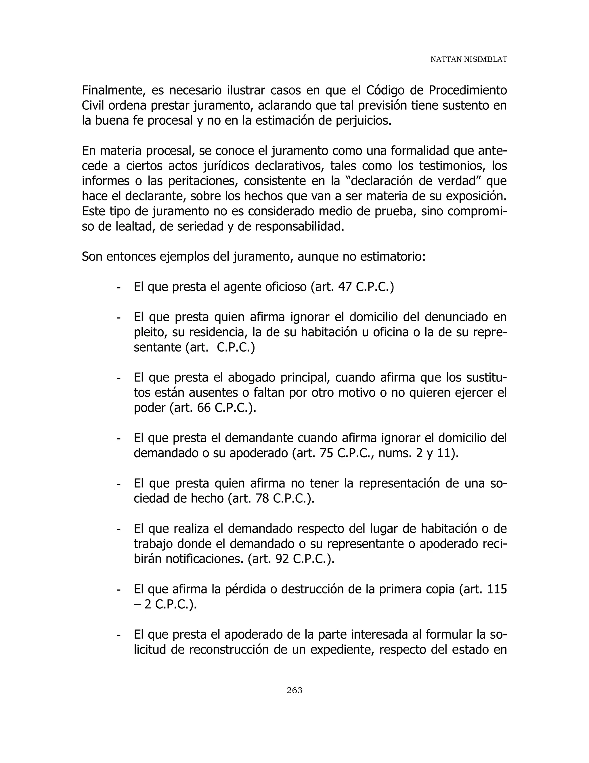 NATTAN NISIMBLAT
263
Finalmente, es necesario ilustrar casos en que el Código de Procedimiento
Civil ordena prestar juramento, aclarando que tal previsión tiene sustento en
la buena fe procesal y no en la estimación de perjuicios.
En materia procesal, se conoce el juramento como una formalidad que ante-
cede a ciertos actos jurídicos declarativos, tales como los testimonios, los
informes o las peritaciones, consistente en la “declaración de verdad” que
hace el declarante, sobre los hechos que van a ser materia de su exposición.
Este tipo de juramento no es considerado medio de prueba, sino compromi-
so de lealtad, de seriedad y de responsabilidad.
Son entonces ejemplos del juramento, aunque no estimatorio:
- El que presta el agente oficioso (art. 47 C.P.C.)
- El que presta quien afirma ignorar el domicilio del denunciado en
pleito, su residencia, la de su habitación u oficina o la de su repre-
sentante (art. C.P.C.)
- El que presta el abogado principal, cuando afirma que los sustitu-
tos están ausentes o faltan por otro motivo o no quieren ejercer el
poder (art. 66 C.P.C.).
- El que presta el demandante cuando afirma ignorar el domicilio del
demandado o su apoderado (art. 75 C.P.C., nums. 2 y 11).
- El que presta quien afirma no tener la representación de una so-
ciedad de hecho (art. 78 C.P.C.).
- El que realiza el demandado respecto del lugar de habitación o de
trabajo donde el demandado o su representante o apoderado reci-
birán notificaciones. (art. 92 C.P.C.).
- El que afirma la pérdida o destrucción de la primera copia (art. 115
– 2 C.P.C.).
- El que presta el apoderado de la parte interesada al formular la so-
licitud de reconstrucción de un expediente, respecto del estado en
 