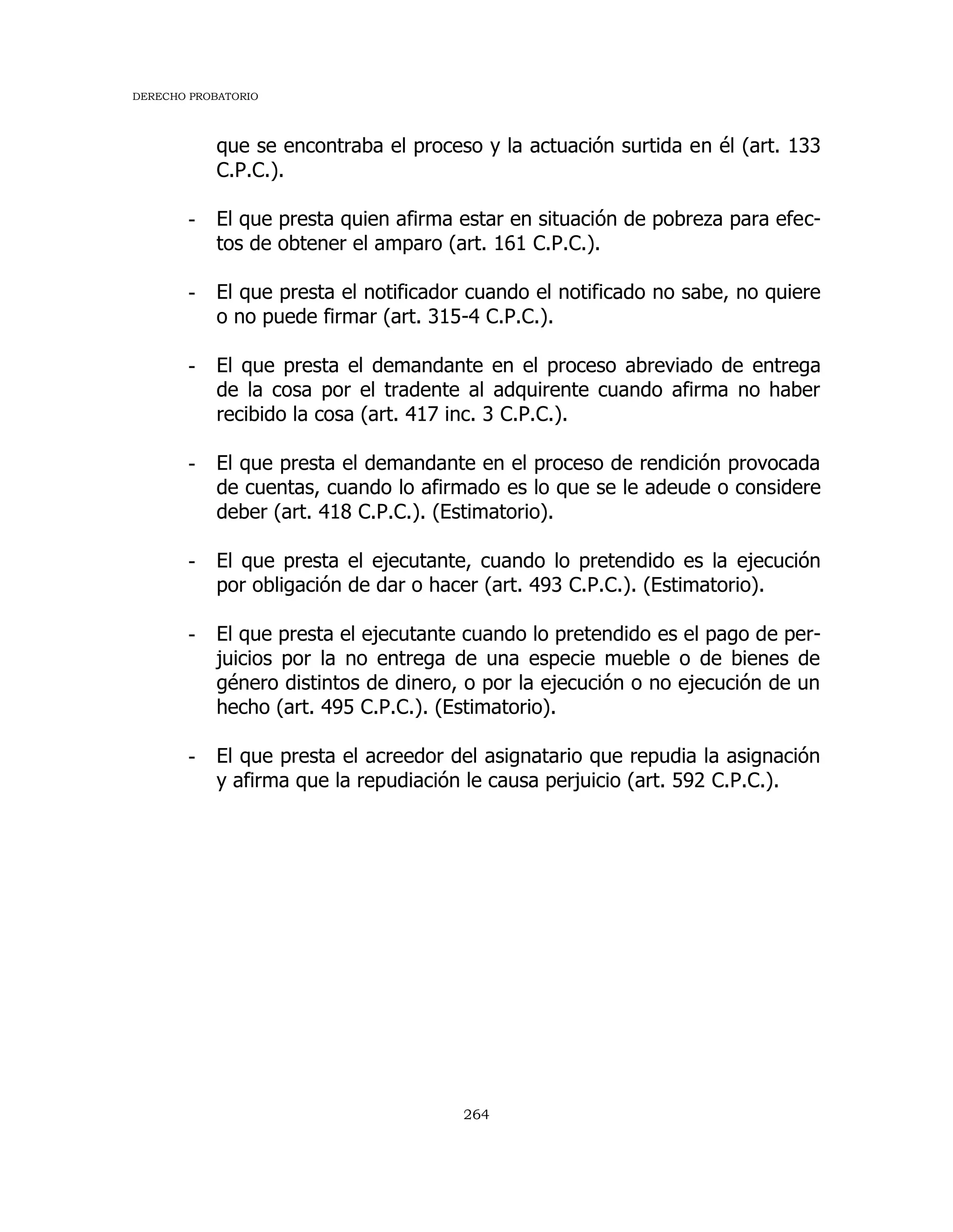 DERECHO PROBATORIO
264
que se encontraba el proceso y la actuación surtida en él (art. 133
C.P.C.).
- El que presta quien afirma estar en situación de pobreza para efec-
tos de obtener el amparo (art. 161 C.P.C.).
- El que presta el notificador cuando el notificado no sabe, no quiere
o no puede firmar (art. 315-4 C.P.C.).
- El que presta el demandante en el proceso abreviado de entrega
de la cosa por el tradente al adquirente cuando afirma no haber
recibido la cosa (art. 417 inc. 3 C.P.C.).
- El que presta el demandante en el proceso de rendición provocada
de cuentas, cuando lo afirmado es lo que se le adeude o considere
deber (art. 418 C.P.C.). (Estimatorio).
- El que presta el ejecutante, cuando lo pretendido es la ejecución
por obligación de dar o hacer (art. 493 C.P.C.). (Estimatorio).
- El que presta el ejecutante cuando lo pretendido es el pago de per-
juicios por la no entrega de una especie mueble o de bienes de
género distintos de dinero, o por la ejecución o no ejecución de un
hecho (art. 495 C.P.C.). (Estimatorio).
- El que presta el acreedor del asignatario que repudia la asignación
y afirma que la repudiación le causa perjuicio (art. 592 C.P.C.).
 