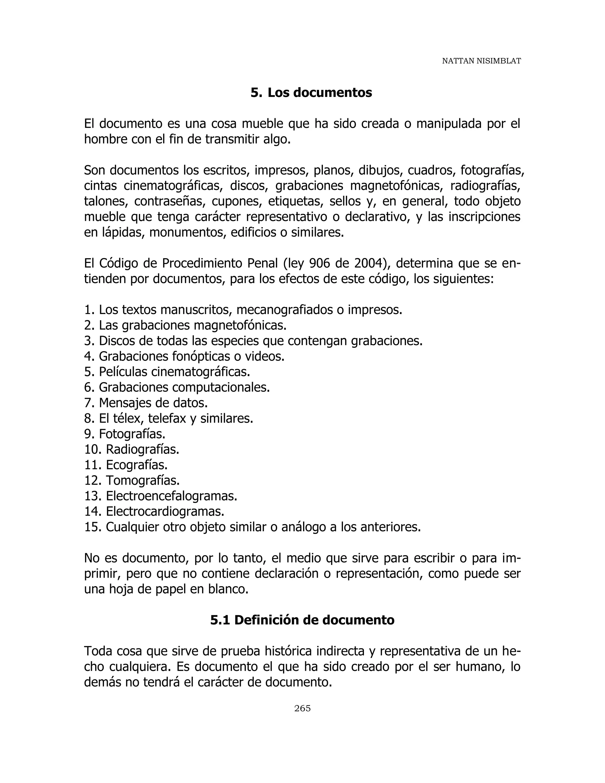 NATTAN NISIMBLAT
265
5. Los documentos
El documento es una cosa mueble que ha sido creada o manipulada por el
hombre con el fin de transmitir algo.
Son documentos los escritos, impresos, planos, dibujos, cuadros, fotografías,
cintas cinematográficas, discos, grabaciones magnetofónicas, radiografías,
talones, contraseñas, cupones, etiquetas, sellos y, en general, todo objeto
mueble que tenga carácter representativo o declarativo, y las inscripciones
en lápidas, monumentos, edificios o similares.
El Código de Procedimiento Penal (ley 906 de 2004), determina que se en-
tienden por documentos, para los efectos de este código, los siguientes:
1. Los textos manuscritos, mecanografiados o impresos.
2. Las grabaciones magnetofónicas.
3. Discos de todas las especies que contengan grabaciones.
4. Grabaciones fonópticas o videos.
5. Películas cinematográficas.
6. Grabaciones computacionales.
7. Mensajes de datos.
8. El télex, telefax y similares.
9. Fotografías.
10. Radiografías.
11. Ecografías.
12. Tomografías.
13. Electroencefalogramas.
14. Electrocardiogramas.
15. Cualquier otro objeto similar o análogo a los anteriores.
No es documento, por lo tanto, el medio que sirve para escribir o para im-
primir, pero que no contiene declaración o representación, como puede ser
una hoja de papel en blanco.
5.1 Definición de documento
Toda cosa que sirve de prueba histórica indirecta y representativa de un he-
cho cualquiera. Es documento el que ha sido creado por el ser humano, lo
demás no tendrá el carácter de documento.
 