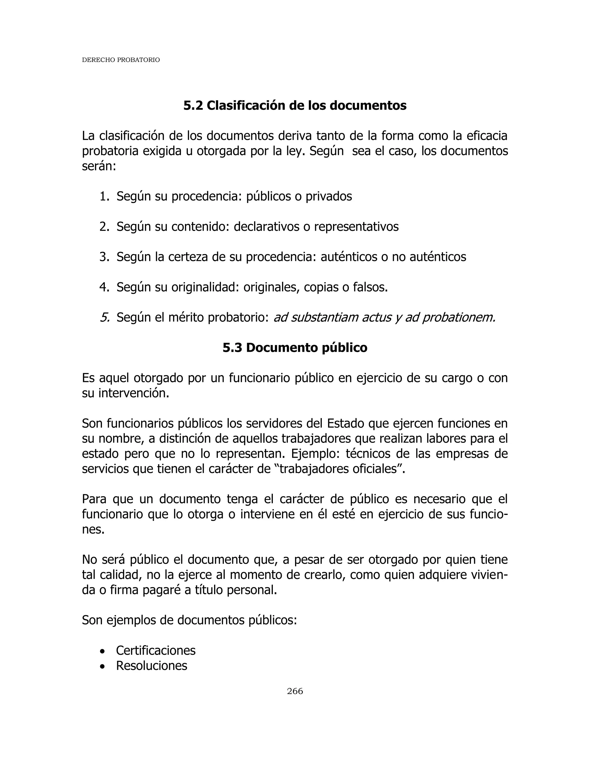 DERECHO PROBATORIO
266
5.2 Clasificación de los documentos
La clasificación de los documentos deriva tanto de la forma como la eficacia
probatoria exigida u otorgada por la ley. Según sea el caso, los documentos
serán:
1. Según su procedencia: públicos o privados
2. Según su contenido: declarativos o representativos
3. Según la certeza de su procedencia: auténticos o no auténticos
4. Según su originalidad: originales, copias o falsos.
5. Según el mérito probatorio: ad substantiam actus y ad probationem.
5.3 Documento público
Es aquel otorgado por un funcionario público en ejercicio de su cargo o con
su intervención.
Son funcionarios públicos los servidores del Estado que ejercen funciones en
su nombre, a distinción de aquellos trabajadores que realizan labores para el
estado pero que no lo representan. Ejemplo: técnicos de las empresas de
servicios que tienen el carácter de “trabajadores oficiales”.
Para que un documento tenga el carácter de público es necesario que el
funcionario que lo otorga o interviene en él esté en ejercicio de sus funcio-
nes.
No será público el documento que, a pesar de ser otorgado por quien tiene
tal calidad, no la ejerce al momento de crearlo, como quien adquiere vivien-
da o firma pagaré a título personal.
Son ejemplos de documentos públicos:
 Certificaciones
 Resoluciones
 