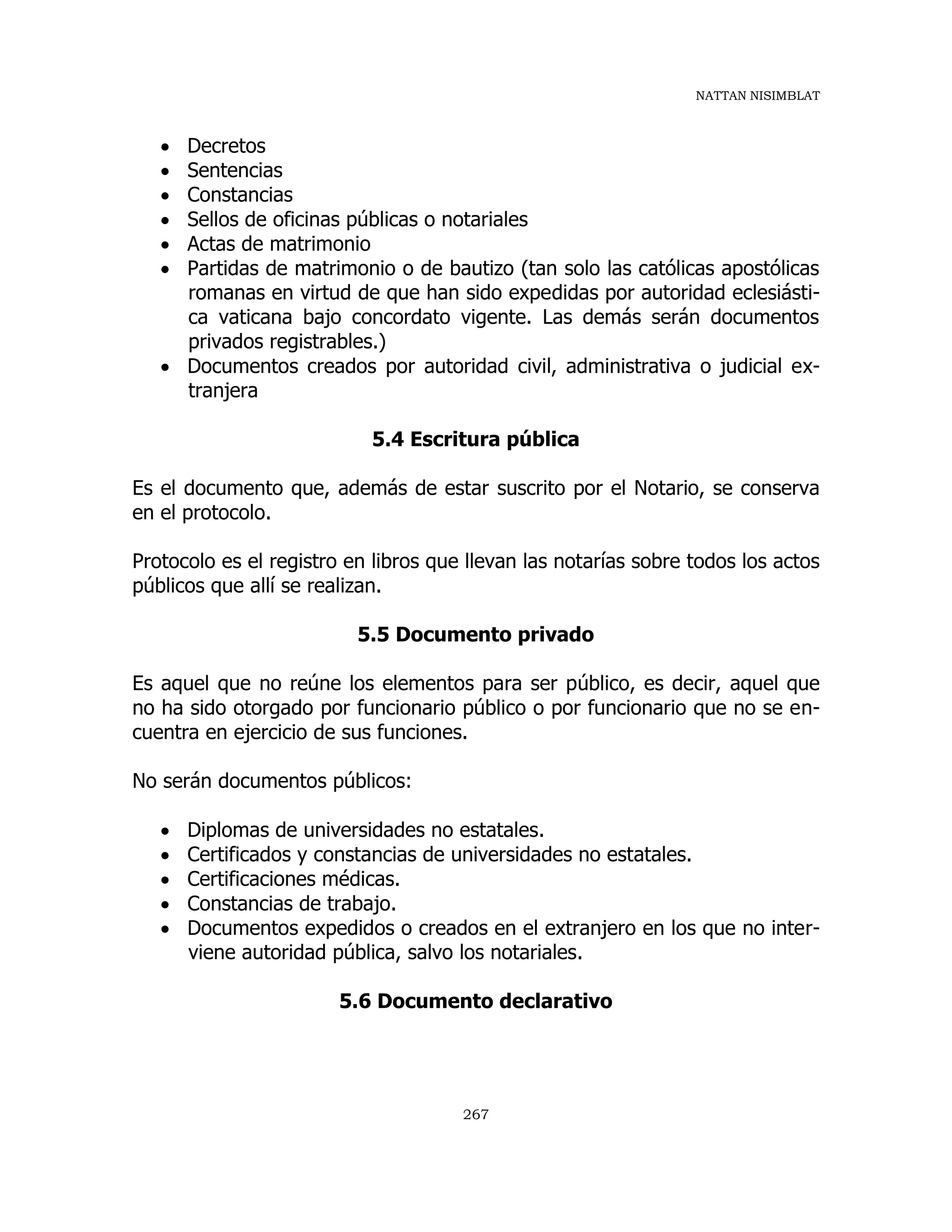 NATTAN NISIMBLAT
267
 Decretos
 Sentencias
 Constancias
 Sellos de oficinas públicas o notariales
 Actas de matrimonio
 Partidas de matrimonio o de bautizo (tan solo las católicas apostólicas
romanas en virtud de que han sido expedidas por autoridad eclesiásti-
ca vaticana bajo concordato vigente. Las demás serán documentos
privados registrables.)
 Documentos creados por autoridad civil, administrativa o judicial ex-
tranjera
5.4 Escritura pública
Es el documento que, además de estar suscrito por el Notario, se conserva
en el protocolo.
Protocolo es el registro en libros que llevan las notarías sobre todos los actos
públicos que allí se realizan.
5.5 Documento privado
Es aquel que no reúne los elementos para ser público, es decir, aquel que
no ha sido otorgado por funcionario público o por funcionario que no se en-
cuentra en ejercicio de sus funciones.
No serán documentos públicos:
 Diplomas de universidades no estatales.
 Certificados y constancias de universidades no estatales.
 Certificaciones médicas.
 Constancias de trabajo.
 Documentos expedidos o creados en el extranjero en los que no inter-
viene autoridad pública, salvo los notariales.
5.6 Documento declarativo
 