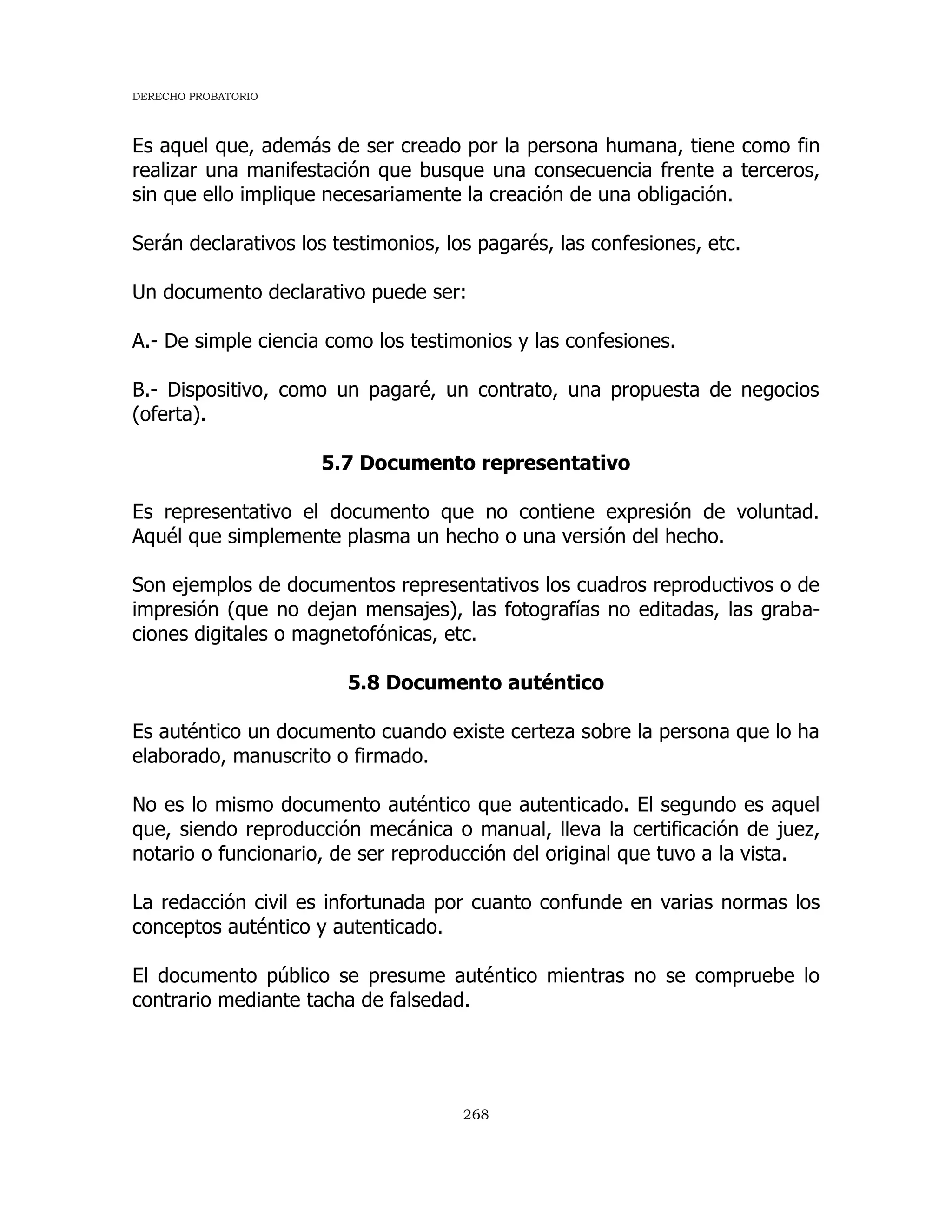 DERECHO PROBATORIO
268
Es aquel que, además de ser creado por la persona humana, tiene como fin
realizar una manifestación que busque una consecuencia frente a terceros,
sin que ello implique necesariamente la creación de una obligación.
Serán declarativos los testimonios, los pagarés, las confesiones, etc.
Un documento declarativo puede ser:
A.- De simple ciencia como los testimonios y las confesiones.
B.- Dispositivo, como un pagaré, un contrato, una propuesta de negocios
(oferta).
5.7 Documento representativo
Es representativo el documento que no contiene expresión de voluntad.
Aquél que simplemente plasma un hecho o una versión del hecho.
Son ejemplos de documentos representativos los cuadros reproductivos o de
impresión (que no dejan mensajes), las fotografías no editadas, las graba-
ciones digitales o magnetofónicas, etc.
5.8 Documento auténtico
Es auténtico un documento cuando existe certeza sobre la persona que lo ha
elaborado, manuscrito o firmado.
No es lo mismo documento auténtico que autenticado. El segundo es aquel
que, siendo reproducción mecánica o manual, lleva la certificación de juez,
notario o funcionario, de ser reproducción del original que tuvo a la vista.
La redacción civil es infortunada por cuanto confunde en varias normas los
conceptos auténtico y autenticado.
El documento público se presume auténtico mientras no se compruebe lo
contrario mediante tacha de falsedad.
 