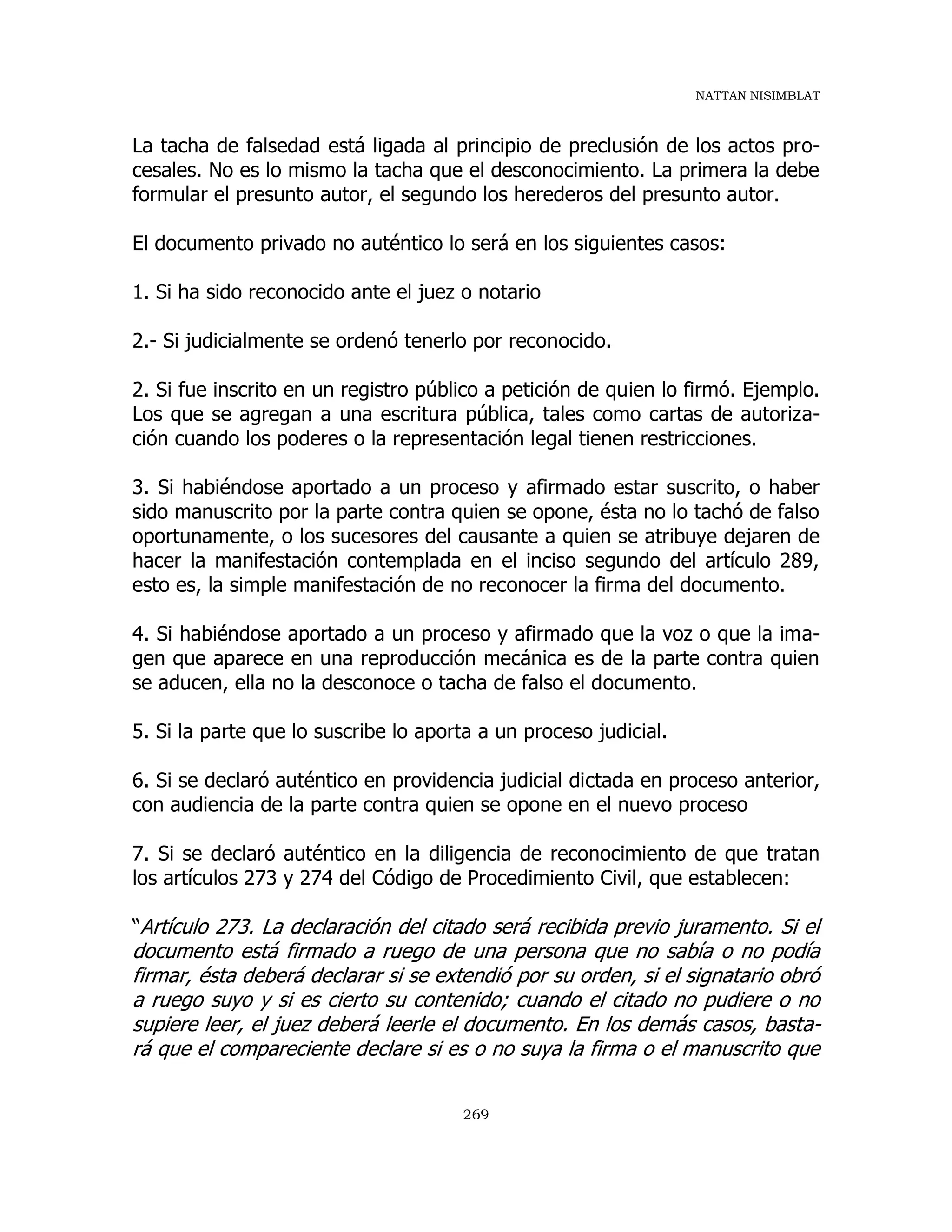 NATTAN NISIMBLAT
269
La tacha de falsedad está ligada al principio de preclusión de los actos pro-
cesales. No es lo mismo la tacha que el desconocimiento. La primera la debe
formular el presunto autor, el segundo los herederos del presunto autor.
El documento privado no auténtico lo será en los siguientes casos:
1. Si ha sido reconocido ante el juez o notario
2.- Si judicialmente se ordenó tenerlo por reconocido.
2. Si fue inscrito en un registro público a petición de quien lo firmó. Ejemplo.
Los que se agregan a una escritura pública, tales como cartas de autoriza-
ción cuando los poderes o la representación legal tienen restricciones.
3. Si habiéndose aportado a un proceso y afirmado estar suscrito, o haber
sido manuscrito por la parte contra quien se opone, ésta no lo tachó de falso
oportunamente, o los sucesores del causante a quien se atribuye dejaren de
hacer la manifestación contemplada en el inciso segundo del artículo 289,
esto es, la simple manifestación de no reconocer la firma del documento.
4. Si habiéndose aportado a un proceso y afirmado que la voz o que la ima-
gen que aparece en una reproducción mecánica es de la parte contra quien
se aducen, ella no la desconoce o tacha de falso el documento.
5. Si la parte que lo suscribe lo aporta a un proceso judicial.
6. Si se declaró auténtico en providencia judicial dictada en proceso anterior,
con audiencia de la parte contra quien se opone en el nuevo proceso
7. Si se declaró auténtico en la diligencia de reconocimiento de que tratan
los artículos 273 y 274 del Código de Procedimiento Civil, que establecen:
“Artículo 273. La declaración del citado será recibida previo juramento. Si el
documento está firmado a ruego de una persona que no sabía o no podía
firmar, ésta deberá declarar si se extendió por su orden, si el signatario obró
a ruego suyo y si es cierto su contenido; cuando el citado no pudiere o no
supiere leer, el juez deberá leerle el documento. En los demás casos, basta-
rá que el compareciente declare si es o no suya la firma o el manuscrito que
 