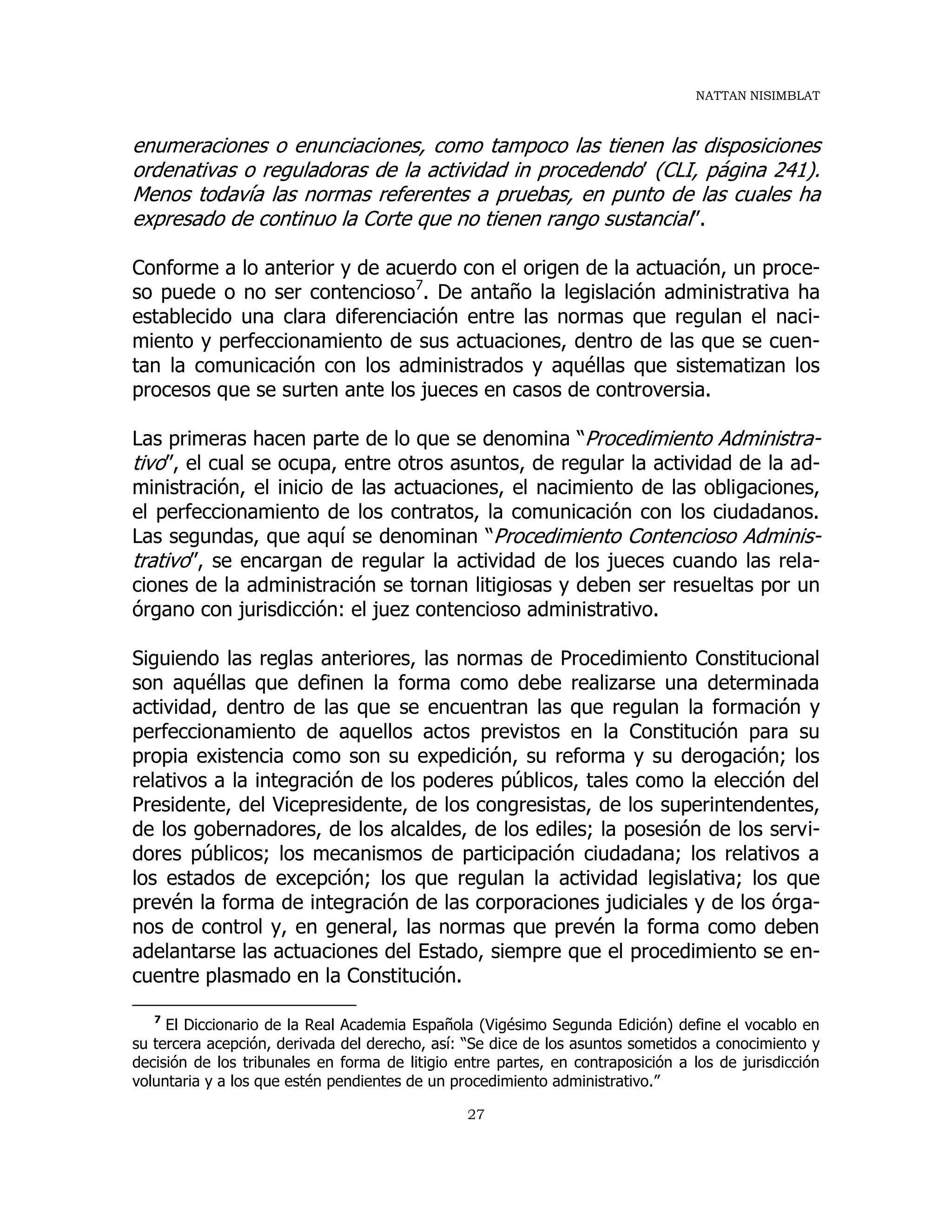 NATTAN NISIMBLAT
27
enumeraciones o enunciaciones, como tampoco las tienen las disposiciones
ordenativas o reguladoras de la actividad in procedendo’ (CLI, página 241).
Menos todavía las normas referentes a pruebas, en punto de las cuales ha
expresado de continuo la Corte que no tienen rango sustancial”.
Conforme a lo anterior y de acuerdo con el origen de la actuación, un proce-
so puede o no ser contencioso7
. De antaño la legislación administrativa ha
establecido una clara diferenciación entre las normas que regulan el naci-
miento y perfeccionamiento de sus actuaciones, dentro de las que se cuen-
tan la comunicación con los administrados y aquéllas que sistematizan los
procesos que se surten ante los jueces en casos de controversia.
Las primeras hacen parte de lo que se denomina “Procedimiento Administra-
tivo”, el cual se ocupa, entre otros asuntos, de regular la actividad de la ad-
ministración, el inicio de las actuaciones, el nacimiento de las obligaciones,
el perfeccionamiento de los contratos, la comunicación con los ciudadanos.
Las segundas, que aquí se denominan “Procedimiento Contencioso Adminis-
trativo”, se encargan de regular la actividad de los jueces cuando las rela-
ciones de la administración se tornan litigiosas y deben ser resueltas por un
órgano con jurisdicción: el juez contencioso administrativo.
Siguiendo las reglas anteriores, las normas de Procedimiento Constitucional
son aquéllas que definen la forma como debe realizarse una determinada
actividad, dentro de las que se encuentran las que regulan la formación y
perfeccionamiento de aquellos actos previstos en la Constitución para su
propia existencia como son su expedición, su reforma y su derogación; los
relativos a la integración de los poderes públicos, tales como la elección del
Presidente, del Vicepresidente, de los congresistas, de los superintendentes,
de los gobernadores, de los alcaldes, de los ediles; la posesión de los servi-
dores públicos; los mecanismos de participación ciudadana; los relativos a
los estados de excepción; los que regulan la actividad legislativa; los que
prevén la forma de integración de las corporaciones judiciales y de los órga-
nos de control y, en general, las normas que prevén la forma como deben
adelantarse las actuaciones del Estado, siempre que el procedimiento se en-
cuentre plasmado en la Constitución.
7
El Diccionario de la Real Academia Española (Vigésimo Segunda Edición) define el vocablo en
su tercera acepción, derivada del derecho, así: “Se dice de los asuntos sometidos a conocimiento y
decisión de los tribunales en forma de litigio entre partes, en contraposición a los de jurisdicción
voluntaria y a los que estén pendientes de un procedimiento administrativo.”
 