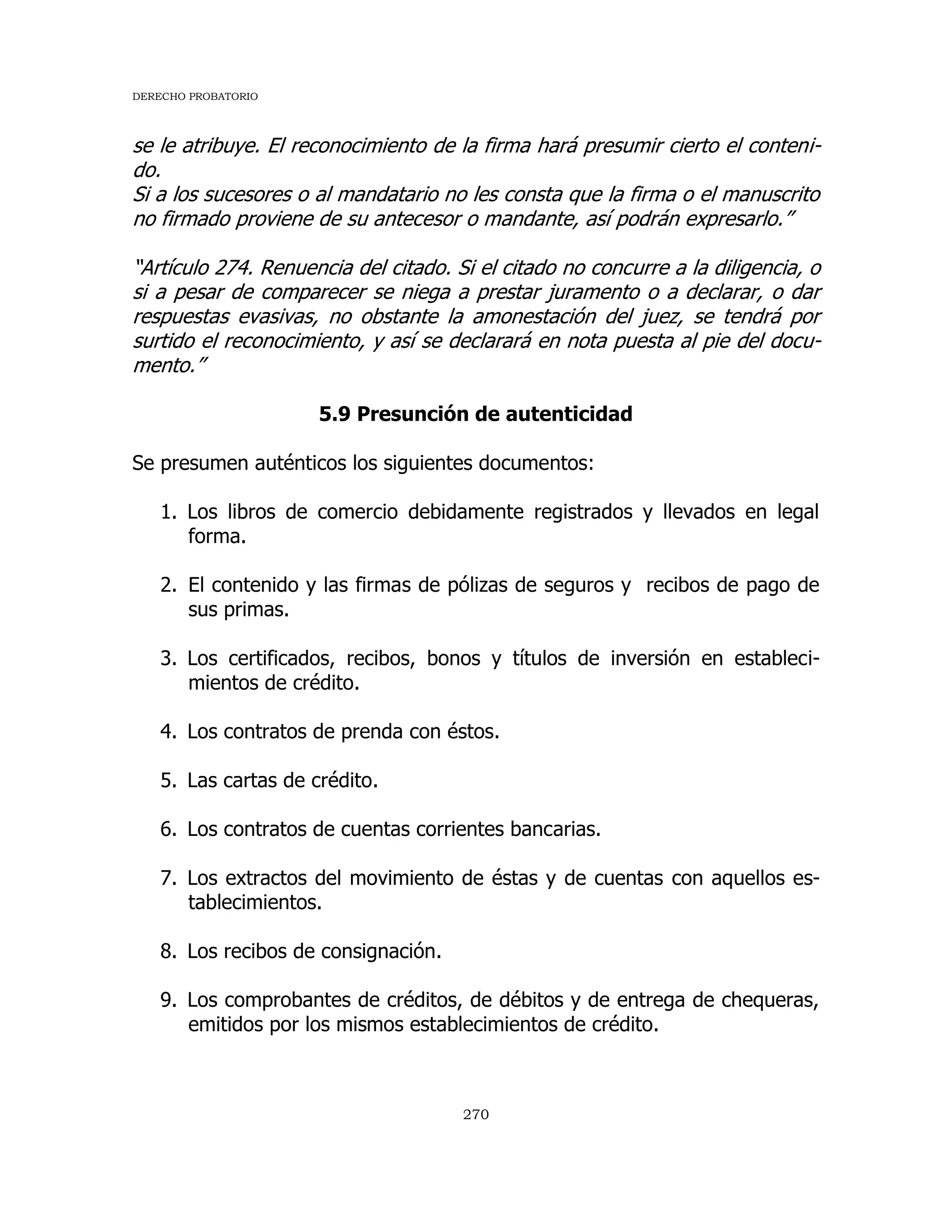 DERECHO PROBATORIO
270
se le atribuye. El reconocimiento de la firma hará presumir cierto el conteni-
do.
Si a los sucesores o al mandatario no les consta que la firma o el manuscrito
no firmado proviene de su antecesor o mandante, así podrán expresarlo.”
“Artículo 274. Renuencia del citado. Si el citado no concurre a la diligencia, o
si a pesar de comparecer se niega a prestar juramento o a declarar, o dar
respuestas evasivas, no obstante la amonestación del juez, se tendrá por
surtido el reconocimiento, y así se declarará en nota puesta al pie del docu-
mento.”
5.9 Presunción de autenticidad
Se presumen auténticos los siguientes documentos:
1. Los libros de comercio debidamente registrados y llevados en legal
forma.
2. El contenido y las firmas de pólizas de seguros y recibos de pago de
sus primas.
3. Los certificados, recibos, bonos y títulos de inversión en estableci-
mientos de crédito.
4. Los contratos de prenda con éstos.
5. Las cartas de crédito.
6. Los contratos de cuentas corrientes bancarias.
7. Los extractos del movimiento de éstas y de cuentas con aquellos es-
tablecimientos.
8. Los recibos de consignación.
9. Los comprobantes de créditos, de débitos y de entrega de chequeras,
emitidos por los mismos establecimientos de crédito.
 