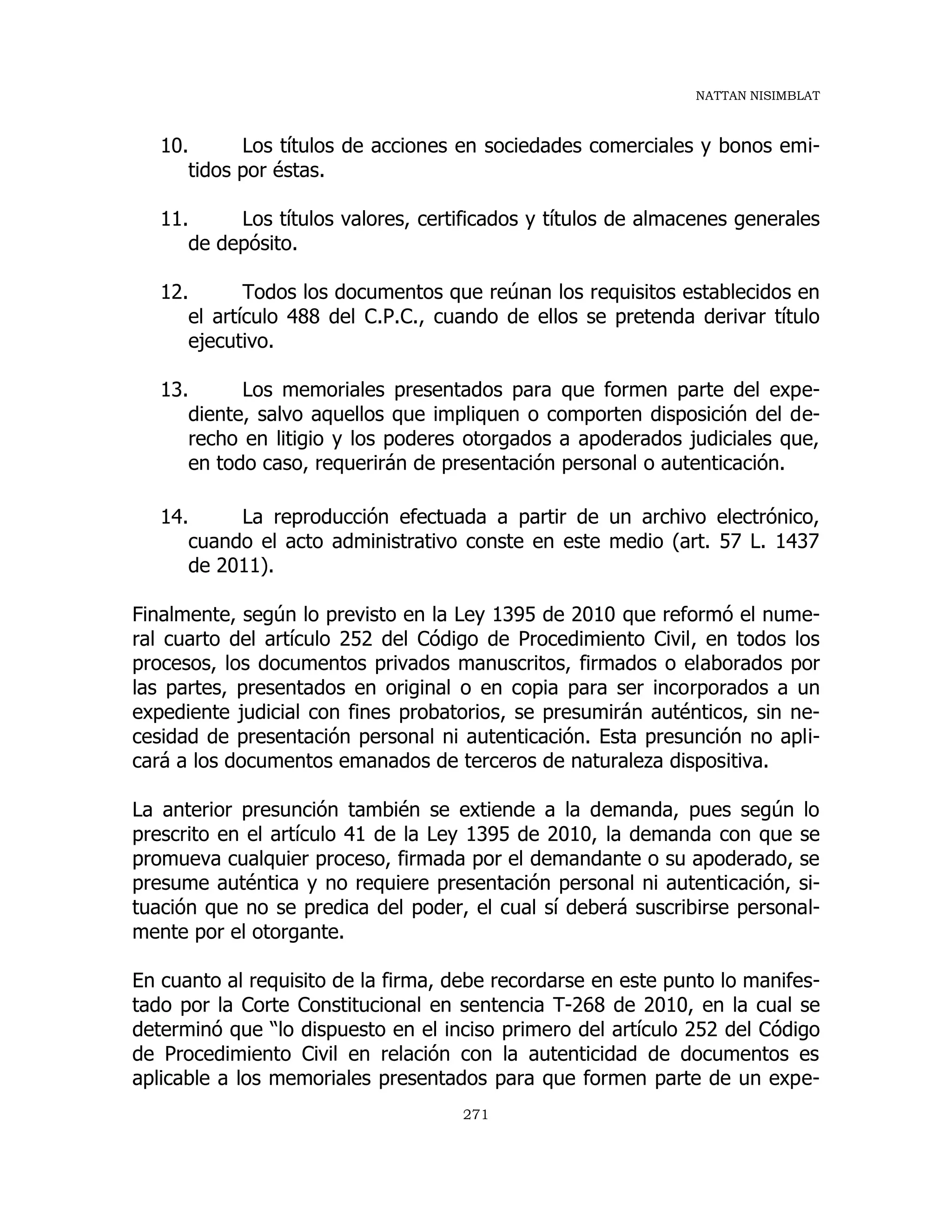 NATTAN NISIMBLAT
271
10. Los títulos de acciones en sociedades comerciales y bonos emi-
tidos por éstas.
11. Los títulos valores, certificados y títulos de almacenes generales
de depósito.
12. Todos los documentos que reúnan los requisitos establecidos en
el artículo 488 del C.P.C., cuando de ellos se pretenda derivar título
ejecutivo.
13. Los memoriales presentados para que formen parte del expe-
diente, salvo aquellos que impliquen o comporten disposición del de-
recho en litigio y los poderes otorgados a apoderados judiciales que,
en todo caso, requerirán de presentación personal o autenticación.
14. La reproducción efectuada a partir de un archivo electrónico,
cuando el acto administrativo conste en este medio (art. 57 L. 1437
de 2011).
Finalmente, según lo previsto en la Ley 1395 de 2010 que reformó el nume-
ral cuarto del artículo 252 del Código de Procedimiento Civil, en todos los
procesos, los documentos privados manuscritos, firmados o elaborados por
las partes, presentados en original o en copia para ser incorporados a un
expediente judicial con fines probatorios, se presumirán auténticos, sin ne-
cesidad de presentación personal ni autenticación. Esta presunción no apli-
cará a los documentos emanados de terceros de naturaleza dispositiva.
La anterior presunción también se extiende a la demanda, pues según lo
prescrito en el artículo 41 de la Ley 1395 de 2010, la demanda con que se
promueva cualquier proceso, firmada por el demandante o su apoderado, se
presume auténtica y no requiere presentación personal ni autenticación, si-
tuación que no se predica del poder, el cual sí deberá suscribirse personal-
mente por el otorgante.
En cuanto al requisito de la firma, debe recordarse en este punto lo manifes-
tado por la Corte Constitucional en sentencia T-268 de 2010, en la cual se
determinó que “lo dispuesto en el inciso primero del artículo 252 del Código
de Procedimiento Civil en relación con la autenticidad de documentos es
aplicable a los memoriales presentados para que formen parte de un expe-
 