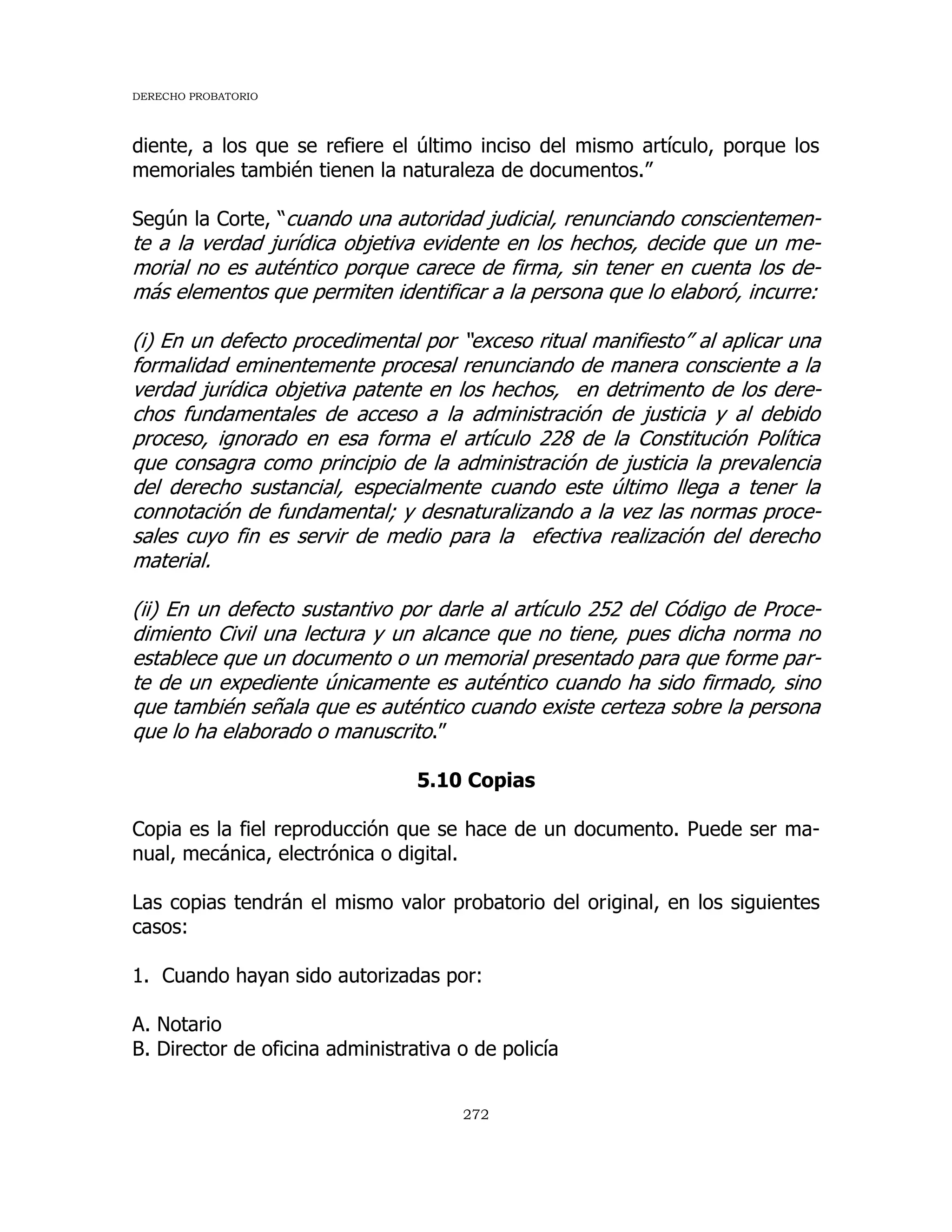 DERECHO PROBATORIO
272
diente, a los que se refiere el último inciso del mismo artículo, porque los
memoriales también tienen la naturaleza de documentos.”
Según la Corte, “cuando una autoridad judicial, renunciando conscientemen-
te a la verdad jurídica objetiva evidente en los hechos, decide que un me-
morial no es auténtico porque carece de firma, sin tener en cuenta los de-
más elementos que permiten identificar a la persona que lo elaboró, incurre:
(i) En un defecto procedimental por “exceso ritual manifiesto” al aplicar una
formalidad eminentemente procesal renunciando de manera consciente a la
verdad jurídica objetiva patente en los hechos, en detrimento de los dere-
chos fundamentales de acceso a la administración de justicia y al debido
proceso, ignorado en esa forma el artículo 228 de la Constitución Política
que consagra como principio de la administración de justicia la prevalencia
del derecho sustancial, especialmente cuando este último llega a tener la
connotación de fundamental; y desnaturalizando a la vez las normas proce-
sales cuyo fin es servir de medio para la efectiva realización del derecho
material.
(ii) En un defecto sustantivo por darle al artículo 252 del Código de Proce-
dimiento Civil una lectura y un alcance que no tiene, pues dicha norma no
establece que un documento o un memorial presentado para que forme par-
te de un expediente únicamente es auténtico cuando ha sido firmado, sino
que también señala que es auténtico cuando existe certeza sobre la persona
que lo ha elaborado o manuscrito.”
5.10 Copias
Copia es la fiel reproducción que se hace de un documento. Puede ser ma-
nual, mecánica, electrónica o digital.
Las copias tendrán el mismo valor probatorio del original, en los siguientes
casos:
1. Cuando hayan sido autorizadas por:
A. Notario
B. Director de oficina administrativa o de policía
 