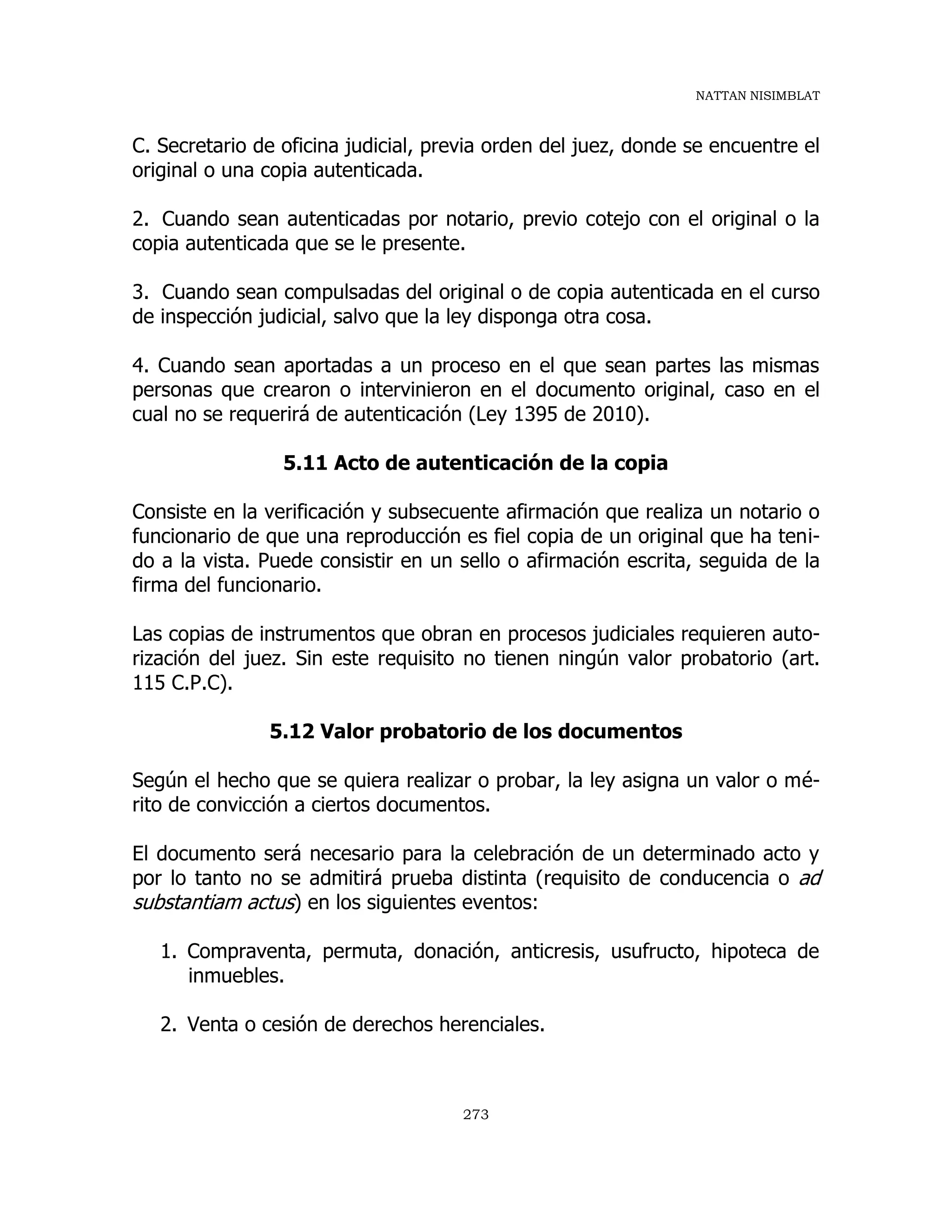 NATTAN NISIMBLAT
273
C. Secretario de oficina judicial, previa orden del juez, donde se encuentre el
original o una copia autenticada.
2. Cuando sean autenticadas por notario, previo cotejo con el original o la
copia autenticada que se le presente.
3. Cuando sean compulsadas del original o de copia autenticada en el curso
de inspección judicial, salvo que la ley disponga otra cosa.
4. Cuando sean aportadas a un proceso en el que sean partes las mismas
personas que crearon o intervinieron en el documento original, caso en el
cual no se requerirá de autenticación (Ley 1395 de 2010).
5.11 Acto de autenticación de la copia
Consiste en la verificación y subsecuente afirmación que realiza un notario o
funcionario de que una reproducción es fiel copia de un original que ha teni-
do a la vista. Puede consistir en un sello o afirmación escrita, seguida de la
firma del funcionario.
Las copias de instrumentos que obran en procesos judiciales requieren auto-
rización del juez. Sin este requisito no tienen ningún valor probatorio (art.
115 C.P.C).
5.12 Valor probatorio de los documentos
Según el hecho que se quiera realizar o probar, la ley asigna un valor o mé-
rito de convicción a ciertos documentos.
El documento será necesario para la celebración de un determinado acto y
por lo tanto no se admitirá prueba distinta (requisito de conducencia o ad
substantiam actus) en los siguientes eventos:
1. Compraventa, permuta, donación, anticresis, usufructo, hipoteca de
inmuebles.
2. Venta o cesión de derechos herenciales.
 