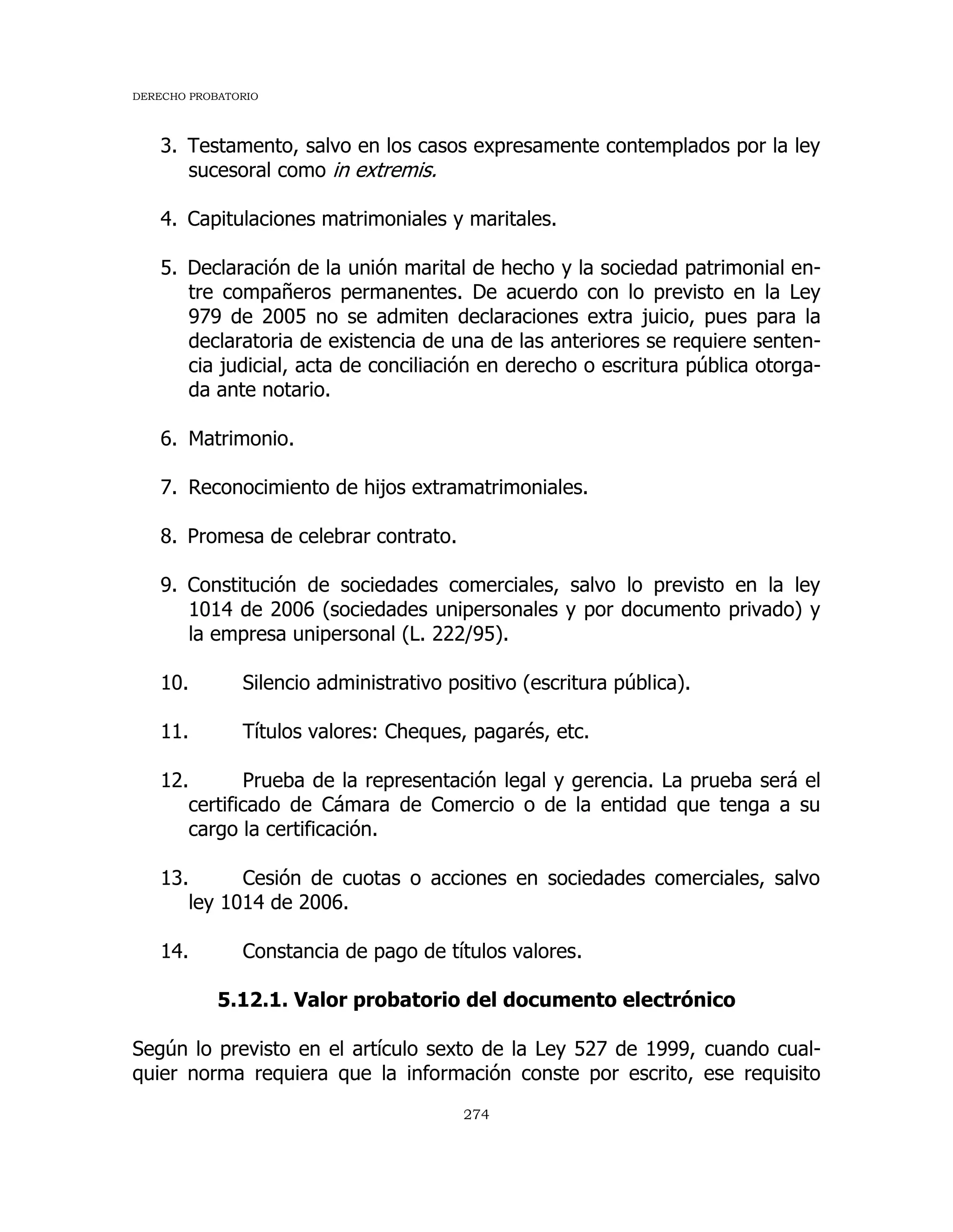 DERECHO PROBATORIO
274
3. Testamento, salvo en los casos expresamente contemplados por la ley
sucesoral como in extremis.
4. Capitulaciones matrimoniales y maritales.
5. Declaración de la unión marital de hecho y la sociedad patrimonial en-
tre compañeros permanentes. De acuerdo con lo previsto en la Ley
979 de 2005 no se admiten declaraciones extra juicio, pues para la
declaratoria de existencia de una de las anteriores se requiere senten-
cia judicial, acta de conciliación en derecho o escritura pública otorga-
da ante notario.
6. Matrimonio.
7. Reconocimiento de hijos extramatrimoniales.
8. Promesa de celebrar contrato.
9. Constitución de sociedades comerciales, salvo lo previsto en la ley
1014 de 2006 (sociedades unipersonales y por documento privado) y
la empresa unipersonal (L. 222/95).
10. Silencio administrativo positivo (escritura pública).
11. Títulos valores: Cheques, pagarés, etc.
12. Prueba de la representación legal y gerencia. La prueba será el
certificado de Cámara de Comercio o de la entidad que tenga a su
cargo la certificación.
13. Cesión de cuotas o acciones en sociedades comerciales, salvo
ley 1014 de 2006.
14. Constancia de pago de títulos valores.
5.12.1. Valor probatorio del documento electrónico
Según lo previsto en el artículo sexto de la Ley 527 de 1999, cuando cual-
quier norma requiera que la información conste por escrito, ese requisito
 