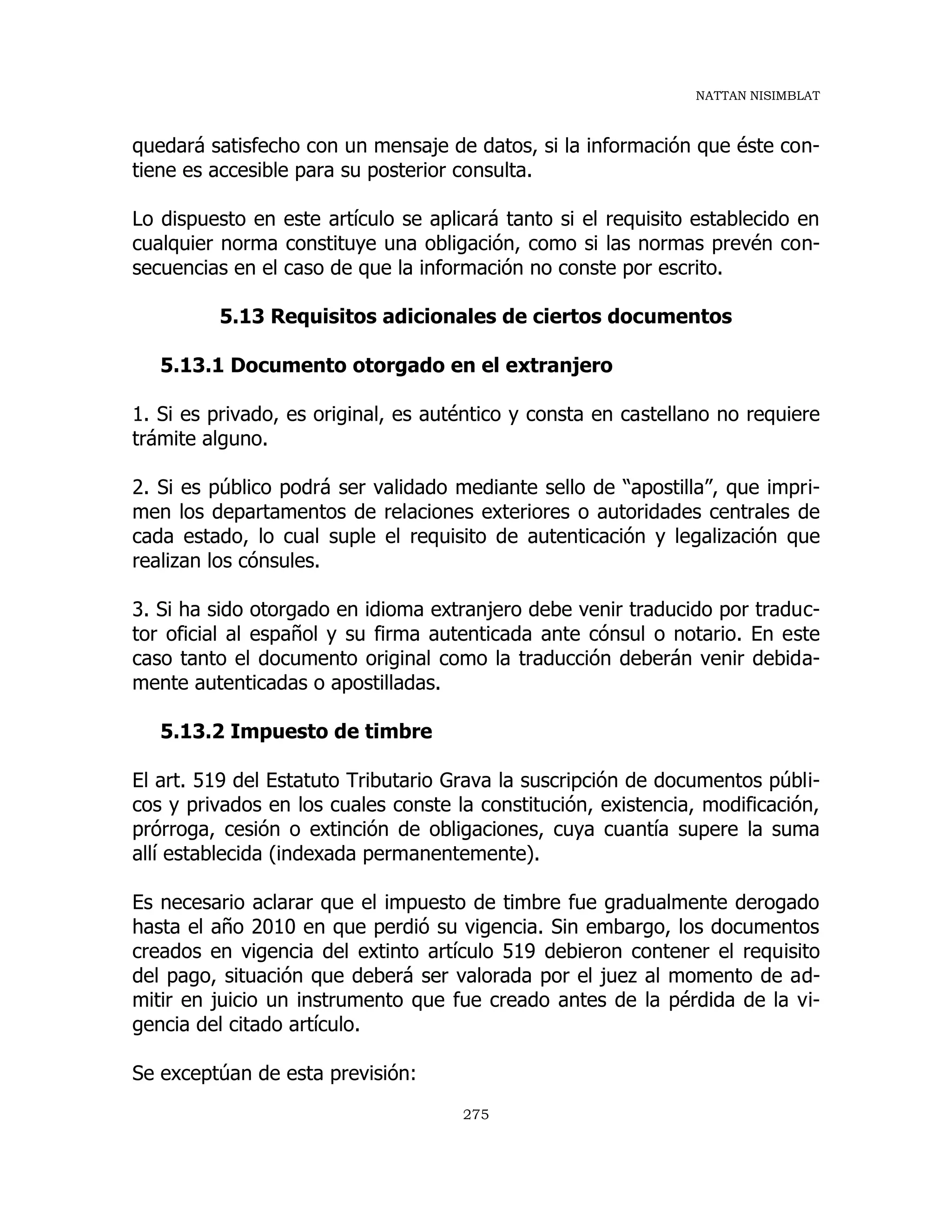 NATTAN NISIMBLAT
275
quedará satisfecho con un mensaje de datos, si la información que éste con-
tiene es accesible para su posterior consulta.
Lo dispuesto en este artículo se aplicará tanto si el requisito establecido en
cualquier norma constituye una obligación, como si las normas prevén con-
secuencias en el caso de que la información no conste por escrito.
5.13 Requisitos adicionales de ciertos documentos
5.13.1 Documento otorgado en el extranjero
1. Si es privado, es original, es auténtico y consta en castellano no requiere
trámite alguno.
2. Si es público podrá ser validado mediante sello de “apostilla”, que impri-
men los departamentos de relaciones exteriores o autoridades centrales de
cada estado, lo cual suple el requisito de autenticación y legalización que
realizan los cónsules.
3. Si ha sido otorgado en idioma extranjero debe venir traducido por traduc-
tor oficial al español y su firma autenticada ante cónsul o notario. En este
caso tanto el documento original como la traducción deberán venir debida-
mente autenticadas o apostilladas.
5.13.2 Impuesto de timbre
El art. 519 del Estatuto Tributario Grava la suscripción de documentos públi-
cos y privados en los cuales conste la constitución, existencia, modificación,
prórroga, cesión o extinción de obligaciones, cuya cuantía supere la suma
allí establecida (indexada permanentemente).
Es necesario aclarar que el impuesto de timbre fue gradualmente derogado
hasta el año 2010 en que perdió su vigencia. Sin embargo, los documentos
creados en vigencia del extinto artículo 519 debieron contener el requisito
del pago, situación que deberá ser valorada por el juez al momento de ad-
mitir en juicio un instrumento que fue creado antes de la pérdida de la vi-
gencia del citado artículo.
Se exceptúan de esta previsión:
 
