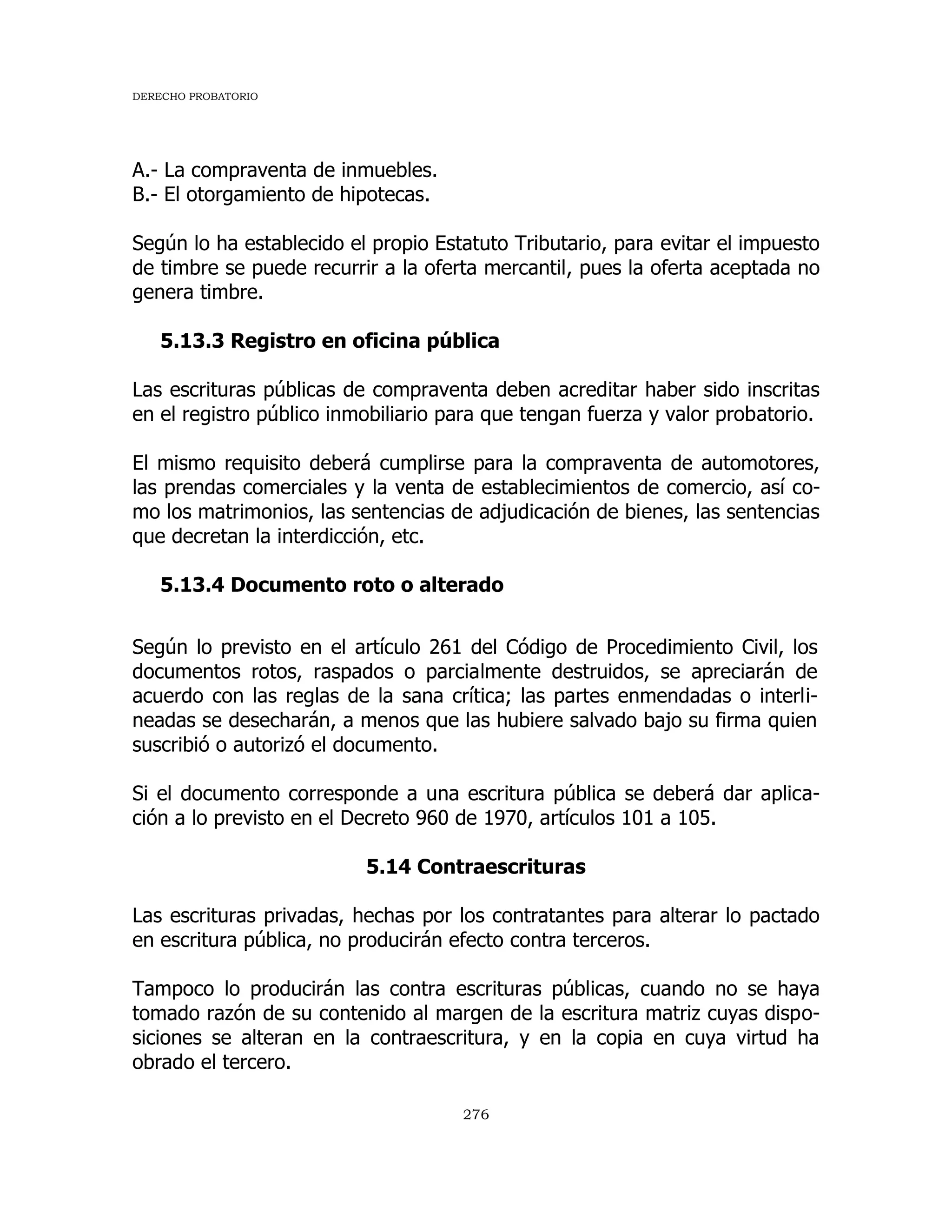 DERECHO PROBATORIO
276
A.- La compraventa de inmuebles.
B.- El otorgamiento de hipotecas.
Según lo ha establecido el propio Estatuto Tributario, para evitar el impuesto
de timbre se puede recurrir a la oferta mercantil, pues la oferta aceptada no
genera timbre.
5.13.3 Registro en oficina pública
Las escrituras públicas de compraventa deben acreditar haber sido inscritas
en el registro público inmobiliario para que tengan fuerza y valor probatorio.
El mismo requisito deberá cumplirse para la compraventa de automotores,
las prendas comerciales y la venta de establecimientos de comercio, así co-
mo los matrimonios, las sentencias de adjudicación de bienes, las sentencias
que decretan la interdicción, etc.
5.13.4 Documento roto o alterado
Según lo previsto en el artículo 261 del Código de Procedimiento Civil, los
documentos rotos, raspados o parcialmente destruidos, se apreciarán de
acuerdo con las reglas de la sana crítica; las partes enmendadas o interli-
neadas se desecharán, a menos que las hubiere salvado bajo su firma quien
suscribió o autorizó el documento.
Si el documento corresponde a una escritura pública se deberá dar aplica-
ción a lo previsto en el Decreto 960 de 1970, artículos 101 a 105.
5.14 Contraescrituras
Las escrituras privadas, hechas por los contratantes para alterar lo pactado
en escritura pública, no producirán efecto contra terceros.
Tampoco lo producirán las contra escrituras públicas, cuando no se haya
tomado razón de su contenido al margen de la escritura matriz cuyas dispo-
siciones se alteran en la contraescritura, y en la copia en cuya virtud ha
obrado el tercero.
 