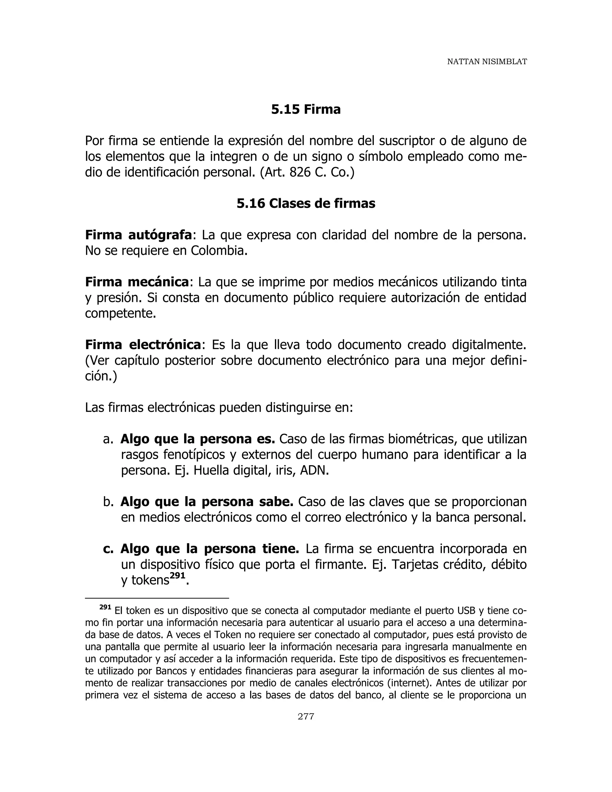 NATTAN NISIMBLAT
277
5.15 Firma
Por firma se entiende la expresión del nombre del suscriptor o de alguno de
los elementos que la integren o de un signo o símbolo empleado como me-
dio de identificación personal. (Art. 826 C. Co.)
5.16 Clases de firmas
Firma autógrafa: La que expresa con claridad del nombre de la persona.
No se requiere en Colombia.
Firma mecánica: La que se imprime por medios mecánicos utilizando tinta
y presión. Si consta en documento público requiere autorización de entidad
competente.
Firma electrónica: Es la que lleva todo documento creado digitalmente.
(Ver capítulo posterior sobre documento electrónico para una mejor defini-
ción.)
Las firmas electrónicas pueden distinguirse en:
a. Algo que la persona es. Caso de las firmas biométricas, que utilizan
rasgos fenotípicos y externos del cuerpo humano para identificar a la
persona. Ej. Huella digital, iris, ADN.
b. Algo que la persona sabe. Caso de las claves que se proporcionan
en medios electrónicos como el correo electrónico y la banca personal.
c. Algo que la persona tiene. La firma se encuentra incorporada en
un dispositivo físico que porta el firmante. Ej. Tarjetas crédito, débito
y tokens291
.
291
El token es un dispositivo que se conecta al computador mediante el puerto USB y tiene co-
mo fin portar una información necesaria para autenticar al usuario para el acceso a una determina-
da base de datos. A veces el Token no requiere ser conectado al computador, pues está provisto de
una pantalla que permite al usuario leer la información necesaria para ingresarla manualmente en
un computador y así acceder a la información requerida. Este tipo de dispositivos es frecuentemen-
te utilizado por Bancos y entidades financieras para asegurar la información de sus clientes al mo-
mento de realizar transacciones por medio de canales electrónicos (internet). Antes de utilizar por
primera vez el sistema de acceso a las bases de datos del banco, al cliente se le proporciona un
 