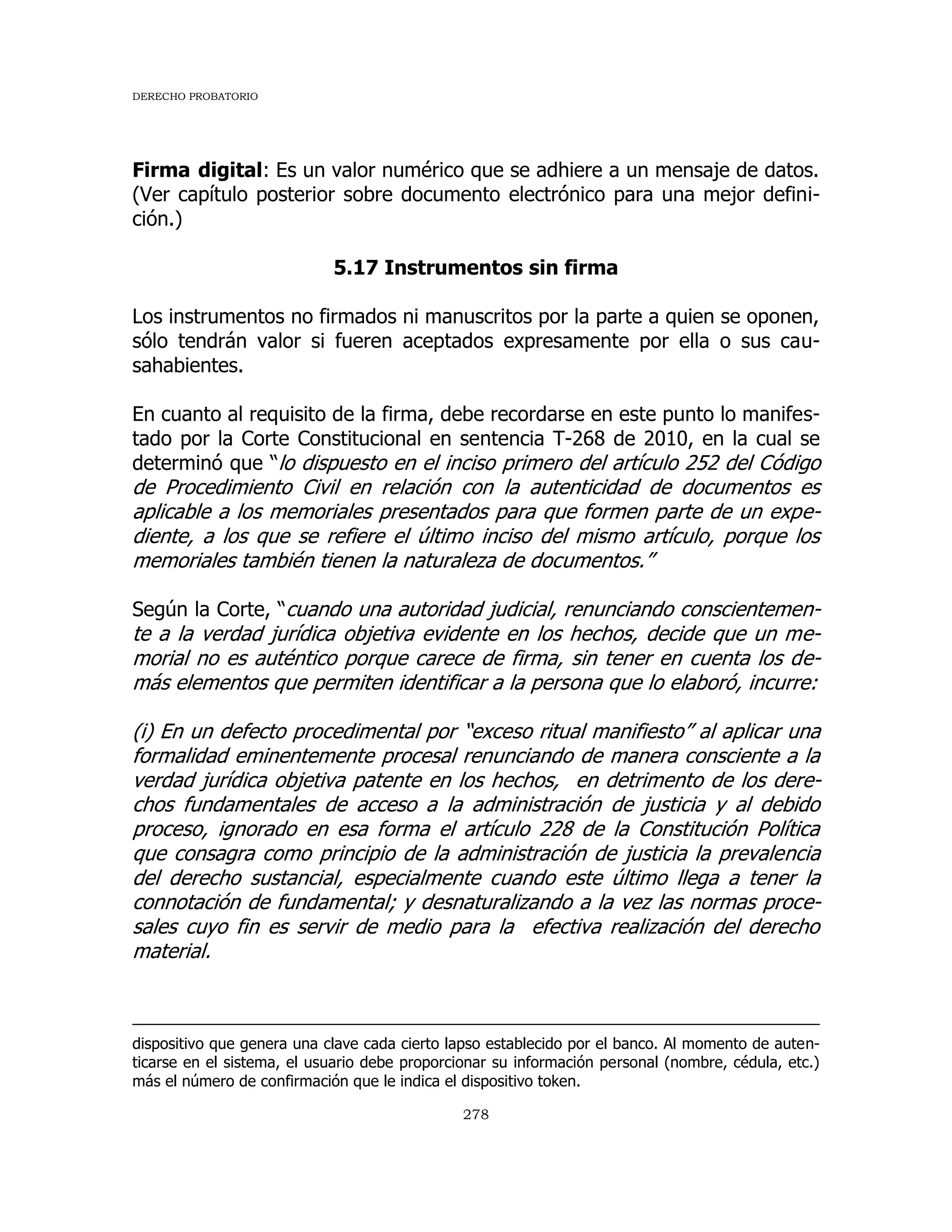 DERECHO PROBATORIO
278
Firma digital: Es un valor numérico que se adhiere a un mensaje de datos.
(Ver capítulo posterior sobre documento electrónico para una mejor defini-
ción.)
5.17 Instrumentos sin firma
Los instrumentos no firmados ni manuscritos por la parte a quien se oponen,
sólo tendrán valor si fueren aceptados expresamente por ella o sus cau-
sahabientes.
En cuanto al requisito de la firma, debe recordarse en este punto lo manifes-
tado por la Corte Constitucional en sentencia T-268 de 2010, en la cual se
determinó que “lo dispuesto en el inciso primero del artículo 252 del Código
de Procedimiento Civil en relación con la autenticidad de documentos es
aplicable a los memoriales presentados para que formen parte de un expe-
diente, a los que se refiere el último inciso del mismo artículo, porque los
memoriales también tienen la naturaleza de documentos.”
Según la Corte, “cuando una autoridad judicial, renunciando conscientemen-
te a la verdad jurídica objetiva evidente en los hechos, decide que un me-
morial no es auténtico porque carece de firma, sin tener en cuenta los de-
más elementos que permiten identificar a la persona que lo elaboró, incurre:
(i) En un defecto procedimental por “exceso ritual manifiesto” al aplicar una
formalidad eminentemente procesal renunciando de manera consciente a la
verdad jurídica objetiva patente en los hechos, en detrimento de los dere-
chos fundamentales de acceso a la administración de justicia y al debido
proceso, ignorado en esa forma el artículo 228 de la Constitución Política
que consagra como principio de la administración de justicia la prevalencia
del derecho sustancial, especialmente cuando este último llega a tener la
connotación de fundamental; y desnaturalizando a la vez las normas proce-
sales cuyo fin es servir de medio para la efectiva realización del derecho
material.
dispositivo que genera una clave cada cierto lapso establecido por el banco. Al momento de auten-
ticarse en el sistema, el usuario debe proporcionar su información personal (nombre, cédula, etc.)
más el número de confirmación que le indica el dispositivo token.
 