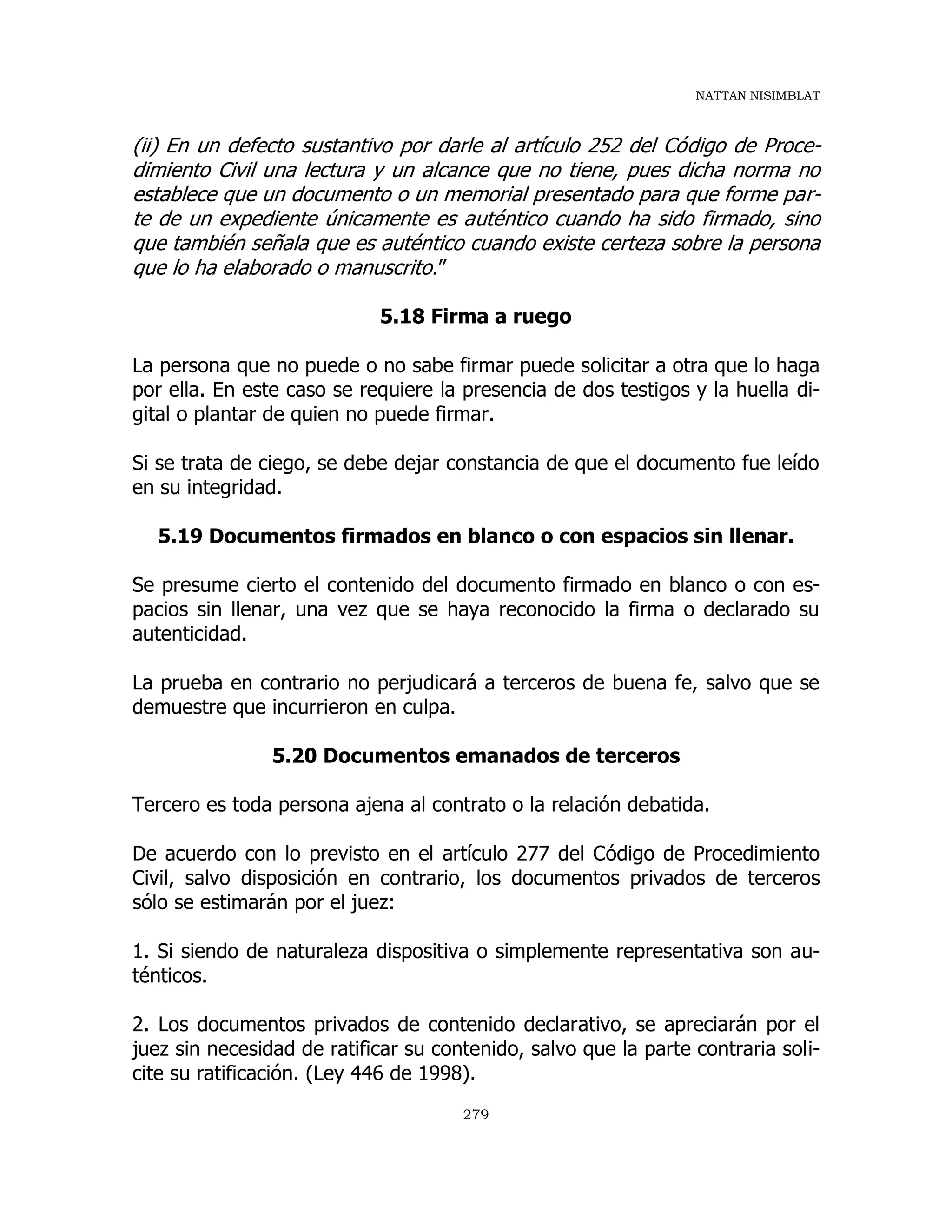 NATTAN NISIMBLAT
279
(ii) En un defecto sustantivo por darle al artículo 252 del Código de Proce-
dimiento Civil una lectura y un alcance que no tiene, pues dicha norma no
establece que un documento o un memorial presentado para que forme par-
te de un expediente únicamente es auténtico cuando ha sido firmado, sino
que también señala que es auténtico cuando existe certeza sobre la persona
que lo ha elaborado o manuscrito.”
5.18 Firma a ruego
La persona que no puede o no sabe firmar puede solicitar a otra que lo haga
por ella. En este caso se requiere la presencia de dos testigos y la huella di-
gital o plantar de quien no puede firmar.
Si se trata de ciego, se debe dejar constancia de que el documento fue leído
en su integridad.
5.19 Documentos firmados en blanco o con espacios sin llenar.
Se presume cierto el contenido del documento firmado en blanco o con es-
pacios sin llenar, una vez que se haya reconocido la firma o declarado su
autenticidad.
La prueba en contrario no perjudicará a terceros de buena fe, salvo que se
demuestre que incurrieron en culpa.
5.20 Documentos emanados de terceros
Tercero es toda persona ajena al contrato o la relación debatida.
De acuerdo con lo previsto en el artículo 277 del Código de Procedimiento
Civil, salvo disposición en contrario, los documentos privados de terceros
sólo se estimarán por el juez:
1. Si siendo de naturaleza dispositiva o simplemente representativa son au-
ténticos.
2. Los documentos privados de contenido declarativo, se apreciarán por el
juez sin necesidad de ratificar su contenido, salvo que la parte contraria soli-
cite su ratificación. (Ley 446 de 1998).
 