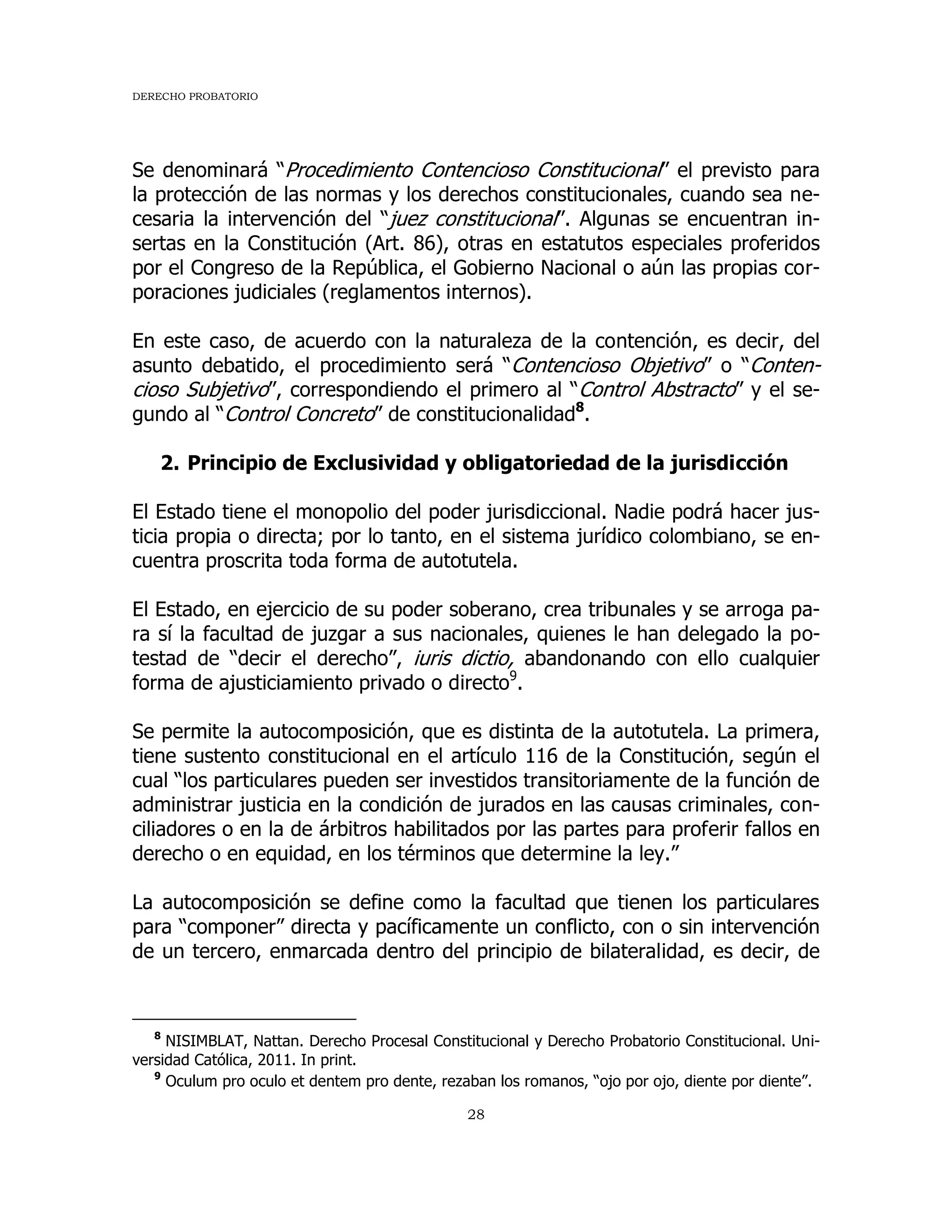 DERECHO PROBATORIO
28
Se denominará “Procedimiento Contencioso Constitucional” el previsto para
la protección de las normas y los derechos constitucionales, cuando sea ne-
cesaria la intervención del “juez constitucional”. Algunas se encuentran in-
sertas en la Constitución (Art. 86), otras en estatutos especiales proferidos
por el Congreso de la República, el Gobierno Nacional o aún las propias cor-
poraciones judiciales (reglamentos internos).
En este caso, de acuerdo con la naturaleza de la contención, es decir, del
asunto debatido, el procedimiento será “Contencioso Objetivo” o “Conten-
cioso Subjetivo”, correspondiendo el primero al “Control Abstracto” y el se-
gundo al “Control Concreto” de constitucionalidad8
.
2. Principio de Exclusividad y obligatoriedad de la jurisdicción
El Estado tiene el monopolio del poder jurisdiccional. Nadie podrá hacer jus-
ticia propia o directa; por lo tanto, en el sistema jurídico colombiano, se en-
cuentra proscrita toda forma de autotutela.
El Estado, en ejercicio de su poder soberano, crea tribunales y se arroga pa-
ra sí la facultad de juzgar a sus nacionales, quienes le han delegado la po-
testad de “decir el derecho”, iuris dictio, abandonando con ello cualquier
forma de ajusticiamiento privado o directo9
.
Se permite la autocomposición, que es distinta de la autotutela. La primera,
tiene sustento constitucional en el artículo 116 de la Constitución, según el
cual “los particulares pueden ser investidos transitoriamente de la función de
administrar justicia en la condición de jurados en las causas criminales, con-
ciliadores o en la de árbitros habilitados por las partes para proferir fallos en
derecho o en equidad, en los términos que determine la ley.”
La autocomposición se define como la facultad que tienen los particulares
para “componer” directa y pacíficamente un conflicto, con o sin intervención
de un tercero, enmarcada dentro del principio de bilateralidad, es decir, de
8
NISIMBLAT, Nattan. Derecho Procesal Constitucional y Derecho Probatorio Constitucional. Uni-
versidad Católica, 2011. In print.
9
Oculum pro oculo et dentem pro dente, rezaban los romanos, “ojo por ojo, diente por diente”.
 