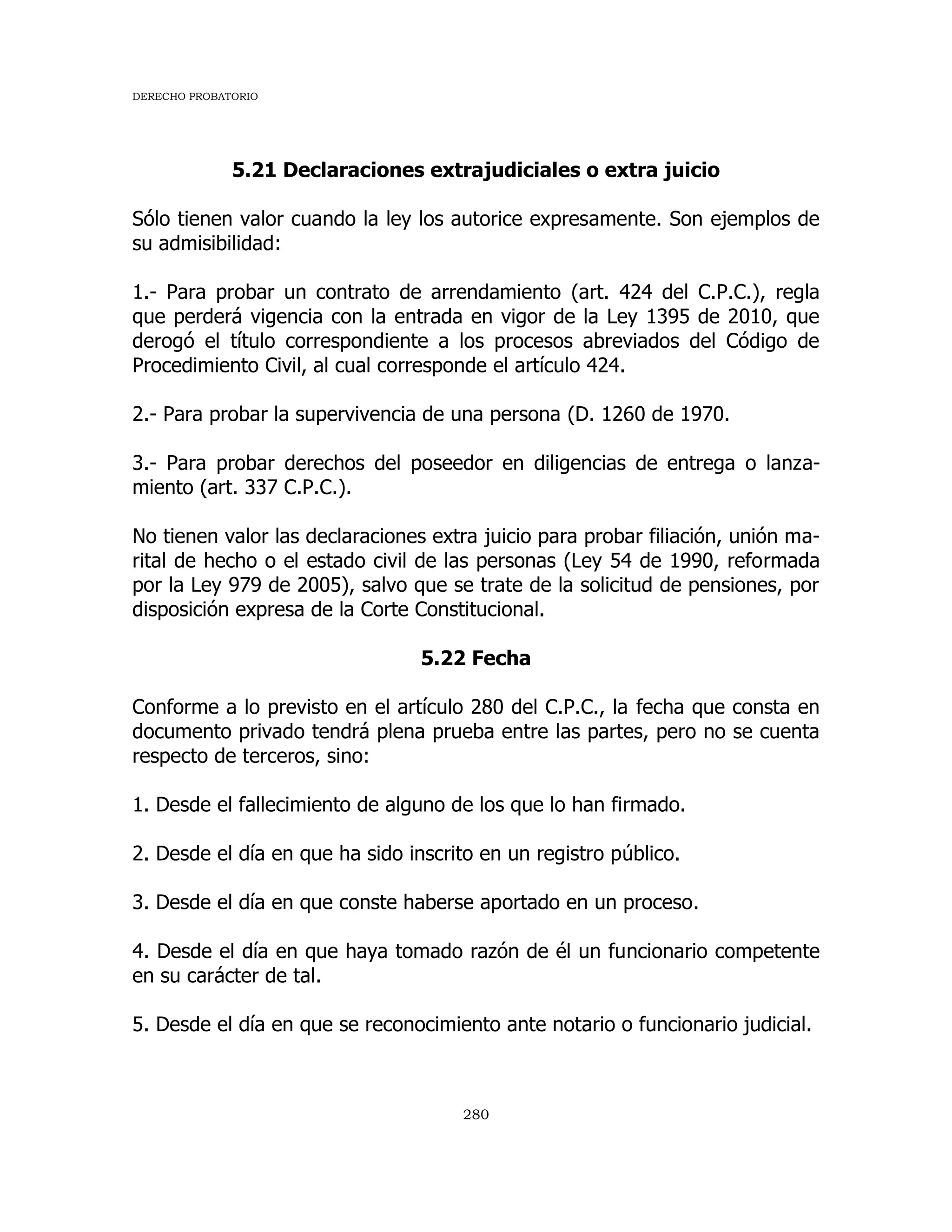 DERECHO PROBATORIO
280
5.21 Declaraciones extrajudiciales o extra juicio
Sólo tienen valor cuando la ley los autorice expresamente. Son ejemplos de
su admisibilidad:
1.- Para probar un contrato de arrendamiento (art. 424 del C.P.C.), regla
que perderá vigencia con la entrada en vigor de la Ley 1395 de 2010, que
derogó el título correspondiente a los procesos abreviados del Código de
Procedimiento Civil, al cual corresponde el artículo 424.
2.- Para probar la supervivencia de una persona (D. 1260 de 1970.
3.- Para probar derechos del poseedor en diligencias de entrega o lanza-
miento (art. 337 C.P.C.).
No tienen valor las declaraciones extra juicio para probar filiación, unión ma-
rital de hecho o el estado civil de las personas (Ley 54 de 1990, reformada
por la Ley 979 de 2005), salvo que se trate de la solicitud de pensiones, por
disposición expresa de la Corte Constitucional.
5.22 Fecha
Conforme a lo previsto en el artículo 280 del C.P.C., la fecha que consta en
documento privado tendrá plena prueba entre las partes, pero no se cuenta
respecto de terceros, sino:
1. Desde el fallecimiento de alguno de los que lo han firmado.
2. Desde el día en que ha sido inscrito en un registro público.
3. Desde el día en que conste haberse aportado en un proceso.
4. Desde el día en que haya tomado razón de él un funcionario competente
en su carácter de tal.
5. Desde el día en que se reconocimiento ante notario o funcionario judicial.
 
