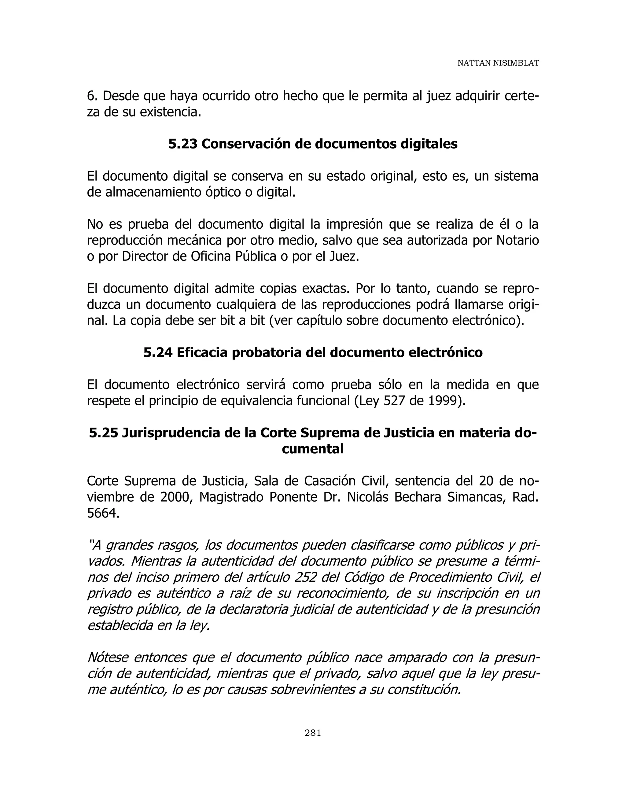NATTAN NISIMBLAT
281
6. Desde que haya ocurrido otro hecho que le permita al juez adquirir certe-
za de su existencia.
5.23 Conservación de documentos digitales
El documento digital se conserva en su estado original, esto es, un sistema
de almacenamiento óptico o digital.
No es prueba del documento digital la impresión que se realiza de él o la
reproducción mecánica por otro medio, salvo que sea autorizada por Notario
o por Director de Oficina Pública o por el Juez.
El documento digital admite copias exactas. Por lo tanto, cuando se repro-
duzca un documento cualquiera de las reproducciones podrá llamarse origi-
nal. La copia debe ser bit a bit (ver capítulo sobre documento electrónico).
5.24 Eficacia probatoria del documento electrónico
El documento electrónico servirá como prueba sólo en la medida en que
respete el principio de equivalencia funcional (Ley 527 de 1999).
5.25 Jurisprudencia de la Corte Suprema de Justicia en materia do-
cumental
Corte Suprema de Justicia, Sala de Casación Civil, sentencia del 20 de no-
viembre de 2000, Magistrado Ponente Dr. Nicolás Bechara Simancas, Rad.
5664.
“A grandes rasgos, los documentos pueden clasificarse como públicos y pri-
vados. Mientras la autenticidad del documento público se presume a térmi-
nos del inciso primero del artículo 252 del Código de Procedimiento Civil, el
privado es auténtico a raíz de su reconocimiento, de su inscripción en un
registro público, de la declaratoria judicial de autenticidad y de la presunción
establecida en la ley.
Nótese entonces que el documento público nace amparado con la presun-
ción de autenticidad, mientras que el privado, salvo aquel que la ley presu-
me auténtico, lo es por causas sobrevinientes a su constitución.
 