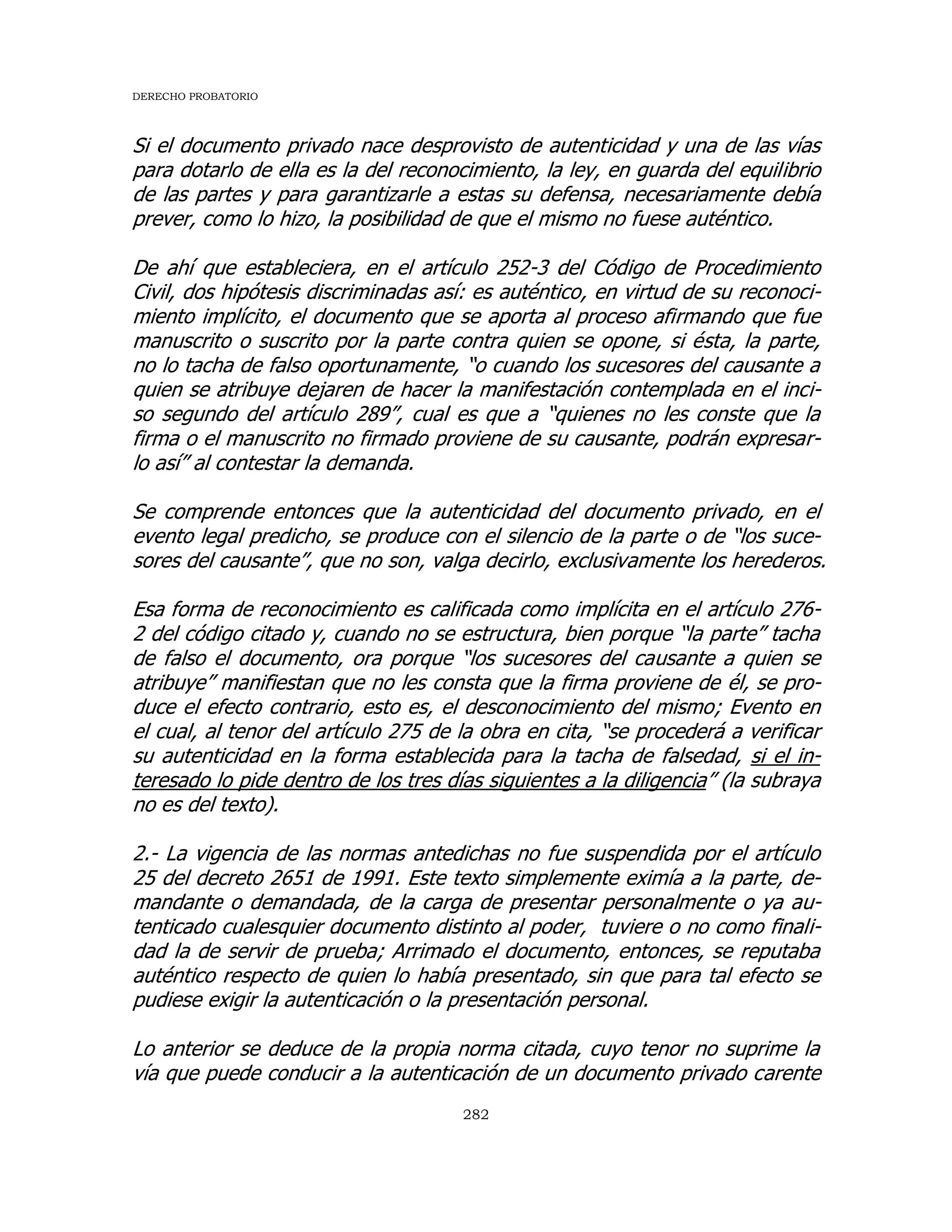 DERECHO PROBATORIO
282
Si el documento privado nace desprovisto de autenticidad y una de las vías
para dotarlo de ella es la del reconocimiento, la ley, en guarda del equilibrio
de las partes y para garantizarle a estas su defensa, necesariamente debía
prever, como lo hizo, la posibilidad de que el mismo no fuese auténtico.
De ahí que estableciera, en el artículo 252-3 del Código de Procedimiento
Civil, dos hipótesis discriminadas así: es auténtico, en virtud de su reconoci-
miento implícito, el documento que se aporta al proceso afirmando que fue
manuscrito o suscrito por la parte contra quien se opone, si ésta, la parte,
no lo tacha de falso oportunamente, “o cuando los sucesores del causante a
quien se atribuye dejaren de hacer la manifestación contemplada en el inci-
so segundo del artículo 289”, cual es que a “quienes no les conste que la
firma o el manuscrito no firmado proviene de su causante, podrán expresar-
lo así” al contestar la demanda.
Se comprende entonces que la autenticidad del documento privado, en el
evento legal predicho, se produce con el silencio de la parte o de “los suce-
sores del causante”, que no son, valga decirlo, exclusivamente los herederos.
Esa forma de reconocimiento es calificada como implícita en el artículo 276-
2 del código citado y, cuando no se estructura, bien porque “la parte” tacha
de falso el documento, ora porque “los sucesores del causante a quien se
atribuye” manifiestan que no les consta que la firma proviene de él, se pro-
duce el efecto contrario, esto es, el desconocimiento del mismo; Evento en
el cual, al tenor del artículo 275 de la obra en cita, “se procederá a verificar
su autenticidad en la forma establecida para la tacha de falsedad, si el in-
teresado lo pide dentro de los tres días siguientes a la diligencia” (la subraya
no es del texto).
2.- La vigencia de las normas antedichas no fue suspendida por el artículo
25 del decreto 2651 de 1991. Este texto simplemente eximía a la parte, de-
mandante o demandada, de la carga de presentar personalmente o ya au-
tenticado cualesquier documento distinto al poder, tuviere o no como finali-
dad la de servir de prueba; Arrimado el documento, entonces, se reputaba
auténtico respecto de quien lo había presentado, sin que para tal efecto se
pudiese exigir la autenticación o la presentación personal.
Lo anterior se deduce de la propia norma citada, cuyo tenor no suprime la
vía que puede conducir a la autenticación de un documento privado carente
 