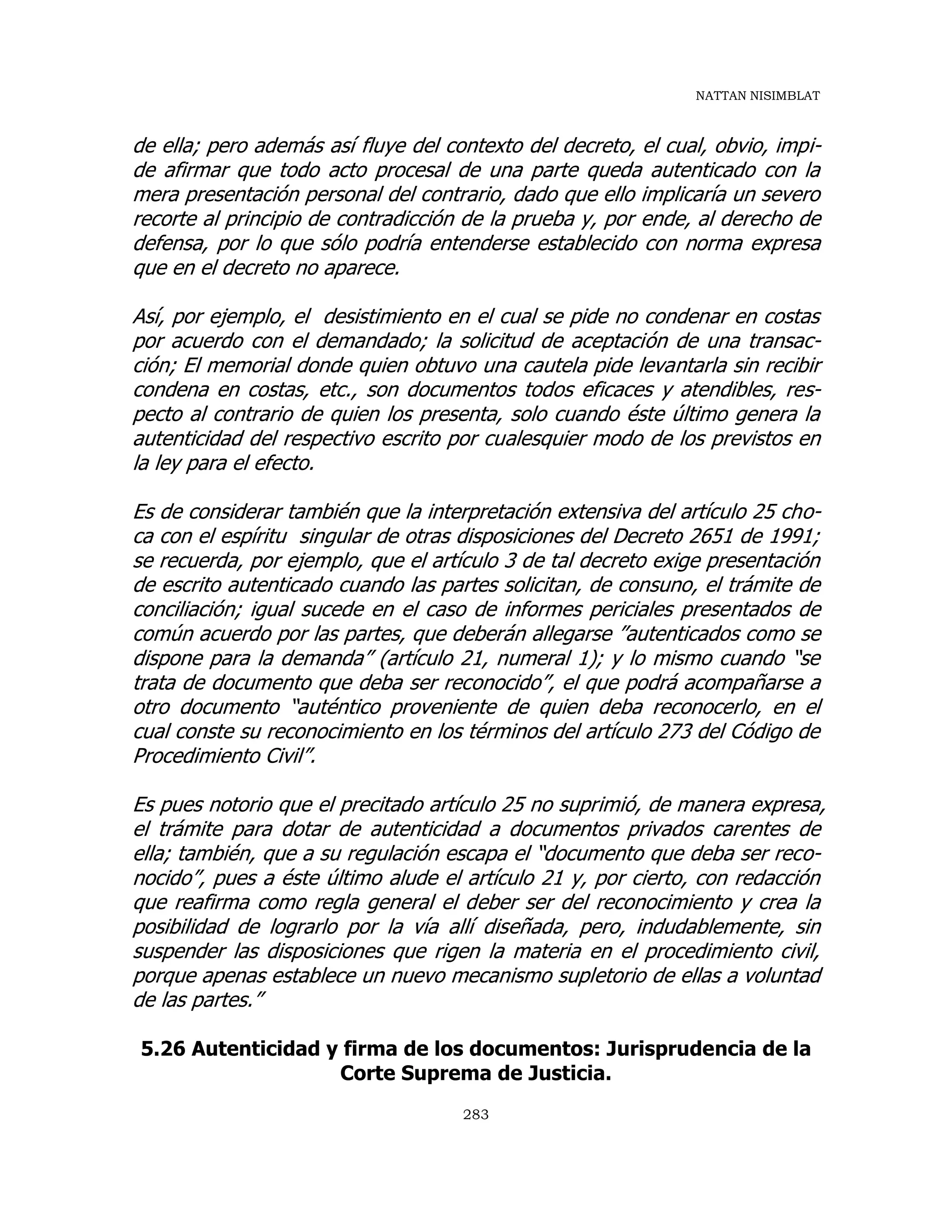 NATTAN NISIMBLAT
283
de ella; pero además así fluye del contexto del decreto, el cual, obvio, impi-
de afirmar que todo acto procesal de una parte queda autenticado con la
mera presentación personal del contrario, dado que ello implicaría un severo
recorte al principio de contradicción de la prueba y, por ende, al derecho de
defensa, por lo que sólo podría entenderse establecido con norma expresa
que en el decreto no aparece.
Así, por ejemplo, el desistimiento en el cual se pide no condenar en costas
por acuerdo con el demandado; la solicitud de aceptación de una transac-
ción; El memorial donde quien obtuvo una cautela pide levantarla sin recibir
condena en costas, etc., son documentos todos eficaces y atendibles, res-
pecto al contrario de quien los presenta, solo cuando éste último genera la
autenticidad del respectivo escrito por cualesquier modo de los previstos en
la ley para el efecto.
Es de considerar también que la interpretación extensiva del artículo 25 cho-
ca con el espíritu singular de otras disposiciones del Decreto 2651 de 1991;
se recuerda, por ejemplo, que el artículo 3 de tal decreto exige presentación
de escrito autenticado cuando las partes solicitan, de consuno, el trámite de
conciliación; igual sucede en el caso de informes periciales presentados de
común acuerdo por las partes, que deberán allegarse ”autenticados como se
dispone para la demanda” (artículo 21, numeral 1); y lo mismo cuando “se
trata de documento que deba ser reconocido”, el que podrá acompañarse a
otro documento “auténtico proveniente de quien deba reconocerlo, en el
cual conste su reconocimiento en los términos del artículo 273 del Código de
Procedimiento Civil”.
Es pues notorio que el precitado artículo 25 no suprimió, de manera expresa,
el trámite para dotar de autenticidad a documentos privados carentes de
ella; también, que a su regulación escapa el “documento que deba ser reco-
nocido”, pues a éste último alude el artículo 21 y, por cierto, con redacción
que reafirma como regla general el deber ser del reconocimiento y crea la
posibilidad de lograrlo por la vía allí diseñada, pero, indudablemente, sin
suspender las disposiciones que rigen la materia en el procedimiento civil,
porque apenas establece un nuevo mecanismo supletorio de ellas a voluntad
de las partes.”
5.26 Autenticidad y firma de los documentos: Jurisprudencia de la
Corte Suprema de Justicia.
 