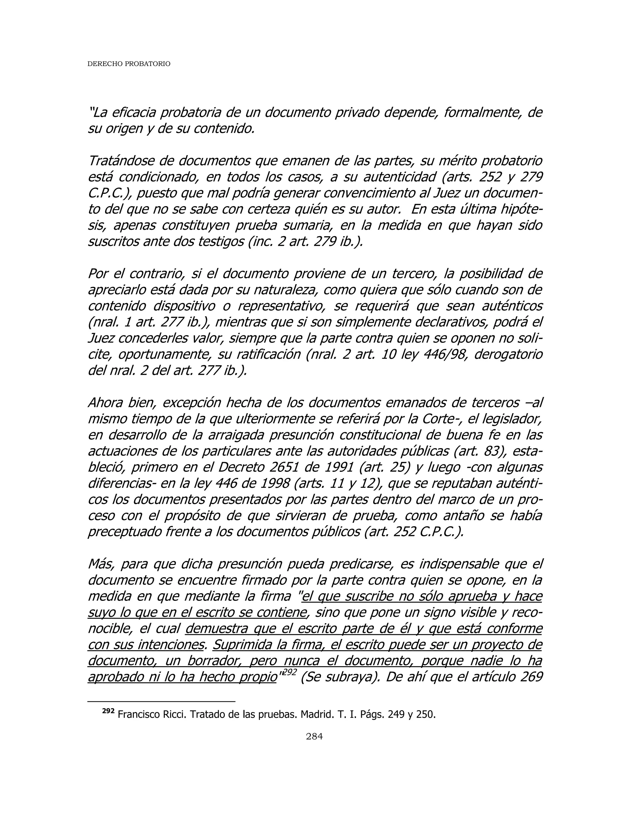 DERECHO PROBATORIO
284
“La eficacia probatoria de un documento privado depende, formalmente, de
su origen y de su contenido.
Tratándose de documentos que emanen de las partes, su mérito probatorio
está condicionado, en todos los casos, a su autenticidad (arts. 252 y 279
C.P.C.), puesto que mal podría generar convencimiento al Juez un documen-
to del que no se sabe con certeza quién es su autor. En esta última hipóte-
sis, apenas constituyen prueba sumaria, en la medida en que hayan sido
suscritos ante dos testigos (inc. 2 art. 279 ib.).
Por el contrario, si el documento proviene de un tercero, la posibilidad de
apreciarlo está dada por su naturaleza, como quiera que sólo cuando son de
contenido dispositivo o representativo, se requerirá que sean auténticos
(nral. 1 art. 277 ib.), mientras que si son simplemente declarativos, podrá el
Juez concederles valor, siempre que la parte contra quien se oponen no soli-
cite, oportunamente, su ratificación (nral. 2 art. 10 ley 446/98, derogatorio
del nral. 2 del art. 277 ib.).
Ahora bien, excepción hecha de los documentos emanados de terceros –al
mismo tiempo de la que ulteriormente se referirá por la Corte-, el legislador,
en desarrollo de la arraigada presunción constitucional de buena fe en las
actuaciones de los particulares ante las autoridades públicas (art. 83), esta-
bleció, primero en el Decreto 2651 de 1991 (art. 25) y luego -con algunas
diferencias- en la ley 446 de 1998 (arts. 11 y 12), que se reputaban auténti-
cos los documentos presentados por las partes dentro del marco de un pro-
ceso con el propósito de que sirvieran de prueba, como antaño se había
preceptuado frente a los documentos públicos (art. 252 C.P.C.).
Más, para que dicha presunción pueda predicarse, es indispensable que el
documento se encuentre firmado por la parte contra quien se opone, en la
medida en que mediante la firma "el que suscribe no sólo aprueba y hace
suyo lo que en el escrito se contiene, sino que pone un signo visible y reco-
nocible, el cual demuestra que el escrito parte de él y que está conforme
con sus intenciones. Suprimida la firma, el escrito puede ser un proyecto de
documento, un borrador, pero nunca el documento, porque nadie lo ha
aprobado ni lo ha hecho propio"292
(Se subraya). De ahí que el artículo 269
292
Francisco Ricci. Tratado de las pruebas. Madrid. T. I. Págs. 249 y 250.
 