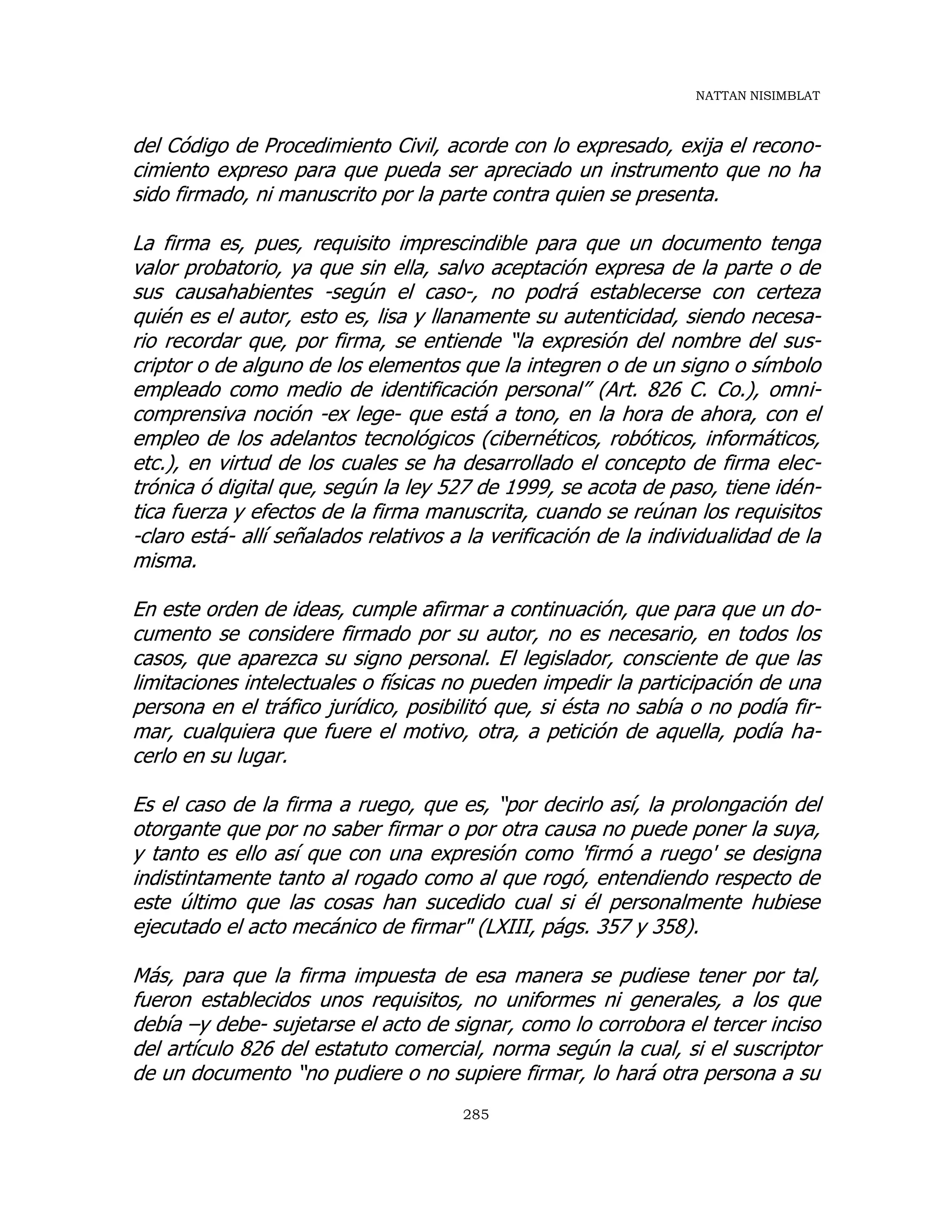 NATTAN NISIMBLAT
285
del Código de Procedimiento Civil, acorde con lo expresado, exija el recono-
cimiento expreso para que pueda ser apreciado un instrumento que no ha
sido firmado, ni manuscrito por la parte contra quien se presenta.
La firma es, pues, requisito imprescindible para que un documento tenga
valor probatorio, ya que sin ella, salvo aceptación expresa de la parte o de
sus causahabientes -según el caso-, no podrá establecerse con certeza
quién es el autor, esto es, lisa y llanamente su autenticidad, siendo necesa-
rio recordar que, por firma, se entiende “la expresión del nombre del sus-
criptor o de alguno de los elementos que la integren o de un signo o símbolo
empleado como medio de identificación personal” (Art. 826 C. Co.), omni-
comprensiva noción -ex lege- que está a tono, en la hora de ahora, con el
empleo de los adelantos tecnológicos (cibernéticos, robóticos, informáticos,
etc.), en virtud de los cuales se ha desarrollado el concepto de firma elec-
trónica ó digital que, según la ley 527 de 1999, se acota de paso, tiene idén-
tica fuerza y efectos de la firma manuscrita, cuando se reúnan los requisitos
-claro está- allí señalados relativos a la verificación de la individualidad de la
misma.
En este orden de ideas, cumple afirmar a continuación, que para que un do-
cumento se considere firmado por su autor, no es necesario, en todos los
casos, que aparezca su signo personal. El legislador, consciente de que las
limitaciones intelectuales o físicas no pueden impedir la participación de una
persona en el tráfico jurídico, posibilitó que, si ésta no sabía o no podía fir-
mar, cualquiera que fuere el motivo, otra, a petición de aquella, podía ha-
cerlo en su lugar.
Es el caso de la firma a ruego, que es, “por decirlo así, la prolongación del
otorgante que por no saber firmar o por otra causa no puede poner la suya,
y tanto es ello así que con una expresión como 'firmó a ruego' se designa
indistintamente tanto al rogado como al que rogó, entendiendo respecto de
este último que las cosas han sucedido cual si él personalmente hubiese
ejecutado el acto mecánico de firmar" (LXIII, págs. 357 y 358).
Más, para que la firma impuesta de esa manera se pudiese tener por tal,
fueron establecidos unos requisitos, no uniformes ni generales, a los que
debía –y debe- sujetarse el acto de signar, como lo corrobora el tercer inciso
del artículo 826 del estatuto comercial, norma según la cual, si el suscriptor
de un documento “no pudiere o no supiere firmar, lo hará otra persona a su
 