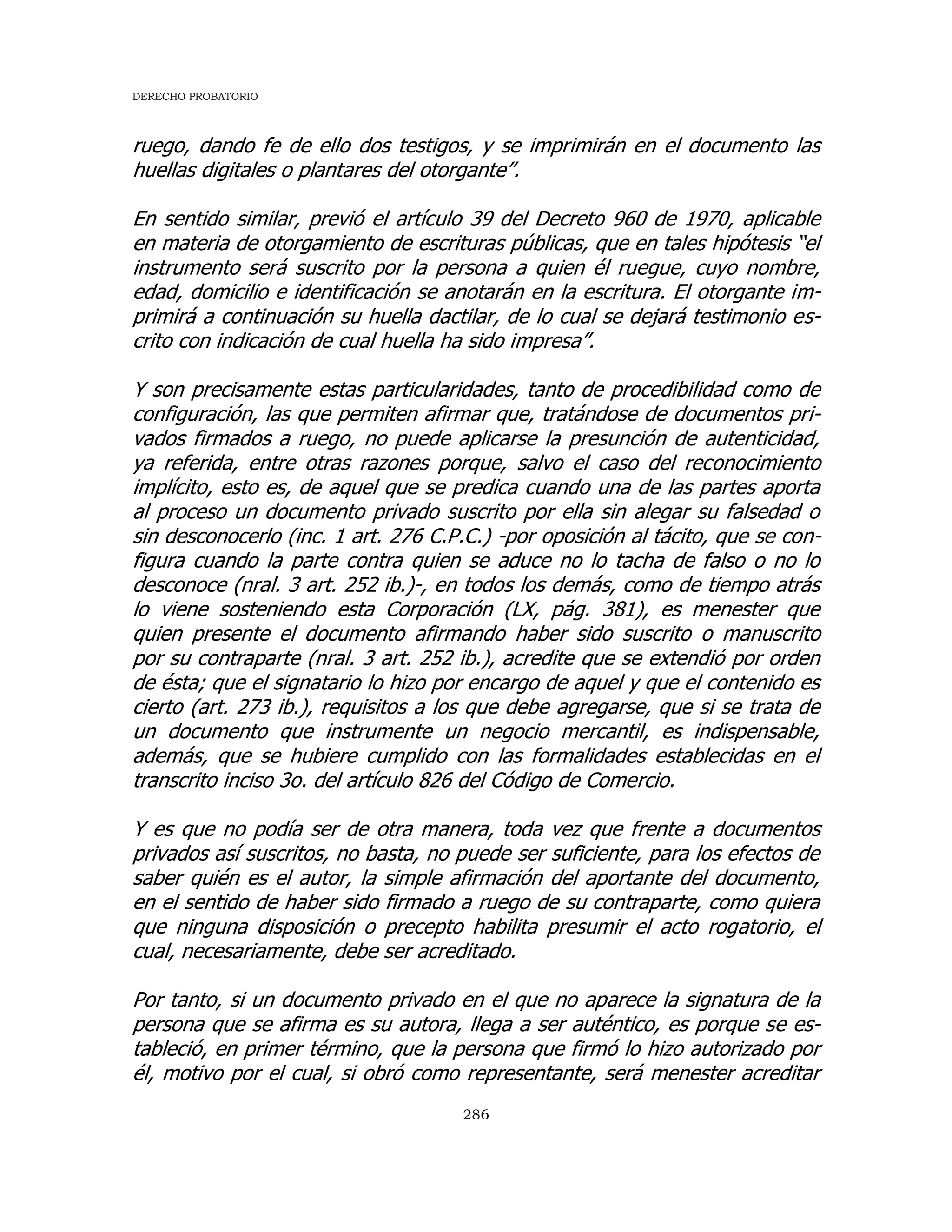 DERECHO PROBATORIO
286
ruego, dando fe de ello dos testigos, y se imprimirán en el documento las
huellas digitales o plantares del otorgante”.
En sentido similar, previó el artículo 39 del Decreto 960 de 1970, aplicable
en materia de otorgamiento de escrituras públicas, que en tales hipótesis “el
instrumento será suscrito por la persona a quien él ruegue, cuyo nombre,
edad, domicilio e identificación se anotarán en la escritura. El otorgante im-
primirá a continuación su huella dactilar, de lo cual se dejará testimonio es-
crito con indicación de cual huella ha sido impresa”.
Y son precisamente estas particularidades, tanto de procedibilidad como de
configuración, las que permiten afirmar que, tratándose de documentos pri-
vados firmados a ruego, no puede aplicarse la presunción de autenticidad,
ya referida, entre otras razones porque, salvo el caso del reconocimiento
implícito, esto es, de aquel que se predica cuando una de las partes aporta
al proceso un documento privado suscrito por ella sin alegar su falsedad o
sin desconocerlo (inc. 1 art. 276 C.P.C.) -por oposición al tácito, que se con-
figura cuando la parte contra quien se aduce no lo tacha de falso o no lo
desconoce (nral. 3 art. 252 ib.)-, en todos los demás, como de tiempo atrás
lo viene sosteniendo esta Corporación (LX, pág. 381), es menester que
quien presente el documento afirmando haber sido suscrito o manuscrito
por su contraparte (nral. 3 art. 252 ib.), acredite que se extendió por orden
de ésta; que el signatario lo hizo por encargo de aquel y que el contenido es
cierto (art. 273 ib.), requisitos a los que debe agregarse, que si se trata de
un documento que instrumente un negocio mercantil, es indispensable,
además, que se hubiere cumplido con las formalidades establecidas en el
transcrito inciso 3o. del artículo 826 del Código de Comercio.
Y es que no podía ser de otra manera, toda vez que frente a documentos
privados así suscritos, no basta, no puede ser suficiente, para los efectos de
saber quién es el autor, la simple afirmación del aportante del documento,
en el sentido de haber sido firmado a ruego de su contraparte, como quiera
que ninguna disposición o precepto habilita presumir el acto rogatorio, el
cual, necesariamente, debe ser acreditado.
Por tanto, si un documento privado en el que no aparece la signatura de la
persona que se afirma es su autora, llega a ser auténtico, es porque se es-
tableció, en primer término, que la persona que firmó lo hizo autorizado por
él, motivo por el cual, si obró como representante, será menester acreditar
 