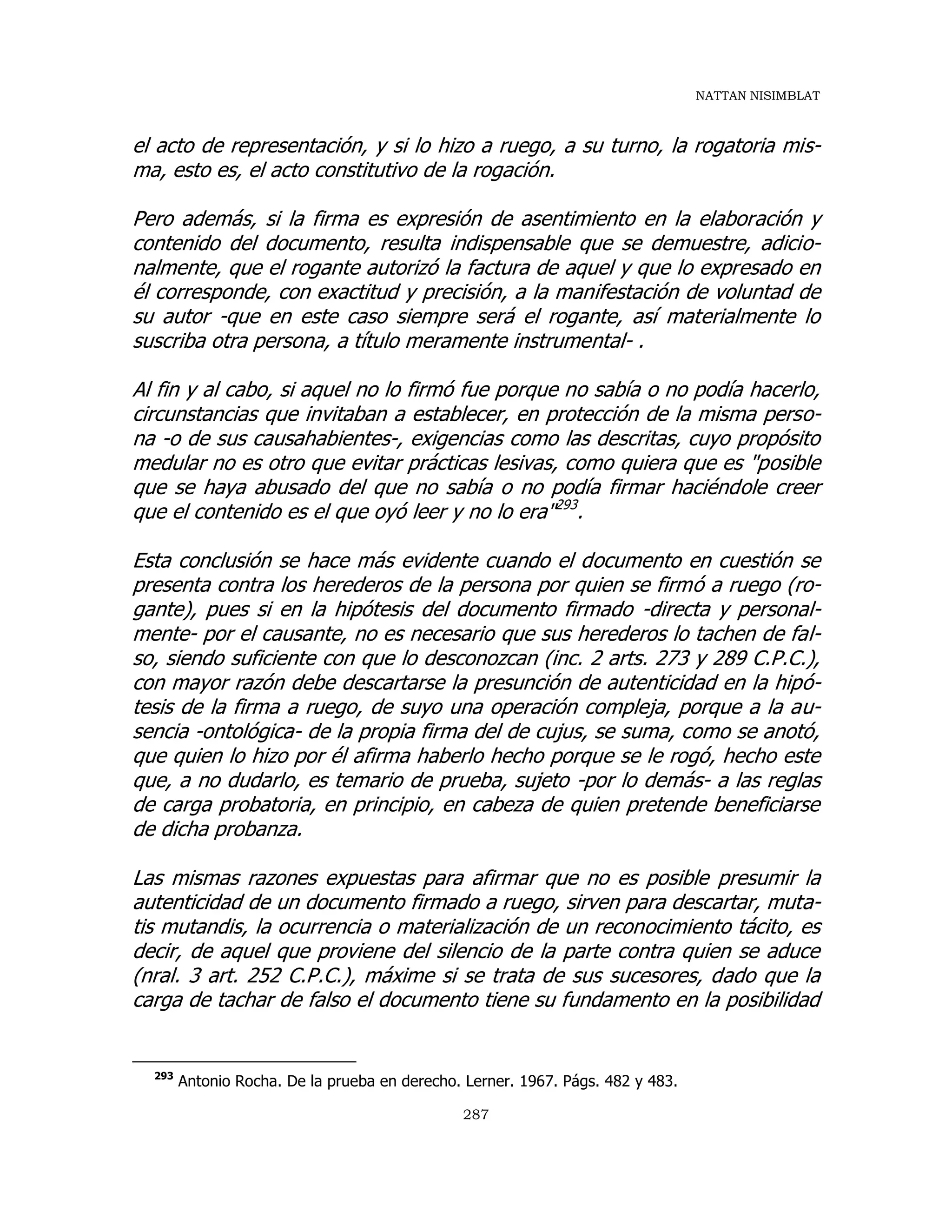 NATTAN NISIMBLAT
287
el acto de representación, y si lo hizo a ruego, a su turno, la rogatoria mis-
ma, esto es, el acto constitutivo de la rogación.
Pero además, si la firma es expresión de asentimiento en la elaboración y
contenido del documento, resulta indispensable que se demuestre, adicio-
nalmente, que el rogante autorizó la factura de aquel y que lo expresado en
él corresponde, con exactitud y precisión, a la manifestación de voluntad de
su autor -que en este caso siempre será el rogante, así materialmente lo
suscriba otra persona, a título meramente instrumental- .
Al fin y al cabo, si aquel no lo firmó fue porque no sabía o no podía hacerlo,
circunstancias que invitaban a establecer, en protección de la misma perso-
na -o de sus causahabientes-, exigencias como las descritas, cuyo propósito
medular no es otro que evitar prácticas lesivas, como quiera que es "posible
que se haya abusado del que no sabía o no podía firmar haciéndole creer
que el contenido es el que oyó leer y no lo era"293
.
Esta conclusión se hace más evidente cuando el documento en cuestión se
presenta contra los herederos de la persona por quien se firmó a ruego (ro-
gante), pues si en la hipótesis del documento firmado -directa y personal-
mente- por el causante, no es necesario que sus herederos lo tachen de fal-
so, siendo suficiente con que lo desconozcan (inc. 2 arts. 273 y 289 C.P.C.),
con mayor razón debe descartarse la presunción de autenticidad en la hipó-
tesis de la firma a ruego, de suyo una operación compleja, porque a la au-
sencia -ontológica- de la propia firma del de cujus, se suma, como se anotó,
que quien lo hizo por él afirma haberlo hecho porque se le rogó, hecho este
que, a no dudarlo, es temario de prueba, sujeto -por lo demás- a las reglas
de carga probatoria, en principio, en cabeza de quien pretende beneficiarse
de dicha probanza.
Las mismas razones expuestas para afirmar que no es posible presumir la
autenticidad de un documento firmado a ruego, sirven para descartar, muta-
tis mutandis, la ocurrencia o materialización de un reconocimiento tácito, es
decir, de aquel que proviene del silencio de la parte contra quien se aduce
(nral. 3 art. 252 C.P.C.), máxime si se trata de sus sucesores, dado que la
carga de tachar de falso el documento tiene su fundamento en la posibilidad
293
Antonio Rocha. De la prueba en derecho. Lerner. 1967. Págs. 482 y 483.
 