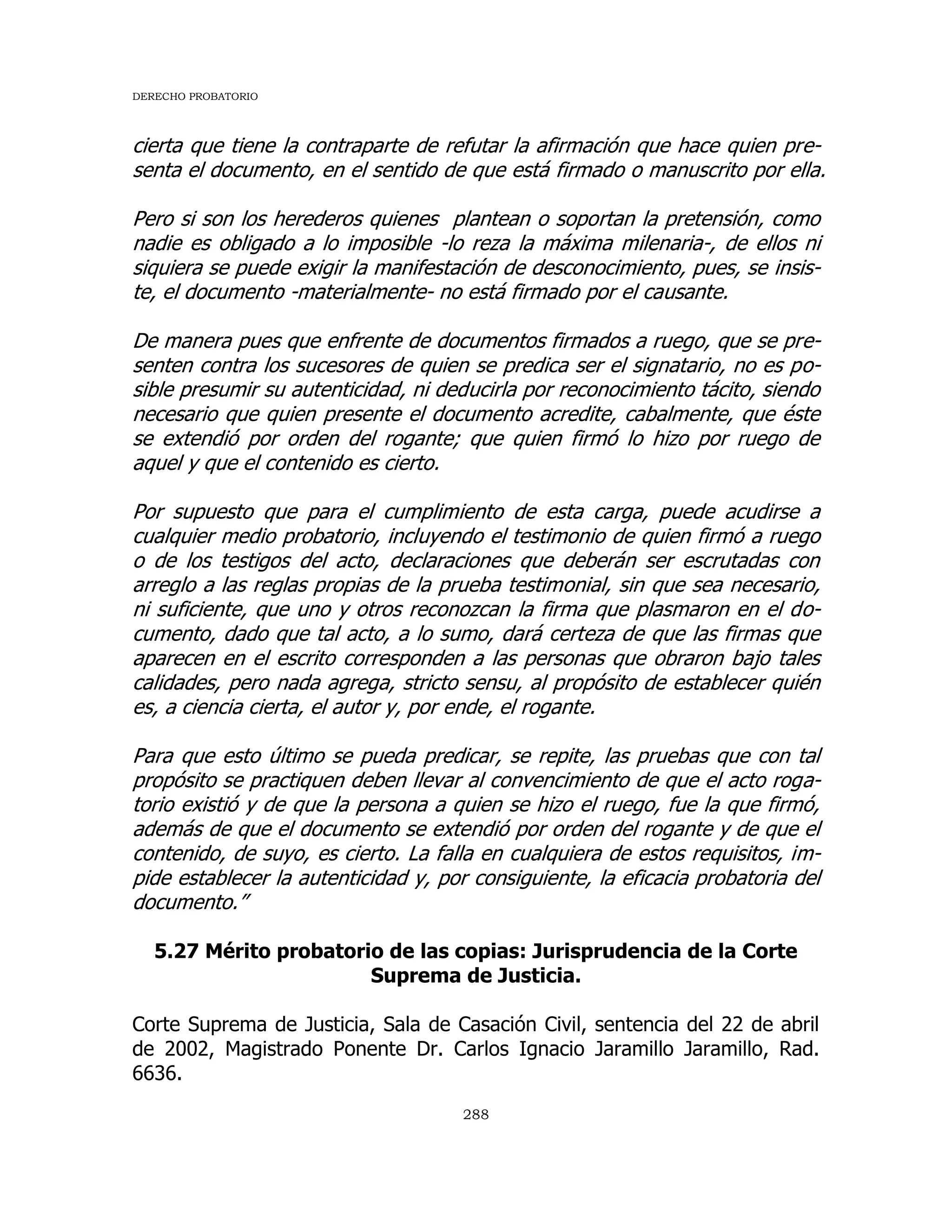 DERECHO PROBATORIO
288
cierta que tiene la contraparte de refutar la afirmación que hace quien pre-
senta el documento, en el sentido de que está firmado o manuscrito por ella.
Pero si son los herederos quienes plantean o soportan la pretensión, como
nadie es obligado a lo imposible -lo reza la máxima milenaria-, de ellos ni
siquiera se puede exigir la manifestación de desconocimiento, pues, se insis-
te, el documento -materialmente- no está firmado por el causante.
De manera pues que enfrente de documentos firmados a ruego, que se pre-
senten contra los sucesores de quien se predica ser el signatario, no es po-
sible presumir su autenticidad, ni deducirla por reconocimiento tácito, siendo
necesario que quien presente el documento acredite, cabalmente, que éste
se extendió por orden del rogante; que quien firmó lo hizo por ruego de
aquel y que el contenido es cierto.
Por supuesto que para el cumplimiento de esta carga, puede acudirse a
cualquier medio probatorio, incluyendo el testimonio de quien firmó a ruego
o de los testigos del acto, declaraciones que deberán ser escrutadas con
arreglo a las reglas propias de la prueba testimonial, sin que sea necesario,
ni suficiente, que uno y otros reconozcan la firma que plasmaron en el do-
cumento, dado que tal acto, a lo sumo, dará certeza de que las firmas que
aparecen en el escrito corresponden a las personas que obraron bajo tales
calidades, pero nada agrega, stricto sensu, al propósito de establecer quién
es, a ciencia cierta, el autor y, por ende, el rogante.
Para que esto último se pueda predicar, se repite, las pruebas que con tal
propósito se practiquen deben llevar al convencimiento de que el acto roga-
torio existió y de que la persona a quien se hizo el ruego, fue la que firmó,
además de que el documento se extendió por orden del rogante y de que el
contenido, de suyo, es cierto. La falla en cualquiera de estos requisitos, im-
pide establecer la autenticidad y, por consiguiente, la eficacia probatoria del
documento.”
5.27 Mérito probatorio de las copias: Jurisprudencia de la Corte
Suprema de Justicia.
Corte Suprema de Justicia, Sala de Casación Civil, sentencia del 22 de abril
de 2002, Magistrado Ponente Dr. Carlos Ignacio Jaramillo Jaramillo, Rad.
6636.
 