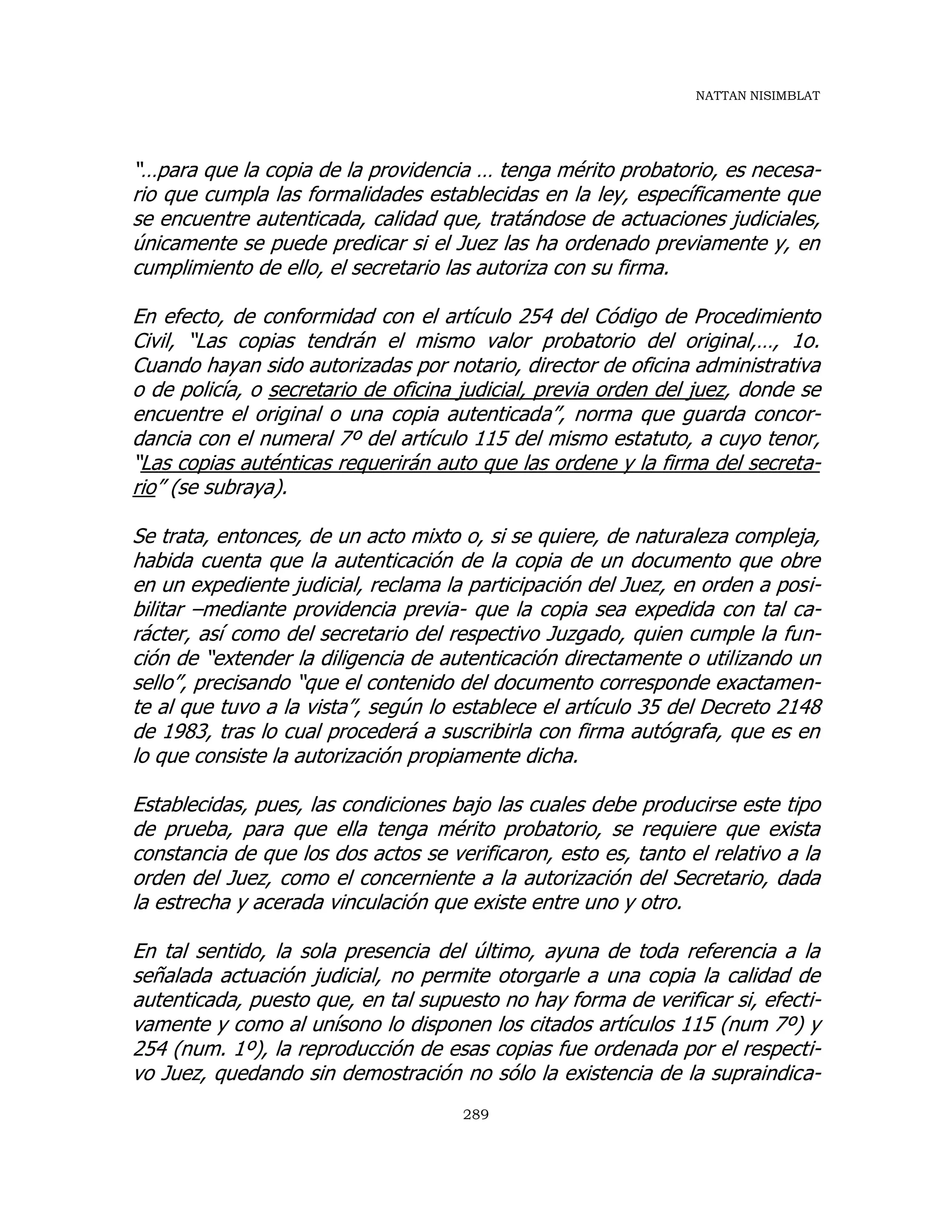 NATTAN NISIMBLAT
289
“…para que la copia de la providencia … tenga mérito probatorio, es necesa-
rio que cumpla las formalidades establecidas en la ley, específicamente que
se encuentre autenticada, calidad que, tratándose de actuaciones judiciales,
únicamente se puede predicar si el Juez las ha ordenado previamente y, en
cumplimiento de ello, el secretario las autoriza con su firma.
En efecto, de conformidad con el artículo 254 del Código de Procedimiento
Civil, “Las copias tendrán el mismo valor probatorio del original,…, 1o.
Cuando hayan sido autorizadas por notario, director de oficina administrativa
o de policía, o secretario de oficina judicial, previa orden del juez, donde se
encuentre el original o una copia autenticada”, norma que guarda concor-
dancia con el numeral 7º del artículo 115 del mismo estatuto, a cuyo tenor,
“Las copias auténticas requerirán auto que las ordene y la firma del secreta-
rio” (se subraya).
Se trata, entonces, de un acto mixto o, si se quiere, de naturaleza compleja,
habida cuenta que la autenticación de la copia de un documento que obre
en un expediente judicial, reclama la participación del Juez, en orden a posi-
bilitar –mediante providencia previa- que la copia sea expedida con tal ca-
rácter, así como del secretario del respectivo Juzgado, quien cumple la fun-
ción de “extender la diligencia de autenticación directamente o utilizando un
sello”, precisando “que el contenido del documento corresponde exactamen-
te al que tuvo a la vista”, según lo establece el artículo 35 del Decreto 2148
de 1983, tras lo cual procederá a suscribirla con firma autógrafa, que es en
lo que consiste la autorización propiamente dicha.
Establecidas, pues, las condiciones bajo las cuales debe producirse este tipo
de prueba, para que ella tenga mérito probatorio, se requiere que exista
constancia de que los dos actos se verificaron, esto es, tanto el relativo a la
orden del Juez, como el concerniente a la autorización del Secretario, dada
la estrecha y acerada vinculación que existe entre uno y otro.
En tal sentido, la sola presencia del último, ayuna de toda referencia a la
señalada actuación judicial, no permite otorgarle a una copia la calidad de
autenticada, puesto que, en tal supuesto no hay forma de verificar si, efecti-
vamente y como al unísono lo disponen los citados artículos 115 (num 7º) y
254 (num. 1º), la reproducción de esas copias fue ordenada por el respecti-
vo Juez, quedando sin demostración no sólo la existencia de la supraindica-
 
