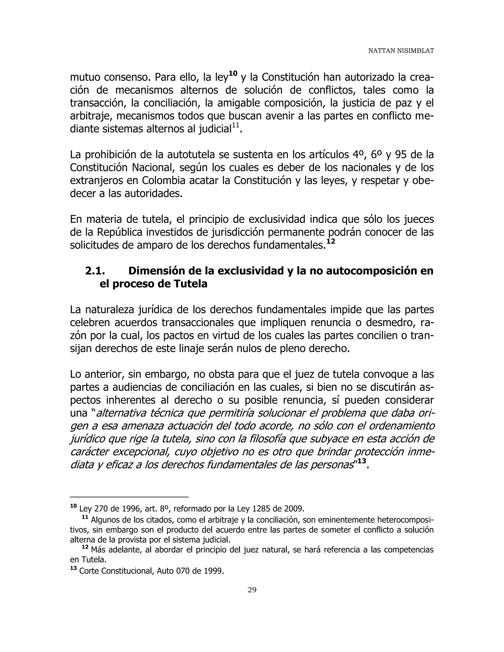 NATTAN NISIMBLAT
29
mutuo consenso. Para ello, la ley10
y la Constitución han autorizado la crea-
ción de mecanismos alternos de solución de conflictos, tales como la
transacción, la conciliación, la amigable composición, la justicia de paz y el
arbitraje, mecanismos todos que buscan avenir a las partes en conflicto me-
diante sistemas alternos al judicial11
.
La prohibición de la autotutela se sustenta en los artículos 4º, 6º y 95 de la
Constitución Nacional, según los cuales es deber de los nacionales y de los
extranjeros en Colombia acatar la Constitución y las leyes, y respetar y obe-
decer a las autoridades.
En materia de tutela, el principio de exclusividad indica que sólo los jueces
de la República investidos de jurisdicción permanente podrán conocer de las
solicitudes de amparo de los derechos fundamentales.12
2.1. Dimensión de la exclusividad y la no autocomposición en
el proceso de Tutela
La naturaleza jurídica de los derechos fundamentales impide que las partes
celebren acuerdos transaccionales que impliquen renuncia o desmedro, ra-
zón por la cual, los pactos en virtud de los cuales las partes concilien o tran-
sijan derechos de este linaje serán nulos de pleno derecho.
Lo anterior, sin embargo, no obsta para que el juez de tutela convoque a las
partes a audiencias de conciliación en las cuales, si bien no se discutirán as-
pectos inherentes al derecho o su posible renuncia, sí pueden considerar
una “alternativa técnica que permitiría solucionar el problema que daba ori-
gen a esa amenaza actuación del todo acorde, no sólo con el ordenamiento
jurídico que rige la tutela, sino con la filosofía que subyace en esta acción de
carácter excepcional, cuyo objetivo no es otro que brindar protección inme-
diata y eficaz a los derechos fundamentales de las personas”13
.
10
Ley 270 de 1996, art. 8º, reformado por la Ley 1285 de 2009.
11
Algunos de los citados, como el arbitraje y la conciliación, son eminentemente heterocomposi-
tivos, sin embargo son el producto del acuerdo entre las partes de someter el conflicto a solución
alterna de la provista por el sistema judicial.
12
Más adelante, al abordar el principio del juez natural, se hará referencia a las competencias
en Tutela.
13
Corte Constitucional, Auto 070 de 1999.
 