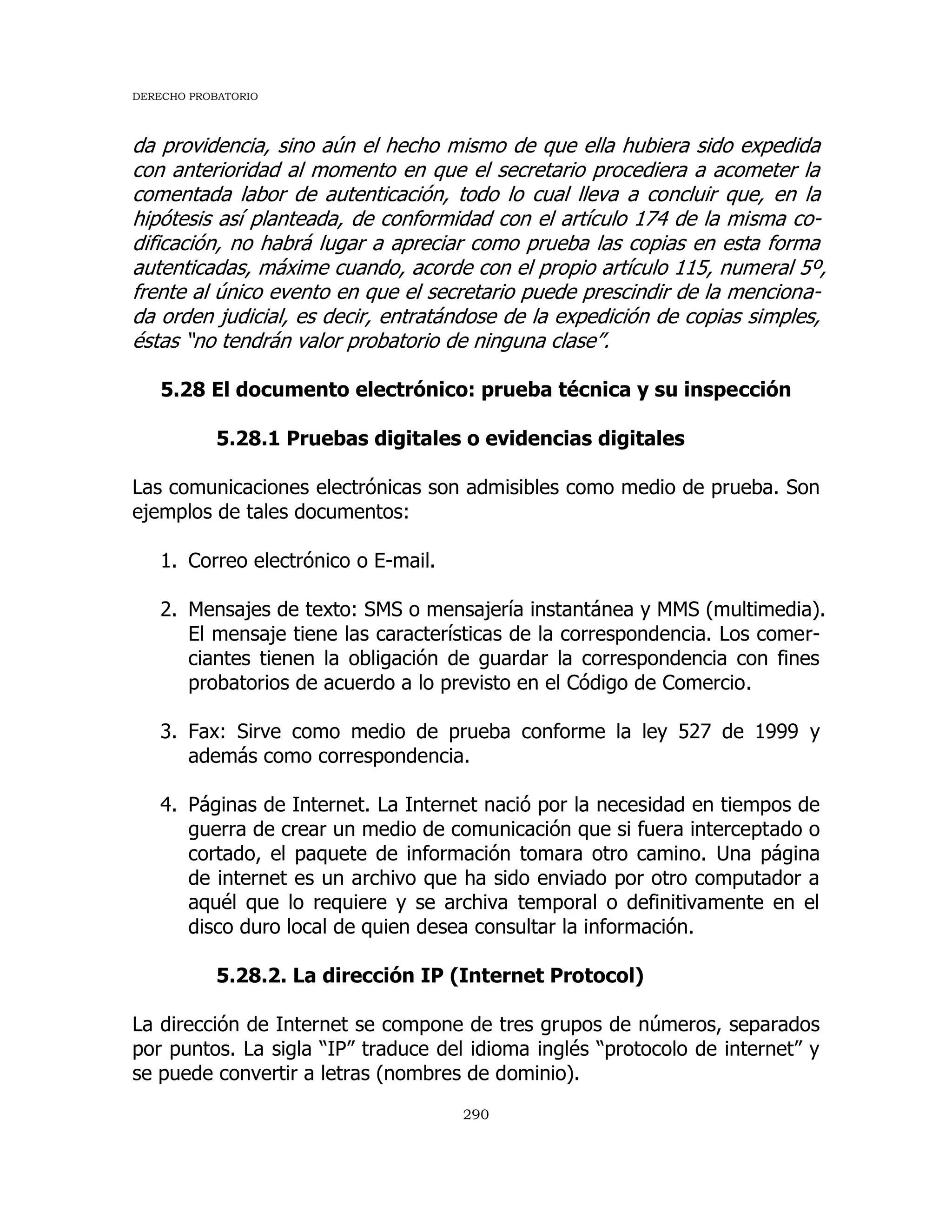 DERECHO PROBATORIO
290
da providencia, sino aún el hecho mismo de que ella hubiera sido expedida
con anterioridad al momento en que el secretario procediera a acometer la
comentada labor de autenticación, todo lo cual lleva a concluir que, en la
hipótesis así planteada, de conformidad con el artículo 174 de la misma co-
dificación, no habrá lugar a apreciar como prueba las copias en esta forma
autenticadas, máxime cuando, acorde con el propio artículo 115, numeral 5º,
frente al único evento en que el secretario puede prescindir de la menciona-
da orden judicial, es decir, entratándose de la expedición de copias simples,
éstas “no tendrán valor probatorio de ninguna clase”.
5.28 El documento electrónico: prueba técnica y su inspección
5.28.1 Pruebas digitales o evidencias digitales
Las comunicaciones electrónicas son admisibles como medio de prueba. Son
ejemplos de tales documentos:
1. Correo electrónico o E-mail.
2. Mensajes de texto: SMS o mensajería instantánea y MMS (multimedia).
El mensaje tiene las características de la correspondencia. Los comer-
ciantes tienen la obligación de guardar la correspondencia con fines
probatorios de acuerdo a lo previsto en el Código de Comercio.
3. Fax: Sirve como medio de prueba conforme la ley 527 de 1999 y
además como correspondencia.
4. Páginas de Internet. La Internet nació por la necesidad en tiempos de
guerra de crear un medio de comunicación que si fuera interceptado o
cortado, el paquete de información tomara otro camino. Una página
de internet es un archivo que ha sido enviado por otro computador a
aquél que lo requiere y se archiva temporal o definitivamente en el
disco duro local de quien desea consultar la información.
5.28.2. La dirección IP (Internet Protocol)
La dirección de Internet se compone de tres grupos de números, separados
por puntos. La sigla “IP” traduce del idioma inglés “protocolo de internet” y
se puede convertir a letras (nombres de dominio).
 