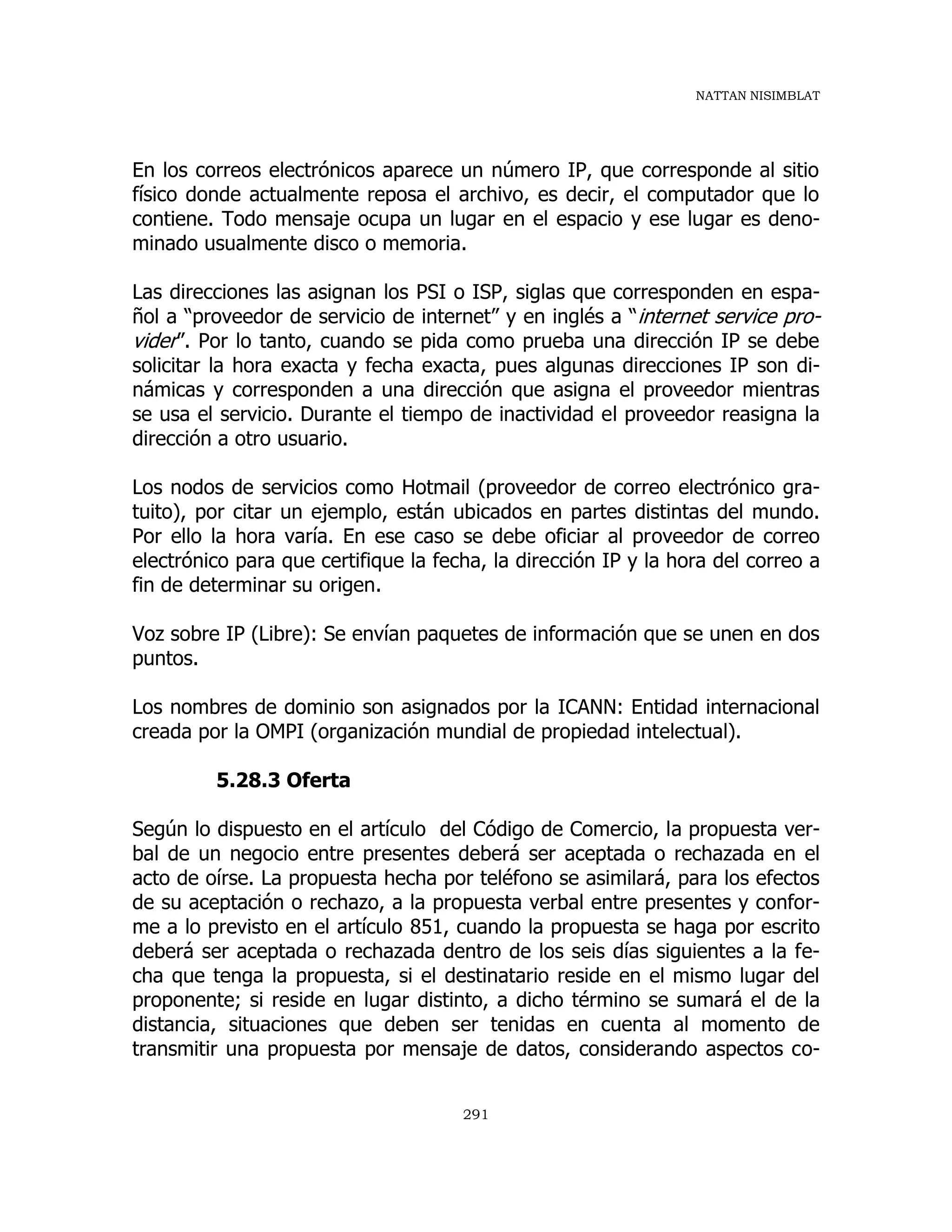 NATTAN NISIMBLAT
291
En los correos electrónicos aparece un número IP, que corresponde al sitio
físico donde actualmente reposa el archivo, es decir, el computador que lo
contiene. Todo mensaje ocupa un lugar en el espacio y ese lugar es deno-
minado usualmente disco o memoria.
Las direcciones las asignan los PSI o ISP, siglas que corresponden en espa-
ñol a “proveedor de servicio de internet” y en inglés a “internet service pro-
vider”. Por lo tanto, cuando se pida como prueba una dirección IP se debe
solicitar la hora exacta y fecha exacta, pues algunas direcciones IP son di-
námicas y corresponden a una dirección que asigna el proveedor mientras
se usa el servicio. Durante el tiempo de inactividad el proveedor reasigna la
dirección a otro usuario.
Los nodos de servicios como Hotmail (proveedor de correo electrónico gra-
tuito), por citar un ejemplo, están ubicados en partes distintas del mundo.
Por ello la hora varía. En ese caso se debe oficiar al proveedor de correo
electrónico para que certifique la fecha, la dirección IP y la hora del correo a
fin de determinar su origen.
Voz sobre IP (Libre): Se envían paquetes de información que se unen en dos
puntos.
Los nombres de dominio son asignados por la ICANN: Entidad internacional
creada por la OMPI (organización mundial de propiedad intelectual).
5.28.3 Oferta
Según lo dispuesto en el artículo del Código de Comercio, la propuesta ver-
bal de un negocio entre presentes deberá ser aceptada o rechazada en el
acto de oírse. La propuesta hecha por teléfono se asimilará, para los efectos
de su aceptación o rechazo, a la propuesta verbal entre presentes y confor-
me a lo previsto en el artículo 851, cuando la propuesta se haga por escrito
deberá ser aceptada o rechazada dentro de los seis días siguientes a la fe-
cha que tenga la propuesta, si el destinatario reside en el mismo lugar del
proponente; si reside en lugar distinto, a dicho término se sumará el de la
distancia, situaciones que deben ser tenidas en cuenta al momento de
transmitir una propuesta por mensaje de datos, considerando aspectos co-
 
