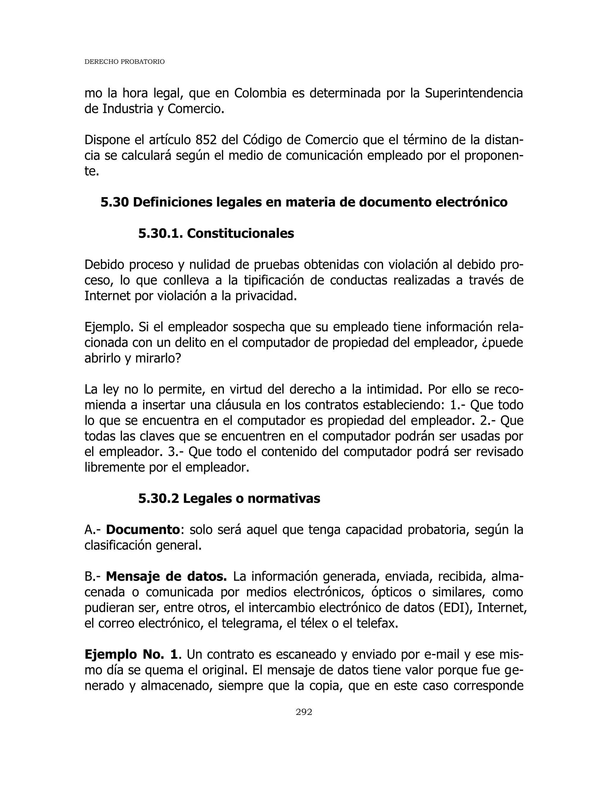 DERECHO PROBATORIO
292
mo la hora legal, que en Colombia es determinada por la Superintendencia
de Industria y Comercio.
Dispone el artículo 852 del Código de Comercio que el término de la distan-
cia se calculará según el medio de comunicación empleado por el proponen-
te.
5.30 Definiciones legales en materia de documento electrónico
5.30.1. Constitucionales
Debido proceso y nulidad de pruebas obtenidas con violación al debido pro-
ceso, lo que conlleva a la tipificación de conductas realizadas a través de
Internet por violación a la privacidad.
Ejemplo. Si el empleador sospecha que su empleado tiene información rela-
cionada con un delito en el computador de propiedad del empleador, ¿puede
abrirlo y mirarlo?
La ley no lo permite, en virtud del derecho a la intimidad. Por ello se reco-
mienda a insertar una cláusula en los contratos estableciendo: 1.- Que todo
lo que se encuentra en el computador es propiedad del empleador. 2.- Que
todas las claves que se encuentren en el computador podrán ser usadas por
el empleador. 3.- Que todo el contenido del computador podrá ser revisado
libremente por el empleador.
5.30.2 Legales o normativas
A.- Documento: solo será aquel que tenga capacidad probatoria, según la
clasificación general.
B.- Mensaje de datos. La información generada, enviada, recibida, alma-
cenada o comunicada por medios electrónicos, ópticos o similares, como
pudieran ser, entre otros, el intercambio electrónico de datos (EDI), Internet,
el correo electrónico, el telegrama, el télex o el telefax.
Ejemplo No. 1. Un contrato es escaneado y enviado por e-mail y ese mis-
mo día se quema el original. El mensaje de datos tiene valor porque fue ge-
nerado y almacenado, siempre que la copia, que en este caso corresponde
 