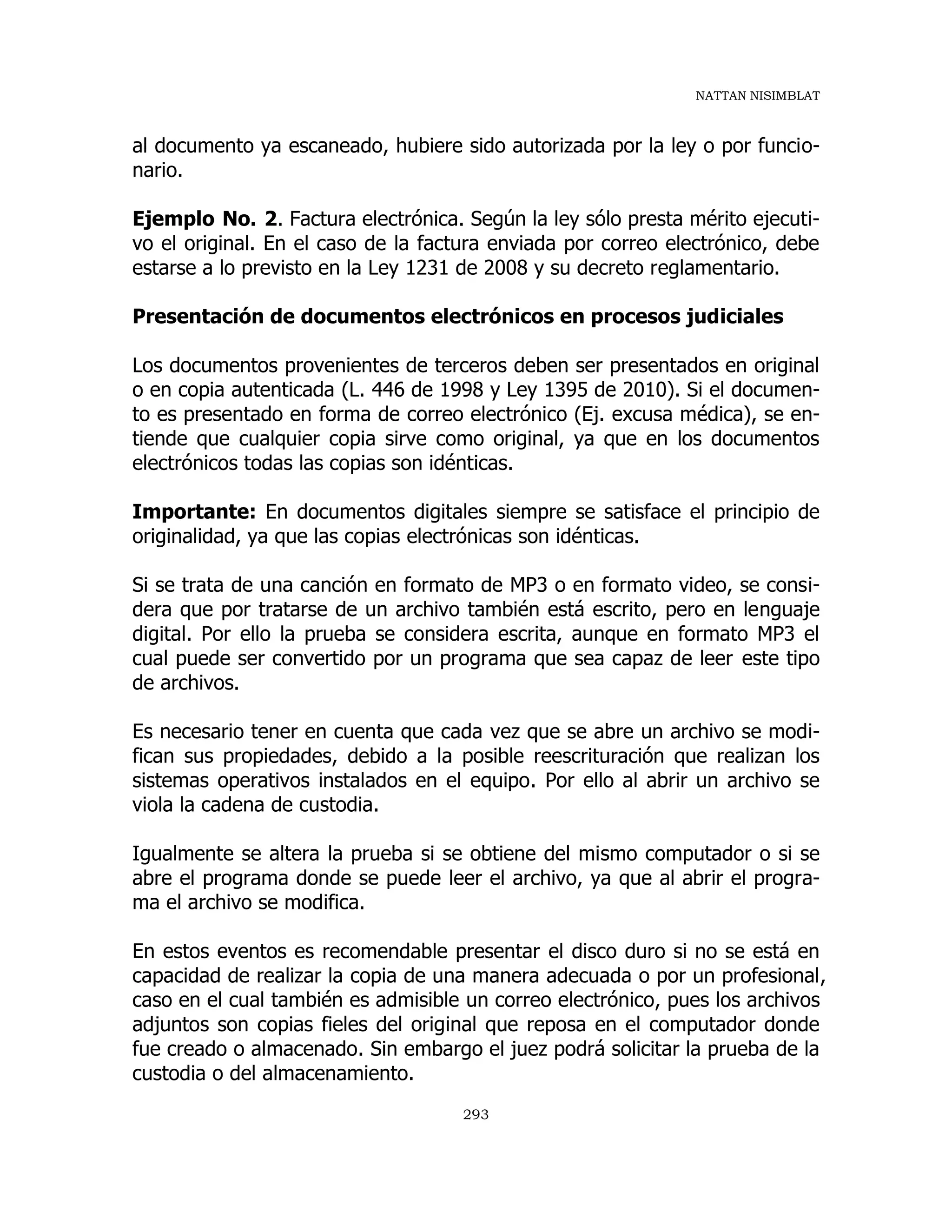 NATTAN NISIMBLAT
293
al documento ya escaneado, hubiere sido autorizada por la ley o por funcio-
nario.
Ejemplo No. 2. Factura electrónica. Según la ley sólo presta mérito ejecuti-
vo el original. En el caso de la factura enviada por correo electrónico, debe
estarse a lo previsto en la Ley 1231 de 2008 y su decreto reglamentario.
Presentación de documentos electrónicos en procesos judiciales
Los documentos provenientes de terceros deben ser presentados en original
o en copia autenticada (L. 446 de 1998 y Ley 1395 de 2010). Si el documen-
to es presentado en forma de correo electrónico (Ej. excusa médica), se en-
tiende que cualquier copia sirve como original, ya que en los documentos
electrónicos todas las copias son idénticas.
Importante: En documentos digitales siempre se satisface el principio de
originalidad, ya que las copias electrónicas son idénticas.
Si se trata de una canción en formato de MP3 o en formato video, se consi-
dera que por tratarse de un archivo también está escrito, pero en lenguaje
digital. Por ello la prueba se considera escrita, aunque en formato MP3 el
cual puede ser convertido por un programa que sea capaz de leer este tipo
de archivos.
Es necesario tener en cuenta que cada vez que se abre un archivo se modi-
fican sus propiedades, debido a la posible reescrituración que realizan los
sistemas operativos instalados en el equipo. Por ello al abrir un archivo se
viola la cadena de custodia.
Igualmente se altera la prueba si se obtiene del mismo computador o si se
abre el programa donde se puede leer el archivo, ya que al abrir el progra-
ma el archivo se modifica.
En estos eventos es recomendable presentar el disco duro si no se está en
capacidad de realizar la copia de una manera adecuada o por un profesional,
caso en el cual también es admisible un correo electrónico, pues los archivos
adjuntos son copias fieles del original que reposa en el computador donde
fue creado o almacenado. Sin embargo el juez podrá solicitar la prueba de la
custodia o del almacenamiento.
 
