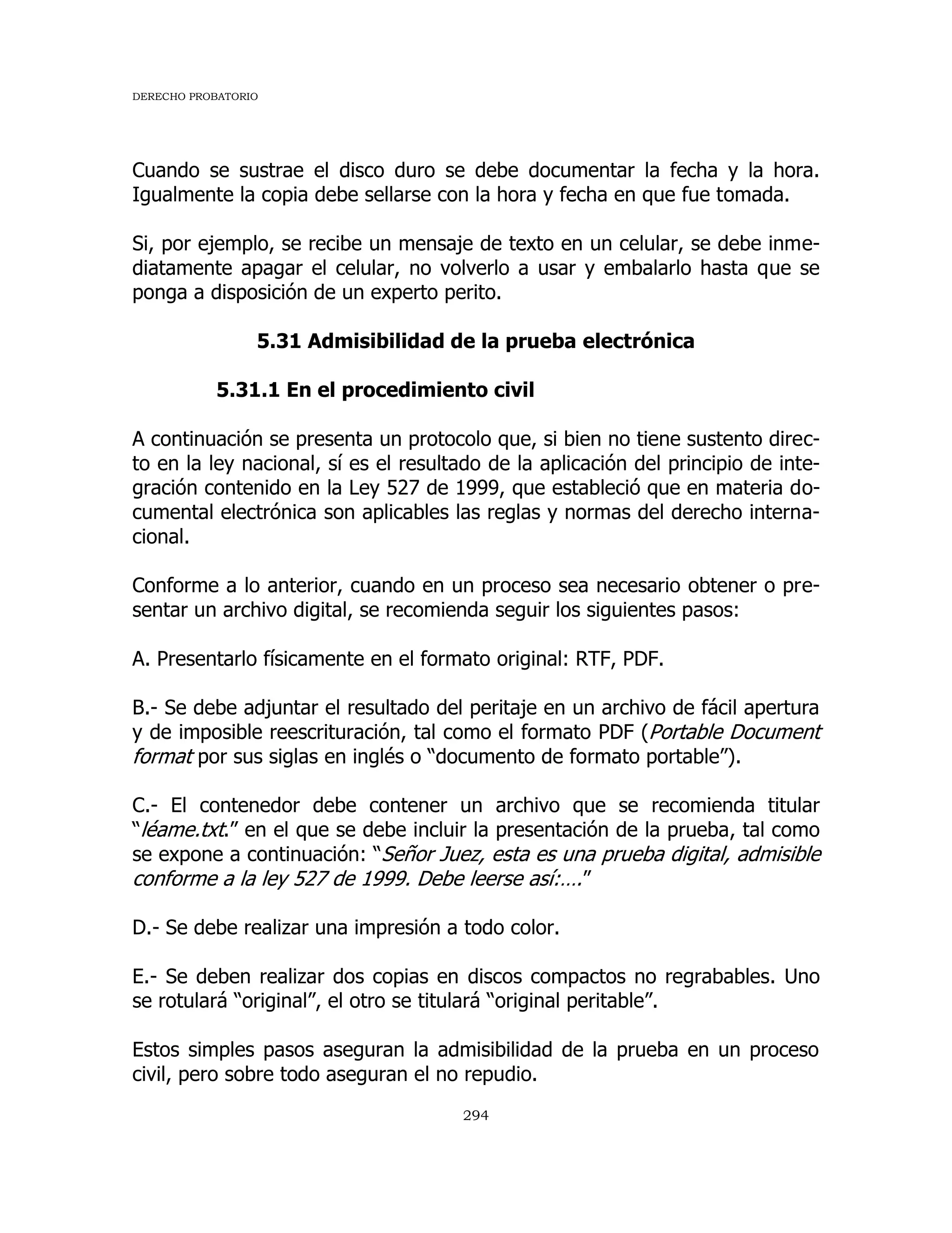 DERECHO PROBATORIO
294
Cuando se sustrae el disco duro se debe documentar la fecha y la hora.
Igualmente la copia debe sellarse con la hora y fecha en que fue tomada.
Si, por ejemplo, se recibe un mensaje de texto en un celular, se debe inme-
diatamente apagar el celular, no volverlo a usar y embalarlo hasta que se
ponga a disposición de un experto perito.
5.31 Admisibilidad de la prueba electrónica
5.31.1 En el procedimiento civil
A continuación se presenta un protocolo que, si bien no tiene sustento direc-
to en la ley nacional, sí es el resultado de la aplicación del principio de inte-
gración contenido en la Ley 527 de 1999, que estableció que en materia do-
cumental electrónica son aplicables las reglas y normas del derecho interna-
cional.
Conforme a lo anterior, cuando en un proceso sea necesario obtener o pre-
sentar un archivo digital, se recomienda seguir los siguientes pasos:
A. Presentarlo físicamente en el formato original: RTF, PDF.
B.- Se debe adjuntar el resultado del peritaje en un archivo de fácil apertura
y de imposible reescrituración, tal como el formato PDF (Portable Document
format por sus siglas en inglés o “documento de formato portable”).
C.- El contenedor debe contener un archivo que se recomienda titular
“léame.txt.” en el que se debe incluir la presentación de la prueba, tal como
se expone a continuación: “Señor Juez, esta es una prueba digital, admisible
conforme a la ley 527 de 1999. Debe leerse así:….”
D.- Se debe realizar una impresión a todo color.
E.- Se deben realizar dos copias en discos compactos no regrabables. Uno
se rotulará “original”, el otro se titulará “original peritable”.
Estos simples pasos aseguran la admisibilidad de la prueba en un proceso
civil, pero sobre todo aseguran el no repudio.
 