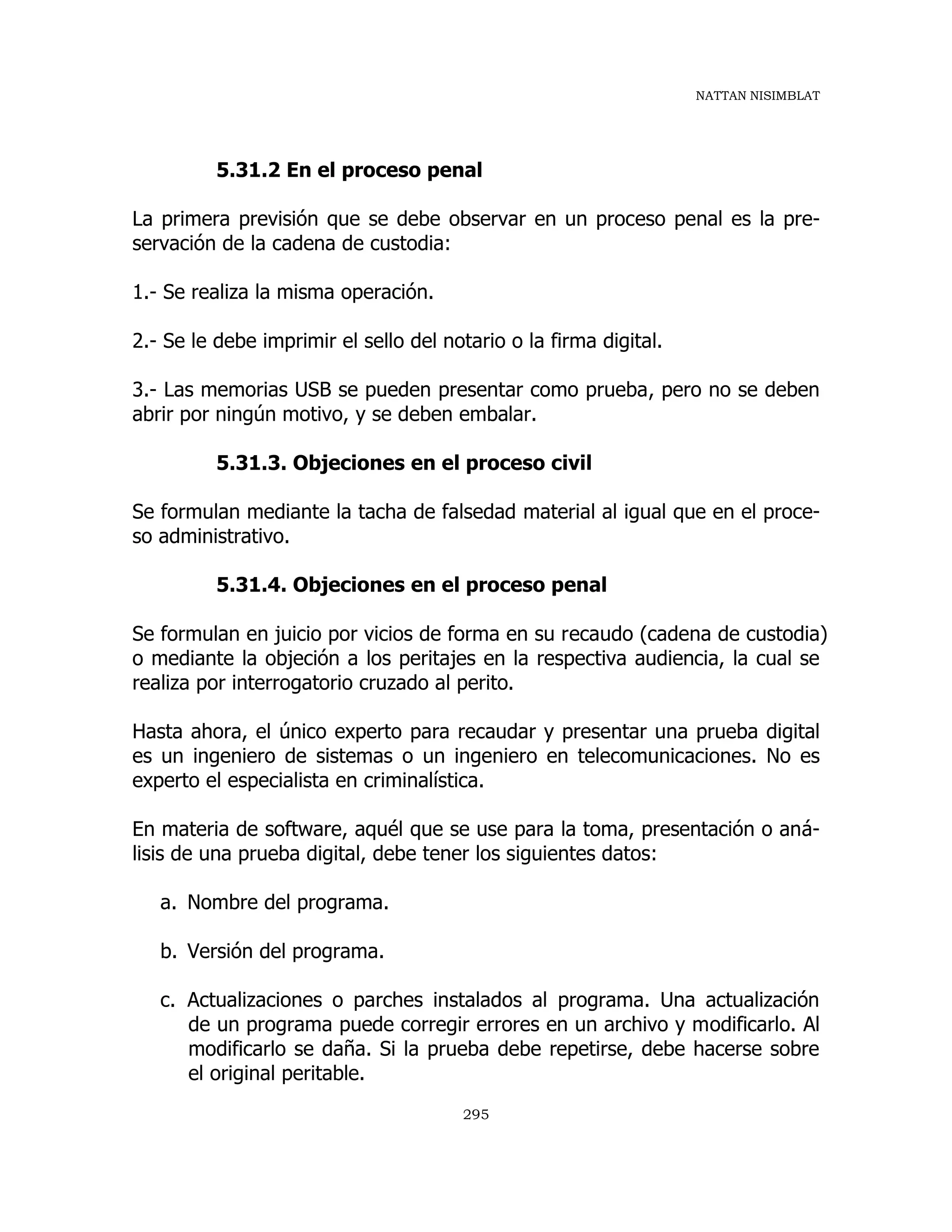 NATTAN NISIMBLAT
295
5.31.2 En el proceso penal
La primera previsión que se debe observar en un proceso penal es la pre-
servación de la cadena de custodia:
1.- Se realiza la misma operación.
2.- Se le debe imprimir el sello del notario o la firma digital.
3.- Las memorias USB se pueden presentar como prueba, pero no se deben
abrir por ningún motivo, y se deben embalar.
5.31.3. Objeciones en el proceso civil
Se formulan mediante la tacha de falsedad material al igual que en el proce-
so administrativo.
5.31.4. Objeciones en el proceso penal
Se formulan en juicio por vicios de forma en su recaudo (cadena de custodia)
o mediante la objeción a los peritajes en la respectiva audiencia, la cual se
realiza por interrogatorio cruzado al perito.
Hasta ahora, el único experto para recaudar y presentar una prueba digital
es un ingeniero de sistemas o un ingeniero en telecomunicaciones. No es
experto el especialista en criminalística.
En materia de software, aquél que se use para la toma, presentación o aná-
lisis de una prueba digital, debe tener los siguientes datos:
a. Nombre del programa.
b. Versión del programa.
c. Actualizaciones o parches instalados al programa. Una actualización
de un programa puede corregir errores en un archivo y modificarlo. Al
modificarlo se daña. Si la prueba debe repetirse, debe hacerse sobre
el original peritable.
 