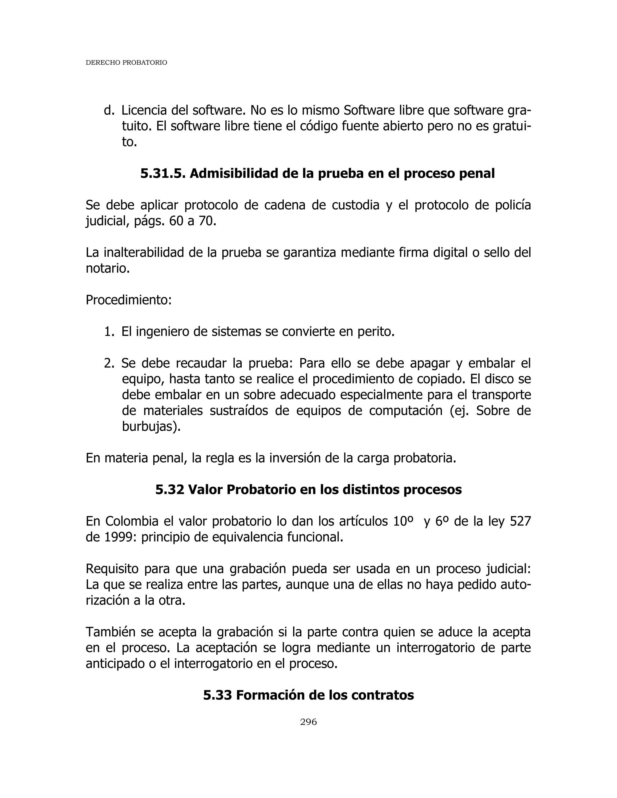 DERECHO PROBATORIO
296
d. Licencia del software. No es lo mismo Software libre que software gra-
tuito. El software libre tiene el código fuente abierto pero no es gratui-
to.
5.31.5. Admisibilidad de la prueba en el proceso penal
Se debe aplicar protocolo de cadena de custodia y el protocolo de policía
judicial, págs. 60 a 70.
La inalterabilidad de la prueba se garantiza mediante firma digital o sello del
notario.
Procedimiento:
1. El ingeniero de sistemas se convierte en perito.
2. Se debe recaudar la prueba: Para ello se debe apagar y embalar el
equipo, hasta tanto se realice el procedimiento de copiado. El disco se
debe embalar en un sobre adecuado especialmente para el transporte
de materiales sustraídos de equipos de computación (ej. Sobre de
burbujas).
En materia penal, la regla es la inversión de la carga probatoria.
5.32 Valor Probatorio en los distintos procesos
En Colombia el valor probatorio lo dan los artículos 10º y 6º de la ley 527
de 1999: principio de equivalencia funcional.
Requisito para que una grabación pueda ser usada en un proceso judicial:
La que se realiza entre las partes, aunque una de ellas no haya pedido auto-
rización a la otra.
También se acepta la grabación si la parte contra quien se aduce la acepta
en el proceso. La aceptación se logra mediante un interrogatorio de parte
anticipado o el interrogatorio en el proceso.
5.33 Formación de los contratos
 