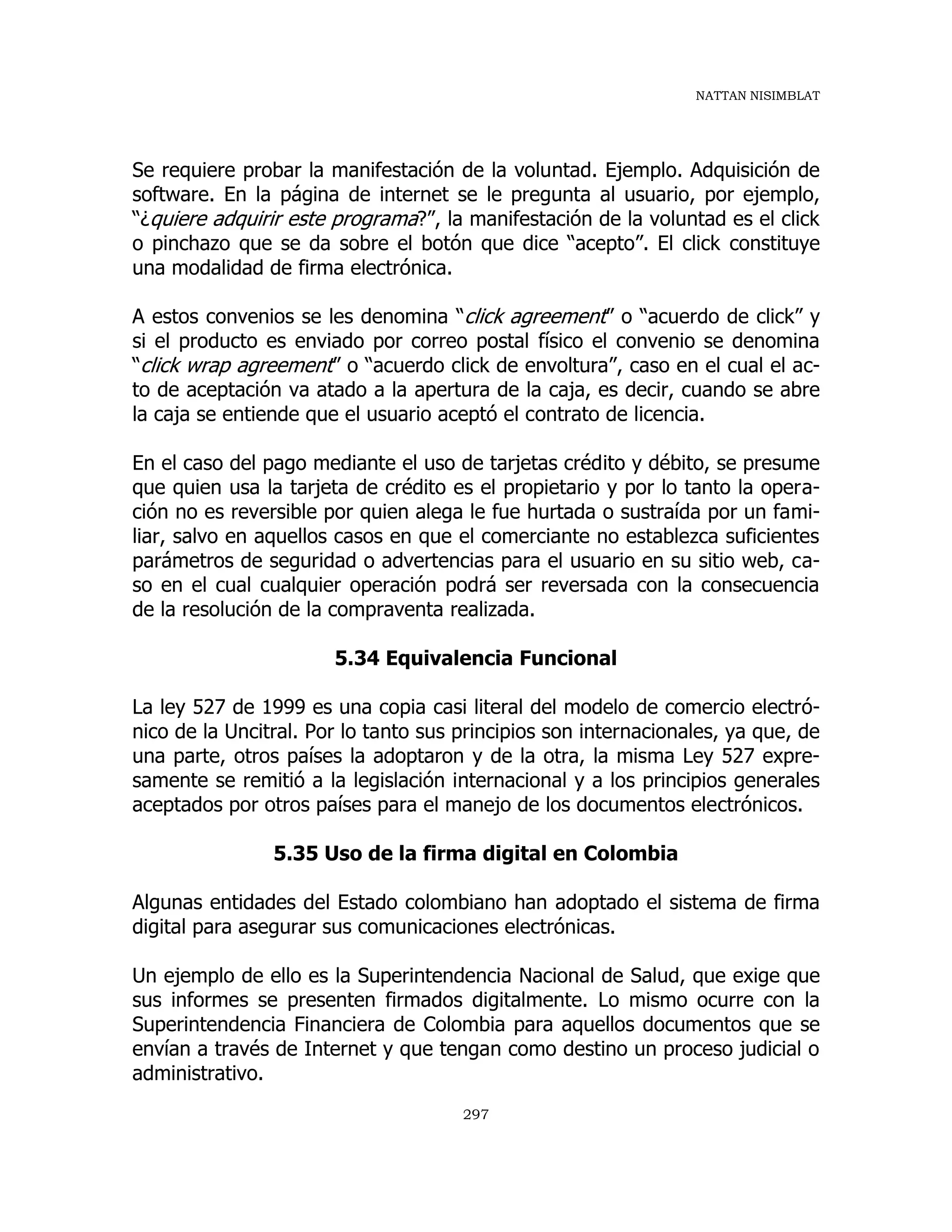NATTAN NISIMBLAT
297
Se requiere probar la manifestación de la voluntad. Ejemplo. Adquisición de
software. En la página de internet se le pregunta al usuario, por ejemplo,
“¿quiere adquirir este programa?”, la manifestación de la voluntad es el click
o pinchazo que se da sobre el botón que dice “acepto”. El click constituye
una modalidad de firma electrónica.
A estos convenios se les denomina “click agreement” o “acuerdo de click” y
si el producto es enviado por correo postal físico el convenio se denomina
“click wrap agreement” o “acuerdo click de envoltura”, caso en el cual el ac-
to de aceptación va atado a la apertura de la caja, es decir, cuando se abre
la caja se entiende que el usuario aceptó el contrato de licencia.
En el caso del pago mediante el uso de tarjetas crédito y débito, se presume
que quien usa la tarjeta de crédito es el propietario y por lo tanto la opera-
ción no es reversible por quien alega le fue hurtada o sustraída por un fami-
liar, salvo en aquellos casos en que el comerciante no establezca suficientes
parámetros de seguridad o advertencias para el usuario en su sitio web, ca-
so en el cual cualquier operación podrá ser reversada con la consecuencia
de la resolución de la compraventa realizada.
5.34 Equivalencia Funcional
La ley 527 de 1999 es una copia casi literal del modelo de comercio electró-
nico de la Uncitral. Por lo tanto sus principios son internacionales, ya que, de
una parte, otros países la adoptaron y de la otra, la misma Ley 527 expre-
samente se remitió a la legislación internacional y a los principios generales
aceptados por otros países para el manejo de los documentos electrónicos.
5.35 Uso de la firma digital en Colombia
Algunas entidades del Estado colombiano han adoptado el sistema de firma
digital para asegurar sus comunicaciones electrónicas.
Un ejemplo de ello es la Superintendencia Nacional de Salud, que exige que
sus informes se presenten firmados digitalmente. Lo mismo ocurre con la
Superintendencia Financiera de Colombia para aquellos documentos que se
envían a través de Internet y que tengan como destino un proceso judicial o
administrativo.
 