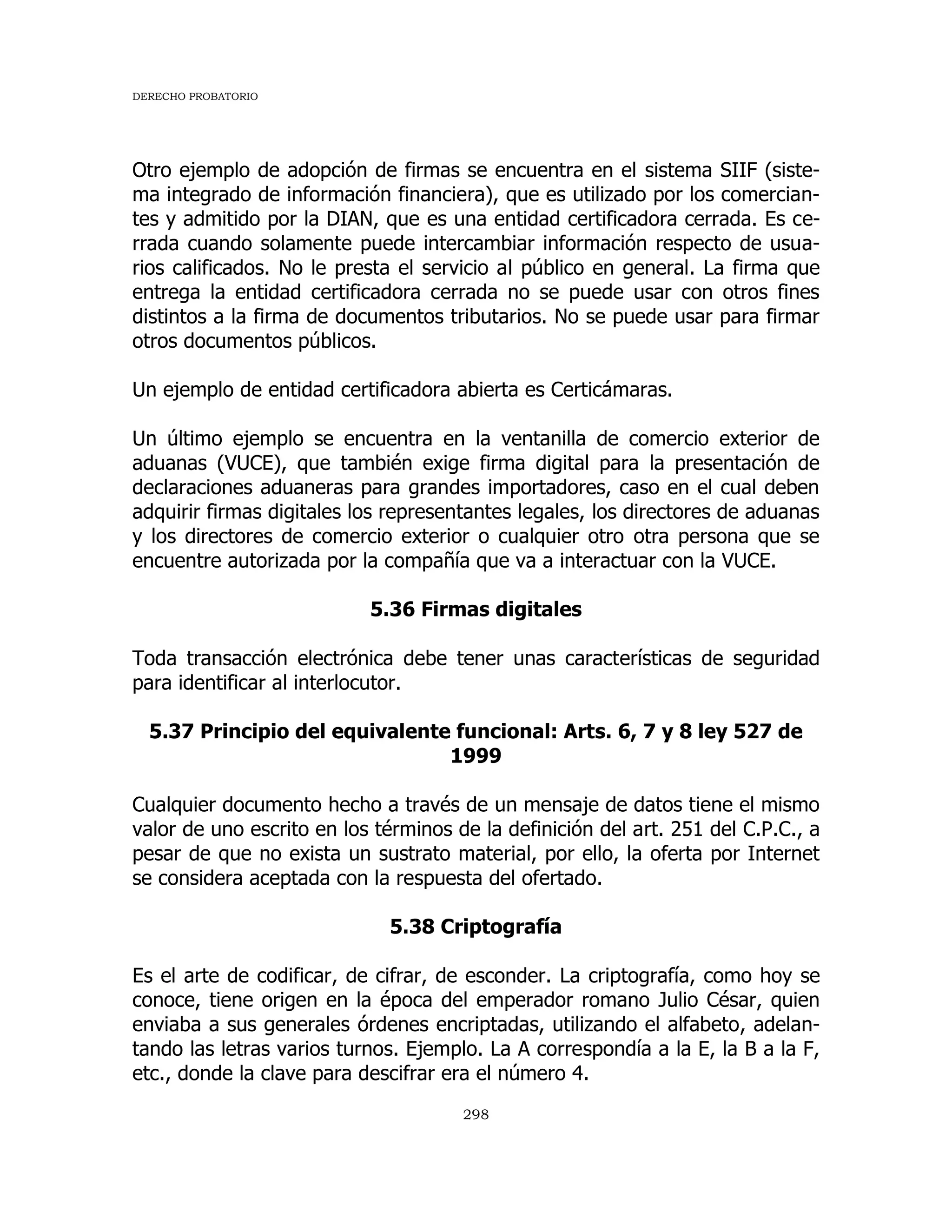 DERECHO PROBATORIO
298
Otro ejemplo de adopción de firmas se encuentra en el sistema SIIF (siste-
ma integrado de información financiera), que es utilizado por los comercian-
tes y admitido por la DIAN, que es una entidad certificadora cerrada. Es ce-
rrada cuando solamente puede intercambiar información respecto de usua-
rios calificados. No le presta el servicio al público en general. La firma que
entrega la entidad certificadora cerrada no se puede usar con otros fines
distintos a la firma de documentos tributarios. No se puede usar para firmar
otros documentos públicos.
Un ejemplo de entidad certificadora abierta es Certicámaras.
Un último ejemplo se encuentra en la ventanilla de comercio exterior de
aduanas (VUCE), que también exige firma digital para la presentación de
declaraciones aduaneras para grandes importadores, caso en el cual deben
adquirir firmas digitales los representantes legales, los directores de aduanas
y los directores de comercio exterior o cualquier otro otra persona que se
encuentre autorizada por la compañía que va a interactuar con la VUCE.
5.36 Firmas digitales
Toda transacción electrónica debe tener unas características de seguridad
para identificar al interlocutor.
5.37 Principio del equivalente funcional: Arts. 6, 7 y 8 ley 527 de
1999
Cualquier documento hecho a través de un mensaje de datos tiene el mismo
valor de uno escrito en los términos de la definición del art. 251 del C.P.C., a
pesar de que no exista un sustrato material, por ello, la oferta por Internet
se considera aceptada con la respuesta del ofertado.
5.38 Criptografía
Es el arte de codificar, de cifrar, de esconder. La criptografía, como hoy se
conoce, tiene origen en la época del emperador romano Julio César, quien
enviaba a sus generales órdenes encriptadas, utilizando el alfabeto, adelan-
tando las letras varios turnos. Ejemplo. La A correspondía a la E, la B a la F,
etc., donde la clave para descifrar era el número 4.
 