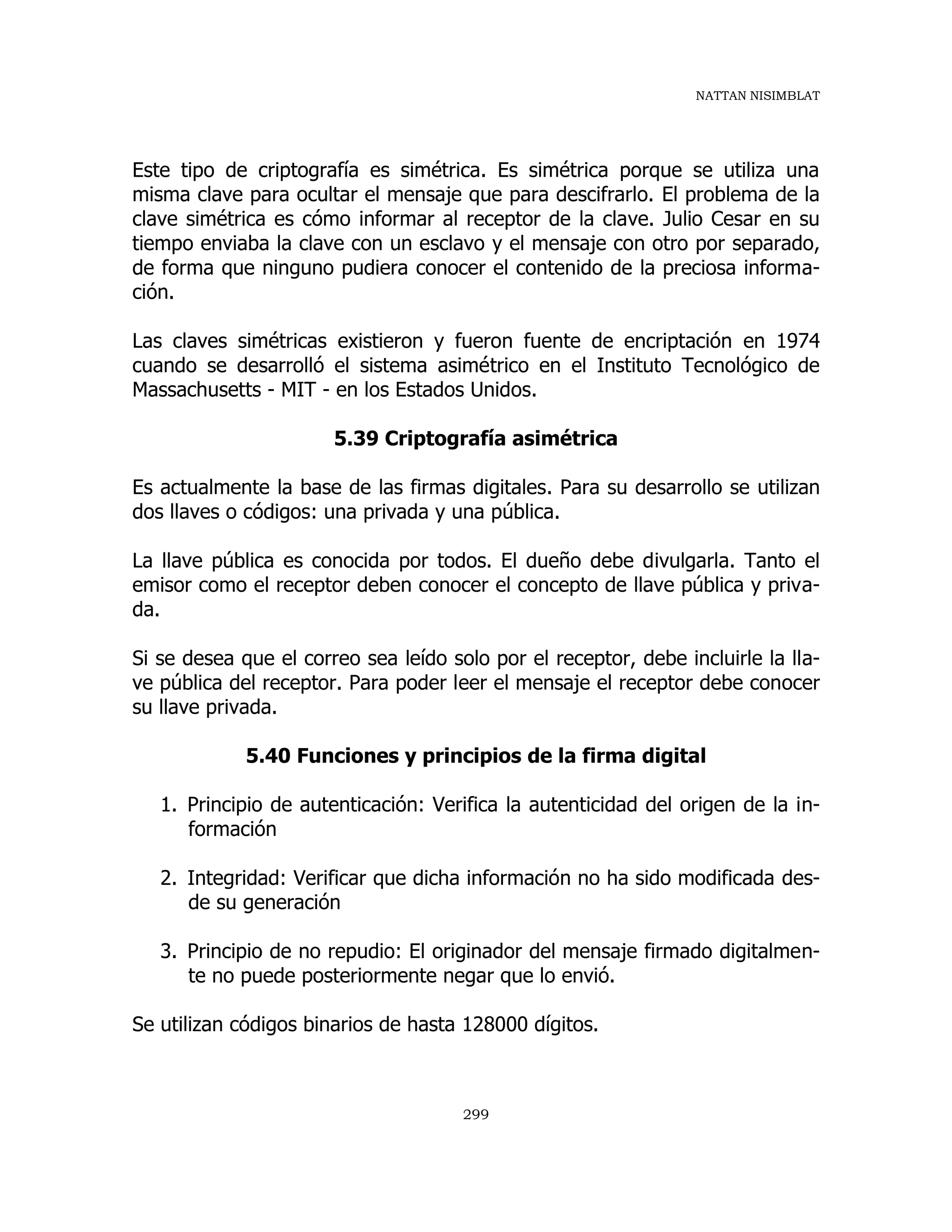 NATTAN NISIMBLAT
299
Este tipo de criptografía es simétrica. Es simétrica porque se utiliza una
misma clave para ocultar el mensaje que para descifrarlo. El problema de la
clave simétrica es cómo informar al receptor de la clave. Julio Cesar en su
tiempo enviaba la clave con un esclavo y el mensaje con otro por separado,
de forma que ninguno pudiera conocer el contenido de la preciosa informa-
ción.
Las claves simétricas existieron y fueron fuente de encriptación en 1974
cuando se desarrolló el sistema asimétrico en el Instituto Tecnológico de
Massachusetts - MIT - en los Estados Unidos.
5.39 Criptografía asimétrica
Es actualmente la base de las firmas digitales. Para su desarrollo se utilizan
dos llaves o códigos: una privada y una pública.
La llave pública es conocida por todos. El dueño debe divulgarla. Tanto el
emisor como el receptor deben conocer el concepto de llave pública y priva-
da.
Si se desea que el correo sea leído solo por el receptor, debe incluirle la lla-
ve pública del receptor. Para poder leer el mensaje el receptor debe conocer
su llave privada.
5.40 Funciones y principios de la firma digital
1. Principio de autenticación: Verifica la autenticidad del origen de la in-
formación
2. Integridad: Verificar que dicha información no ha sido modificada des-
de su generación
3. Principio de no repudio: El originador del mensaje firmado digitalmen-
te no puede posteriormente negar que lo envió.
Se utilizan códigos binarios de hasta 128000 dígitos.
 